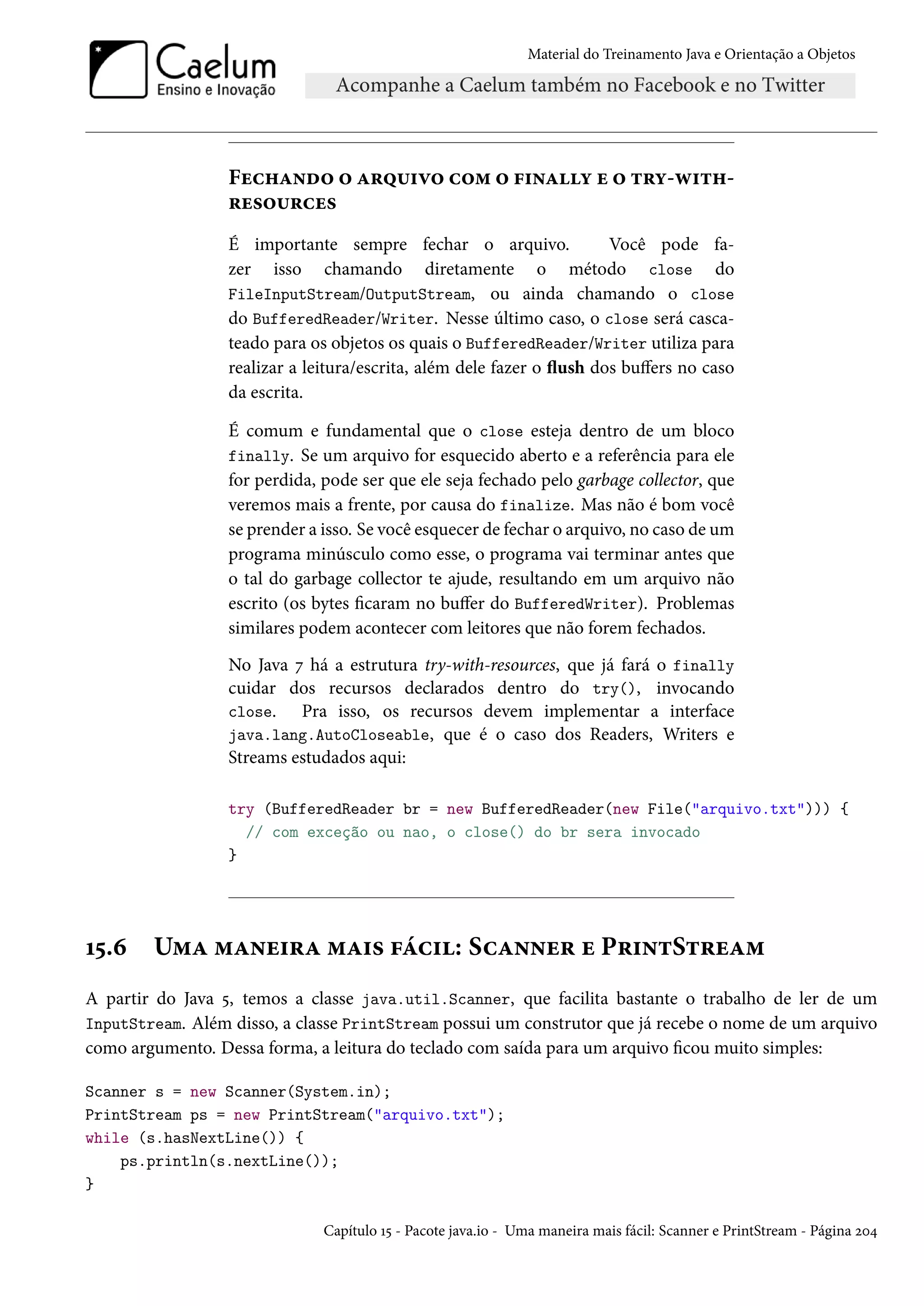 Material do Treinamento Java e Orientação a Objetos




                  Fechando o arquivo com o finally e o try-with-
                  resources
                  É importante sempre fechar o arquivo.                 Você pode fa-
                  zer isso chamando diretamente o método close do
                  FileInputStream/OutputStream, ou ainda chamando o close
                  do BufferedReader/Writer. Nesse último caso, o close será casca-
                  teado para os objetos os quais o BufferedReader/Writer utiliza para
                  realizar a leitura/escrita, além dele fazer o flush dos buffers no caso
                  da escrita.

                  É comum e fundamental que o close esteja dentro de um bloco
                  finally. Se um arquivo for esquecido aberto e a referência para ele
                  for perdida, pode ser que ele seja fechado pelo garbage collector, que
                  veremos mais a frente, por causa do finalize. Mas não é bom você
                  se prender a isso. Se você esquecer de fechar o arquivo, no caso de um
                  programa minúsculo como esse, o programa vai terminar antes que
                  o tal do garbage collector te ajude, resultando em um arquivo não
                  escrito (os bytes ficaram no buffer do BufferedWriter). Problemas
                  similares podem acontecer com leitores que não forem fechados.
                  No Java 7 há a estrutura try-with-resources, que já fará o finally
                  cuidar dos recursos declarados dentro do try(), invocando
                  close.   Pra isso, os recursos devem implementar a interface
                  java.lang.AutoCloseable, que é o caso dos Readers, Writers e
                  Streams estudados aqui:

                  try (BufferedReader br = new BufferedReader(new File("arquivo.txt"))) {
                    // com exceção ou nao, o close() do br sera invocado
                  }




15.6    Uma maneira mais fácil: Scanner e PrintStream
A partir do Java 5, temos a classe java.util.Scanner, que facilita bastante o trabalho de ler de um
InputStream. Além disso, a classe PrintStream possui um construtor que já recebe o nome de um arquivo
como argumento. Dessa forma, a leitura do teclado com saída para um arquivo ficou muito simples:

Scanner s = new Scanner(System.in);
PrintStream ps = new PrintStream("arquivo.txt");
while (s.hasNextLine()) {
    ps.println(s.nextLine());
}

                               Capítulo 15 - Pacote java.io - Uma maneira mais fácil: Scanner e PrintStream - Página 204
 