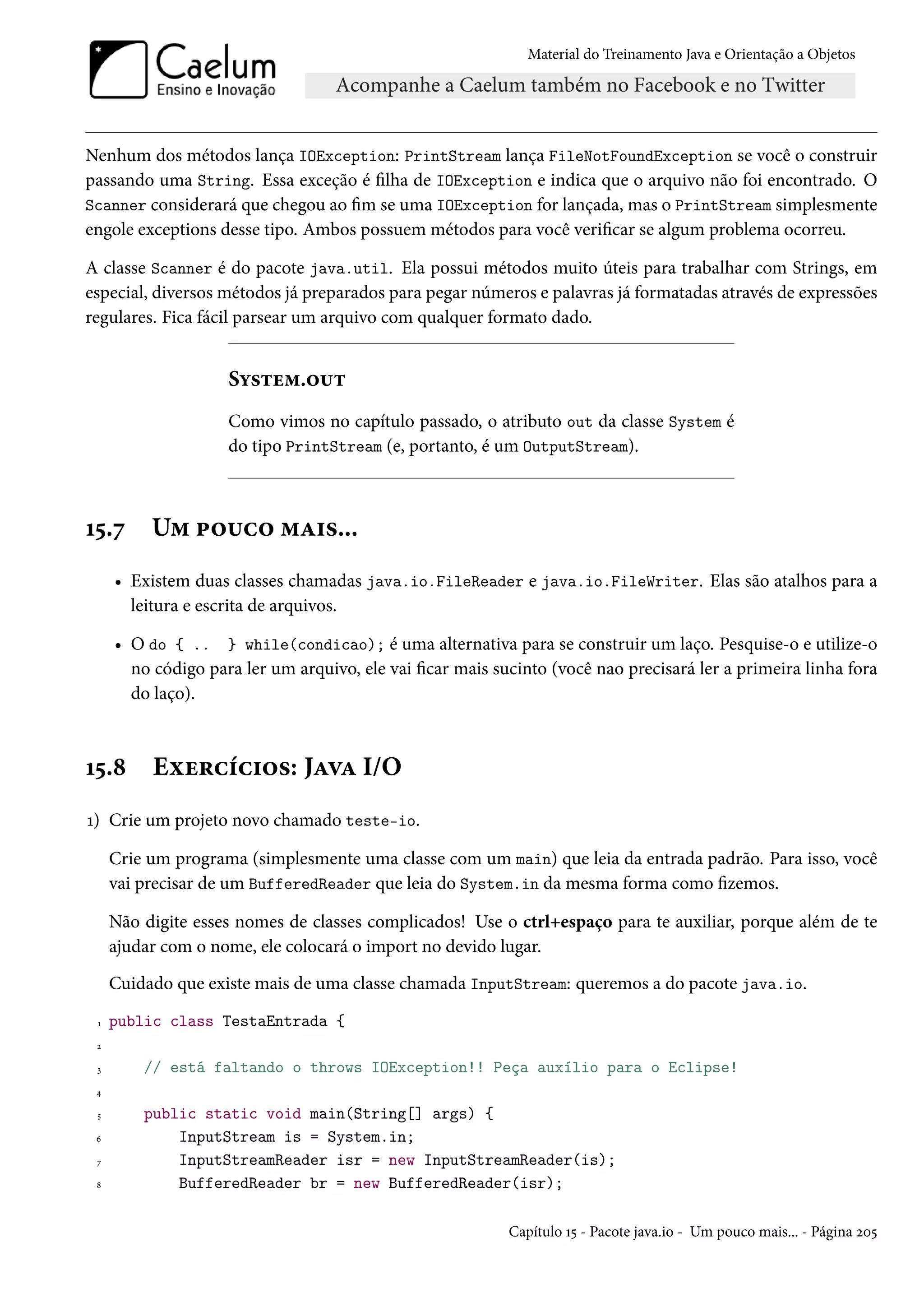 Material do Treinamento Java e Orientação a Objetos




Nenhum dos métodos lança IOException: PrintStream lança FileNotFoundException se você o construir
passando uma String. Essa exceção é filha de IOException e indica que o arquivo não foi encontrado. O
Scanner considerará que chegou ao fim se uma IOException for lançada, mas o PrintStream simplesmente
engole exceptions desse tipo. Ambos possuem métodos para você verificar se algum problema ocorreu.

A classe Scanner é do pacote java.util. Ela possui métodos muito úteis para trabalhar com Strings, em
especial, diversos métodos já preparados para pegar números e palavras já formatadas através de expressões
regulares. Fica fácil parsear um arquivo com qualquer formato dado.


                    System.out
                    Como vimos no capítulo passado, o atributo out da classe System é
                    do tipo PrintStream (e, portanto, é um OutputStream).



15.7      Um pouco mais...
     • Existem duas classes chamadas java.io.FileReader e java.io.FileWriter. Elas são atalhos para a
       leitura e escrita de arquivos.

     • O do { .. } while(condicao); é uma alternativa para se construir um laço. Pesquise-o e utilize-o
       no código para ler um arquivo, ele vai ficar mais sucinto (você nao precisará ler a primeira linha fora
       do laço).



15.8      Exercícios: Java I/O
1) Crie um projeto novo chamado teste-io.

     Crie um programa (simplesmente uma classe com um main) que leia da entrada padrão. Para isso, você
     vai precisar de um BufferedReader que leia do System.in da mesma forma como fizemos.

     Não digite esses nomes de classes complicados! Use o ctrl+espaço para te auxiliar, porque além de te
     ajudar com o nome, ele colocará o import no devido lugar.
     Cuidado que existe mais de uma classe chamada InputStream: queremos a do pacote java.io.
 1   public class TestaEntrada {
 2

 3       // está faltando o throws IOException!! Peça auxílio para o Eclipse!
 4

 5       public static void main(String[] args) {
 6           InputStream is = System.in;
 7           InputStreamReader isr = new InputStreamReader(is);
 8           BufferedReader br = new BufferedReader(isr);

                                                           Capítulo 15 - Pacote java.io - Um pouco mais... - Página 205
 