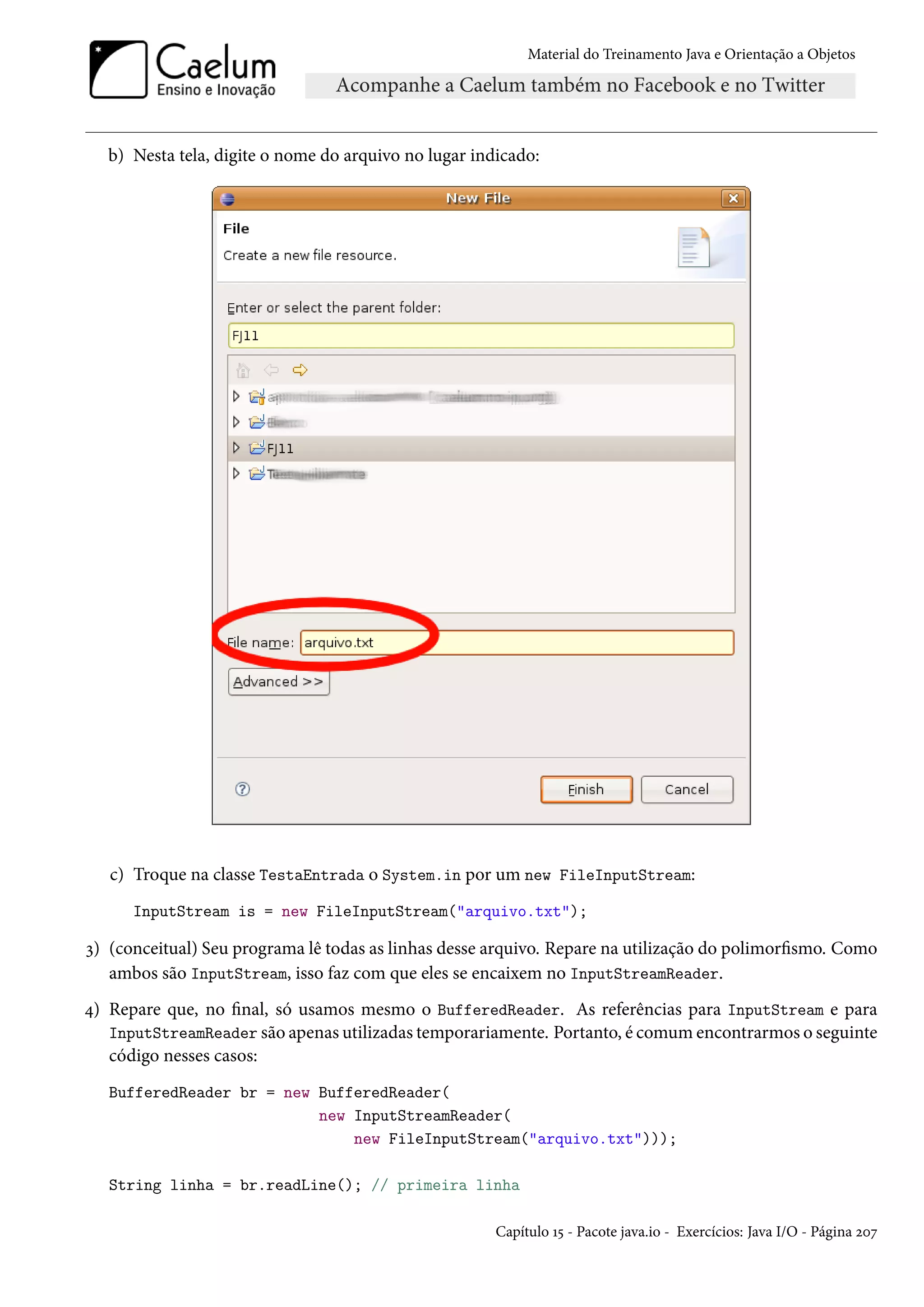 Material do Treinamento Java e Orientação a Objetos




   b) Nesta tela, digite o nome do arquivo no lugar indicado:




   c) Troque na classe TestaEntrada o System.in por um new FileInputStream:
      InputStream is = new FileInputStream("arquivo.txt");

3) (conceitual) Seu programa lê todas as linhas desse arquivo. Repare na utilização do polimorfismo. Como
   ambos são InputStream, isso faz com que eles se encaixem no InputStreamReader.
4) Repare que, no final, só usamos mesmo o BufferedReader. As referências para InputStream e para
   InputStreamReader são apenas utilizadas temporariamente. Portanto, é comum encontrarmos o seguinte
   código nesses casos:
   BufferedReader br = new BufferedReader(
                           new InputStreamReader(
                               new FileInputStream("arquivo.txt")));

   String linha = br.readLine(); // primeira linha

                                                       Capítulo 15 - Pacote java.io - Exercícios: Java I/O - Página 207
 