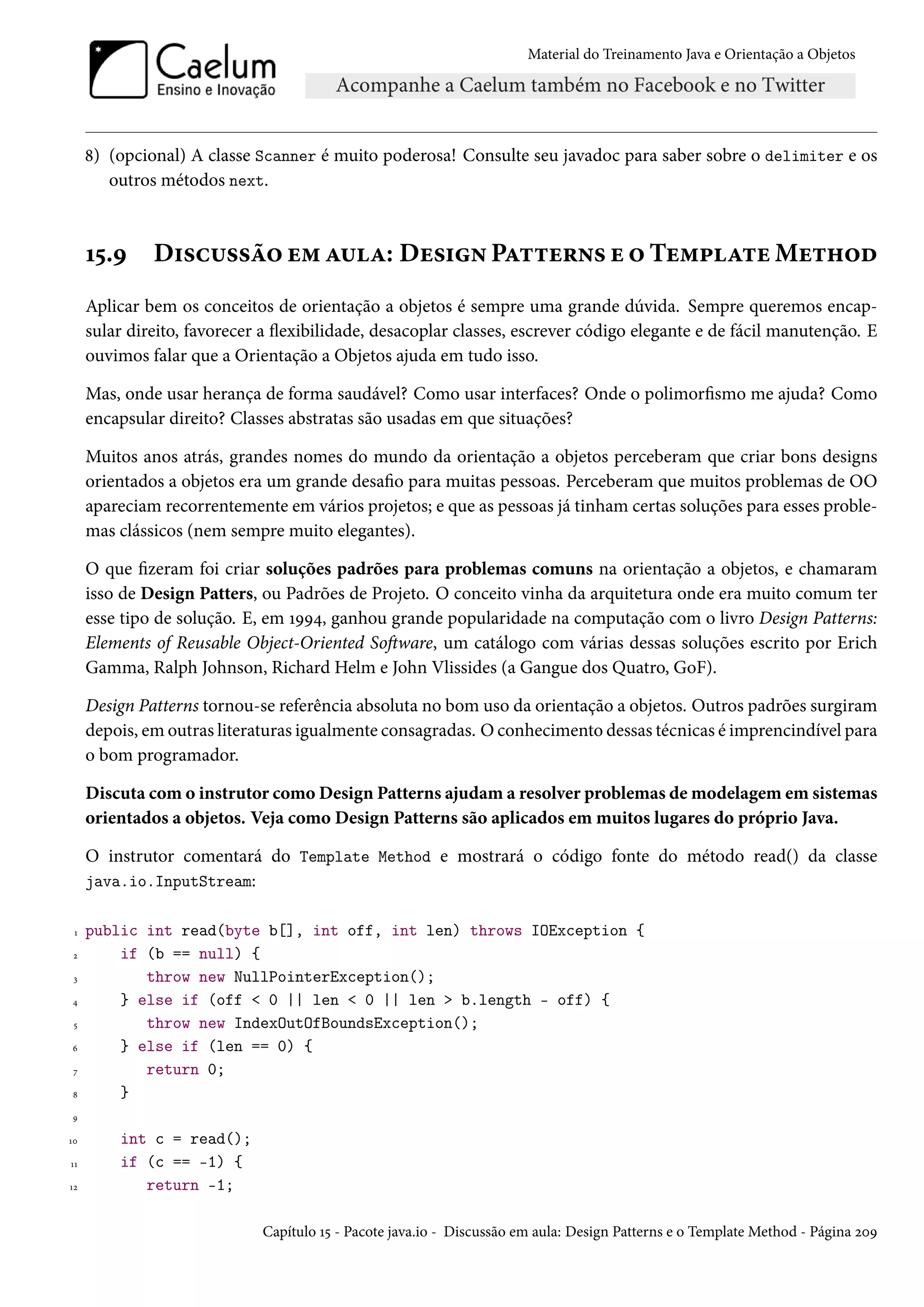 Material do Treinamento Java e Orientação a Objetos




     8) (opcional) A classe Scanner é muito poderosa! Consulte seu javadoc para saber sobre o delimiter e os
        outros métodos next.



     15.9     Discussão em aula: Design Patterns e o Template Method
     Aplicar bem os conceitos de orientação a objetos é sempre uma grande dúvida. Sempre queremos encap-
     sular direito, favorecer a flexibilidade, desacoplar classes, escrever código elegante e de fácil manutenção. E
     ouvimos falar que a Orientação a Objetos ajuda em tudo isso.

     Mas, onde usar herança de forma saudável? Como usar interfaces? Onde o polimorfismo me ajuda? Como
     encapsular direito? Classes abstratas são usadas em que situações?

     Muitos anos atrás, grandes nomes do mundo da orientação a objetos perceberam que criar bons designs
     orientados a objetos era um grande desafio para muitas pessoas. Perceberam que muitos problemas de OO
     apareciam recorrentemente em vários projetos; e que as pessoas já tinham certas soluções para esses proble-
     mas clássicos (nem sempre muito elegantes).

     O que fizeram foi criar soluções padrões para problemas comuns na orientação a objetos, e chamaram
     isso de Design Patters, ou Padrões de Projeto. O conceito vinha da arquitetura onde era muito comum ter
     esse tipo de solução. E, em 1994, ganhou grande popularidade na computação com o livro Design Patterns:
     Elements of Reusable Object-Oriented Software, um catálogo com várias dessas soluções escrito por Erich
     Gamma, Ralph Johnson, Richard Helm e John Vlissides (a Gangue dos Quatro, GoF).

     Design Patterns tornou-se referência absoluta no bom uso da orientação a objetos. Outros padrões surgiram
     depois, em outras literaturas igualmente consagradas. O conhecimento dessas técnicas é imprencindível para
     o bom programador.

     Discuta com o instrutor como Design Patterns ajudam a resolver problemas de modelagem em sistemas
     orientados a objetos. Veja como Design Patterns são aplicados em muitos lugares do próprio Java.

     O instrutor comentará do Template Method e mostrará o código fonte do método read() da classe
     java.io.InputStream:

 1   public int read(byte b[], int off, int len) throws IOException {
 2       if (b == null) {
 3          throw new NullPointerException();
4        } else if (off < 0 || len < 0 || len > b.length - off) {
 5          throw new IndexOutOfBoundsException();
6        } else if (len == 0) {
 7          return 0;
8        }
9

10       int c = read();
11       if (c == -1) {
12          return -1;

                             Capítulo 15 - Pacote java.io - Discussão em aula: Design Patterns e o Template Method - Página 209
 