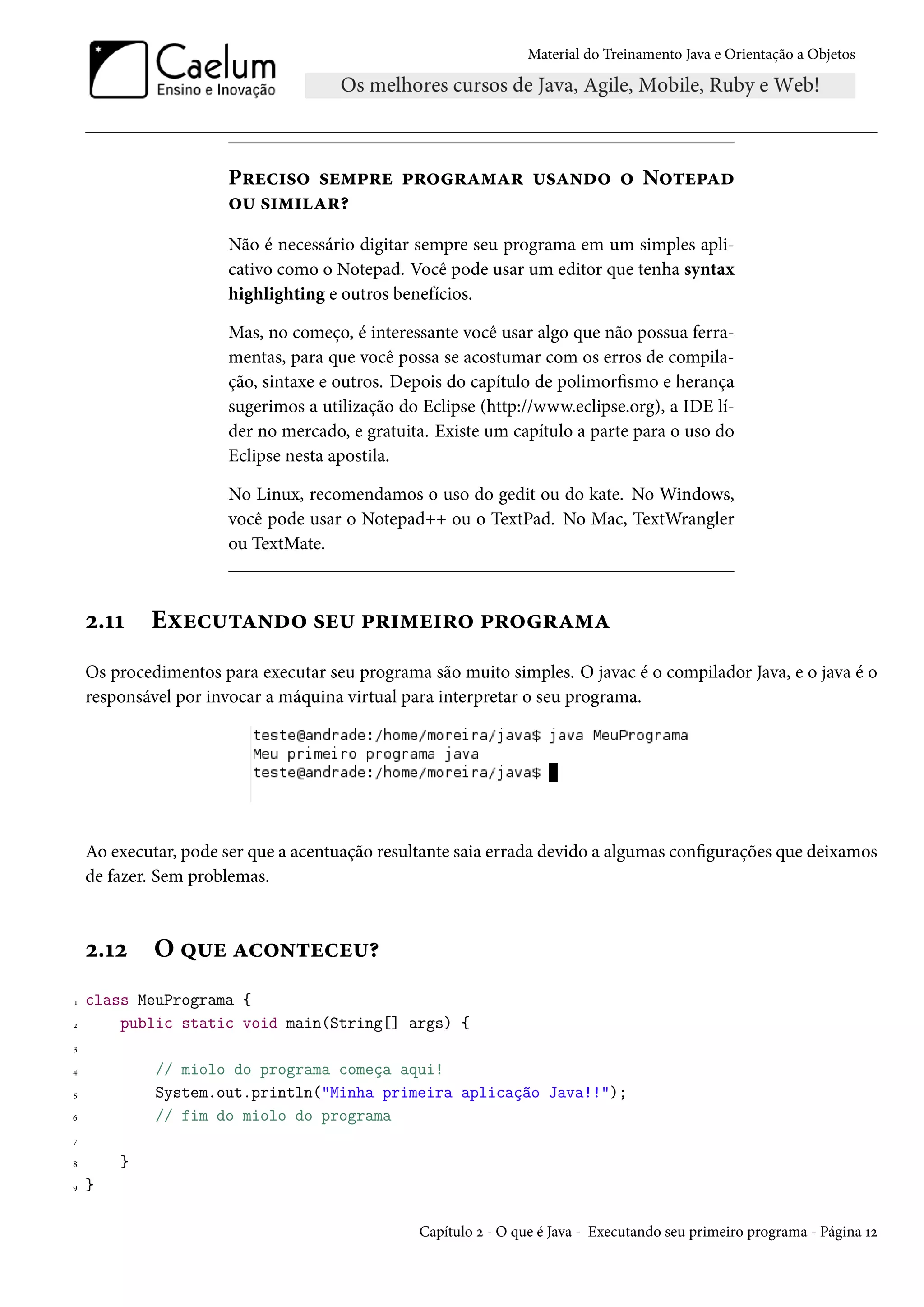 Material do Treinamento Java e Orientação a Objetos




                      Preciso sempre programar usando o Notepad
                      ou similar?
                      Não é necessário digitar sempre seu programa em um simples apli-
                      cativo como o Notepad. Você pode usar um editor que tenha syntax
                      highlighting e outros benefícios.

                      Mas, no começo, é interessante você usar algo que não possua ferra-
                      mentas, para que você possa se acostumar com os erros de compila-
                      ção, sintaxe e outros. Depois do capítulo de polimorfismo e herança
                      sugerimos a utilização do Eclipse (http://www.eclipse.org), a IDE lí-
                      der no mercado, e gratuita. Existe um capítulo a parte para o uso do
                      Eclipse nesta apostila.

                      No Linux, recomendamos o uso do gedit ou do kate. No Windows,
                      você pode usar o Notepad++ ou o TextPad. No Mac, TextWrangler
                      ou TextMate.



    2.11    Executando seu primeiro programa
    Os procedimentos para executar seu programa são muito simples. O javac é o compilador Java, e o java é o
    responsável por invocar a máquina virtual para interpretar o seu programa.




    Ao executar, pode ser que a acentuação resultante saia errada devido a algumas configurações que deixamos
    de fazer. Sem problemas.



    2.12     O que aconteceu?
1   class MeuPrograma {
2       public static void main(String[] args) {
3

4            // miolo do programa começa aqui!
5            System.out.println("Minha primeira aplicação Java!!");
6            // fim do miolo do programa
7

8       }
9   }

                                                Capítulo 2 - O que é Java - Executando seu primeiro programa - Página 12
 
