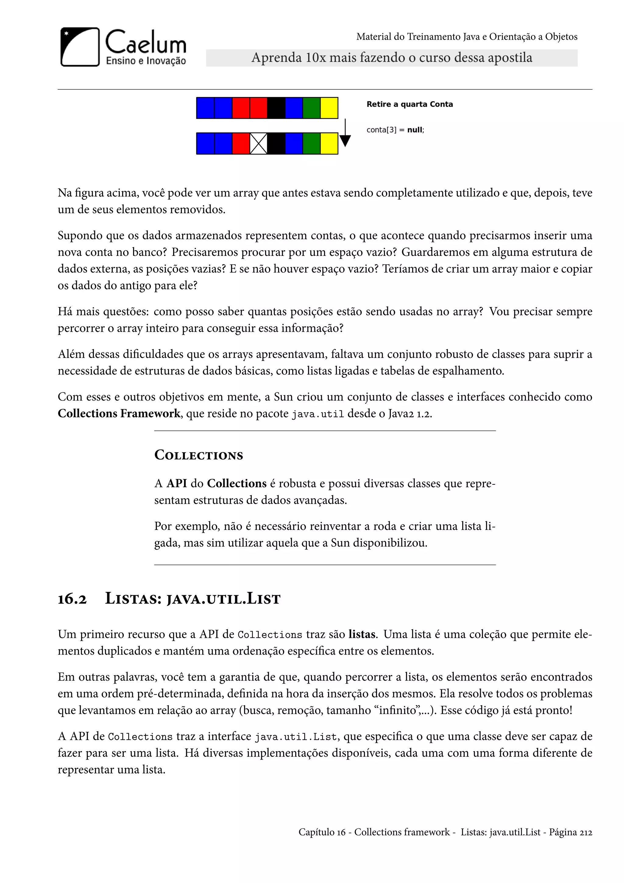 Material do Treinamento Java e Orientação a Objetos




Na figura acima, você pode ver um array que antes estava sendo completamente utilizado e que, depois, teve
um de seus elementos removidos.

Supondo que os dados armazenados representem contas, o que acontece quando precisarmos inserir uma
nova conta no banco? Precisaremos procurar por um espaço vazio? Guardaremos em alguma estrutura de
dados externa, as posições vazias? E se não houver espaço vazio? Teríamos de criar um array maior e copiar
os dados do antigo para ele?

Há mais questões: como posso saber quantas posições estão sendo usadas no array? Vou precisar sempre
percorrer o array inteiro para conseguir essa informação?

Além dessas dificuldades que os arrays apresentavam, faltava um conjunto robusto de classes para suprir a
necessidade de estruturas de dados básicas, como listas ligadas e tabelas de espalhamento.

Com esses e outros objetivos em mente, a Sun criou um conjunto de classes e interfaces conhecido como
Collections Framework, que reside no pacote java.util desde o Java2 1.2.


                   Collections
                   A API do Collections é robusta e possui diversas classes que repre-
                   sentam estruturas de dados avançadas.

                   Por exemplo, não é necessário reinventar a roda e criar uma lista li-
                   gada, mas sim utilizar aquela que a Sun disponibilizou.



16.2     Listas: java.util.List
Um primeiro recurso que a API de Collections traz são listas. Uma lista é uma coleção que permite ele-
mentos duplicados e mantém uma ordenação específica entre os elementos.

Em outras palavras, você tem a garantia de que, quando percorrer a lista, os elementos serão encontrados
em uma ordem pré-determinada, definida na hora da inserção dos mesmos. Ela resolve todos os problemas
que levantamos em relação ao array (busca, remoção, tamanho “infinito”,...). Esse código já está pronto!

A API de Collections traz a interface java.util.List, que especifica o que uma classe deve ser capaz de
fazer para ser uma lista. Há diversas implementações disponíveis, cada uma com uma forma diferente de
representar uma lista.



                                                Capítulo 16 - Collections framework - Listas: java.util.List - Página 212
 
