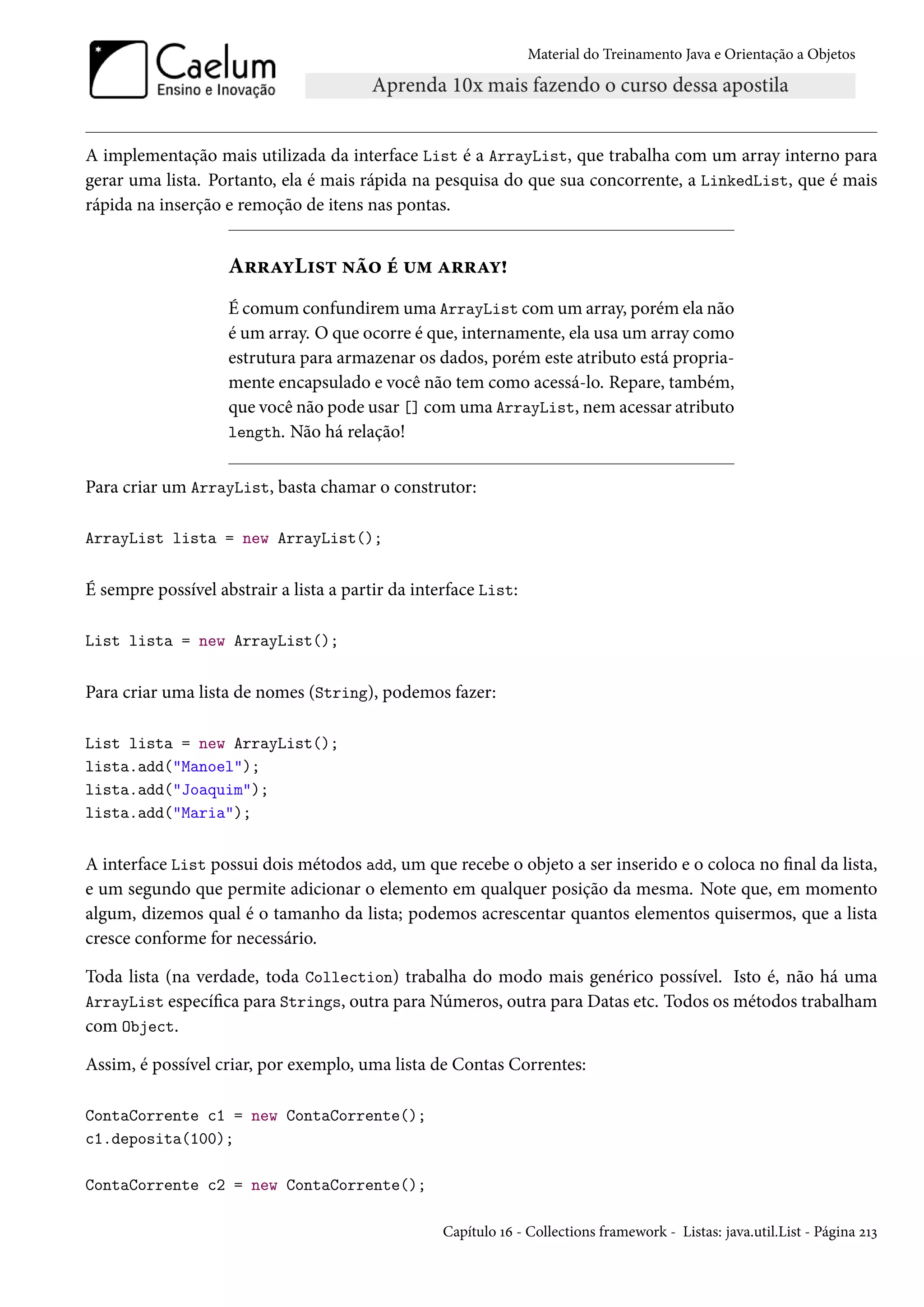 Material do Treinamento Java e Orientação a Objetos




A implementação mais utilizada da interface List é a ArrayList, que trabalha com um array interno para
gerar uma lista. Portanto, ela é mais rápida na pesquisa do que sua concorrente, a LinkedList, que é mais
rápida na inserção e remoção de itens nas pontas.


                    ArrayList não é um array!
                    É comum confundirem uma ArrayList com um array, porém ela não
                    é um array. O que ocorre é que, internamente, ela usa um array como
                    estrutura para armazenar os dados, porém este atributo está propria-
                    mente encapsulado e você não tem como acessá-lo. Repare, também,
                    que você não pode usar [] com uma ArrayList, nem acessar atributo
                    length. Não há relação!


Para criar um ArrayList, basta chamar o construtor:

ArrayList lista = new ArrayList();


É sempre possível abstrair a lista a partir da interface List:

List lista = new ArrayList();


Para criar uma lista de nomes (String), podemos fazer:

List lista = new ArrayList();
lista.add("Manoel");
lista.add("Joaquim");
lista.add("Maria");


A interface List possui dois métodos add, um que recebe o objeto a ser inserido e o coloca no final da lista,
e um segundo que permite adicionar o elemento em qualquer posição da mesma. Note que, em momento
algum, dizemos qual é o tamanho da lista; podemos acrescentar quantos elementos quisermos, que a lista
cresce conforme for necessário.

Toda lista (na verdade, toda Collection) trabalha do modo mais genérico possível. Isto é, não há uma
ArrayList específica para Strings, outra para Números, outra para Datas etc. Todos os métodos trabalham
com Object.

Assim, é possível criar, por exemplo, uma lista de Contas Correntes:

ContaCorrente c1 = new ContaCorrente();
c1.deposita(100);

ContaCorrente c2 = new ContaCorrente();

                                                   Capítulo 16 - Collections framework - Listas: java.util.List - Página 213
 