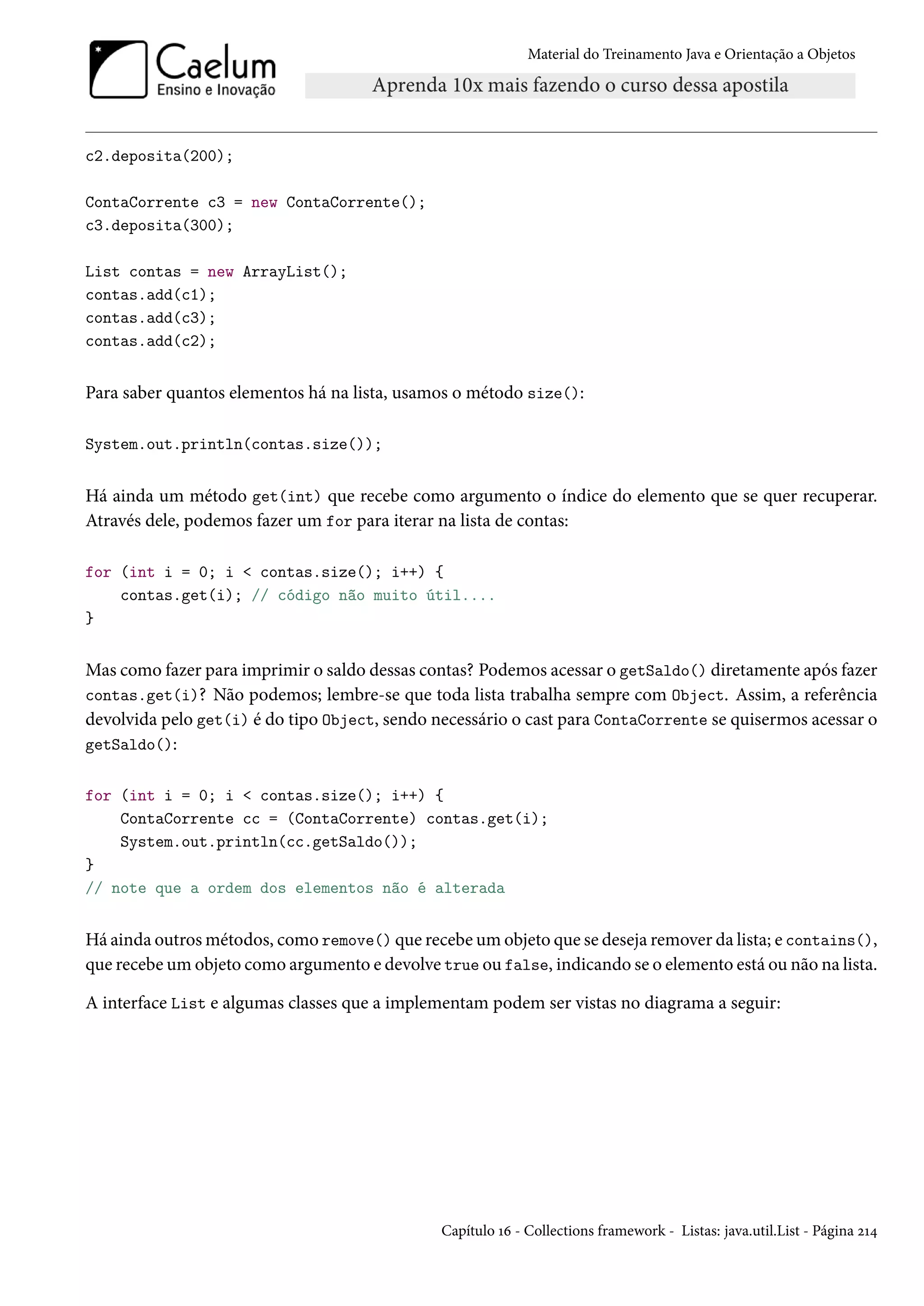Material do Treinamento Java e Orientação a Objetos




c2.deposita(200);

ContaCorrente c3 = new ContaCorrente();
c3.deposita(300);

List contas = new ArrayList();
contas.add(c1);
contas.add(c3);
contas.add(c2);


Para saber quantos elementos há na lista, usamos o método size():

System.out.println(contas.size());


Há ainda um método get(int) que recebe como argumento o índice do elemento que se quer recuperar.
Através dele, podemos fazer um for para iterar na lista de contas:

for (int i = 0; i < contas.size(); i++) {
    contas.get(i); // código não muito útil....
}


Mas como fazer para imprimir o saldo dessas contas? Podemos acessar o getSaldo() diretamente após fazer
contas.get(i)? Não podemos; lembre-se que toda lista trabalha sempre com Object. Assim, a referência
devolvida pelo get(i) é do tipo Object, sendo necessário o cast para ContaCorrente se quisermos acessar o
getSaldo():


for (int i = 0; i < contas.size(); i++) {
    ContaCorrente cc = (ContaCorrente) contas.get(i);
    System.out.println(cc.getSaldo());
}
// note que a ordem dos elementos não é alterada


Há ainda outros métodos, como remove() que recebe um objeto que se deseja remover da lista; e contains(),
que recebe um objeto como argumento e devolve true ou false, indicando se o elemento está ou não na lista.

A interface List e algumas classes que a implementam podem ser vistas no diagrama a seguir:




                                               Capítulo 16 - Collections framework - Listas: java.util.List - Página 214
 