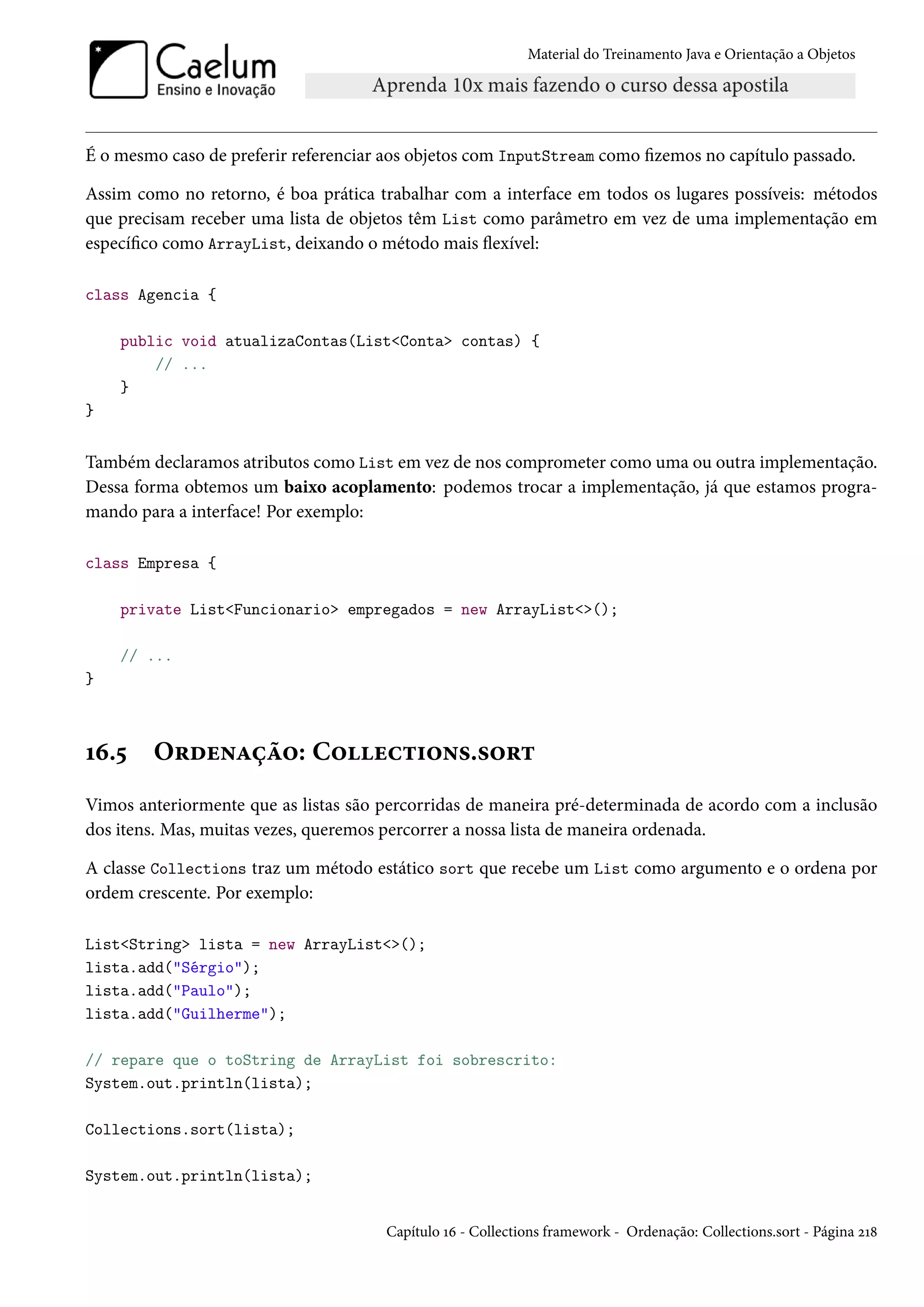 Material do Treinamento Java e Orientação a Objetos




É o mesmo caso de preferir referenciar aos objetos com InputStream como fizemos no capítulo passado.

Assim como no retorno, é boa prática trabalhar com a interface em todos os lugares possíveis: métodos
que precisam receber uma lista de objetos têm List como parâmetro em vez de uma implementação em
específico como ArrayList, deixando o método mais flexível:

class Agencia {

    public void atualizaContas(List<Conta> contas) {
        // ...
    }
}


Também declaramos atributos como List em vez de nos comprometer como uma ou outra implementação.
Dessa forma obtemos um baixo acoplamento: podemos trocar a implementação, já que estamos progra-
mando para a interface! Por exemplo:

class Empresa {

    private List<Funcionario> empregados = new ArrayList<>();

    // ...
}



16.5    Ordenação: Collections.sort
Vimos anteriormente que as listas são percorridas de maneira pré-determinada de acordo com a inclusão
dos itens. Mas, muitas vezes, queremos percorrer a nossa lista de maneira ordenada.

A classe Collections traz um método estático sort que recebe um List como argumento e o ordena por
ordem crescente. Por exemplo:

List<String> lista = new ArrayList<>();
lista.add("Sérgio");
lista.add("Paulo");
lista.add("Guilherme");

// repare que o toString de ArrayList foi sobrescrito:
System.out.println(lista);

Collections.sort(lista);

System.out.println(lista);


                                       Capítulo 16 - Collections framework - Ordenação: Collections.sort - Página 218
 