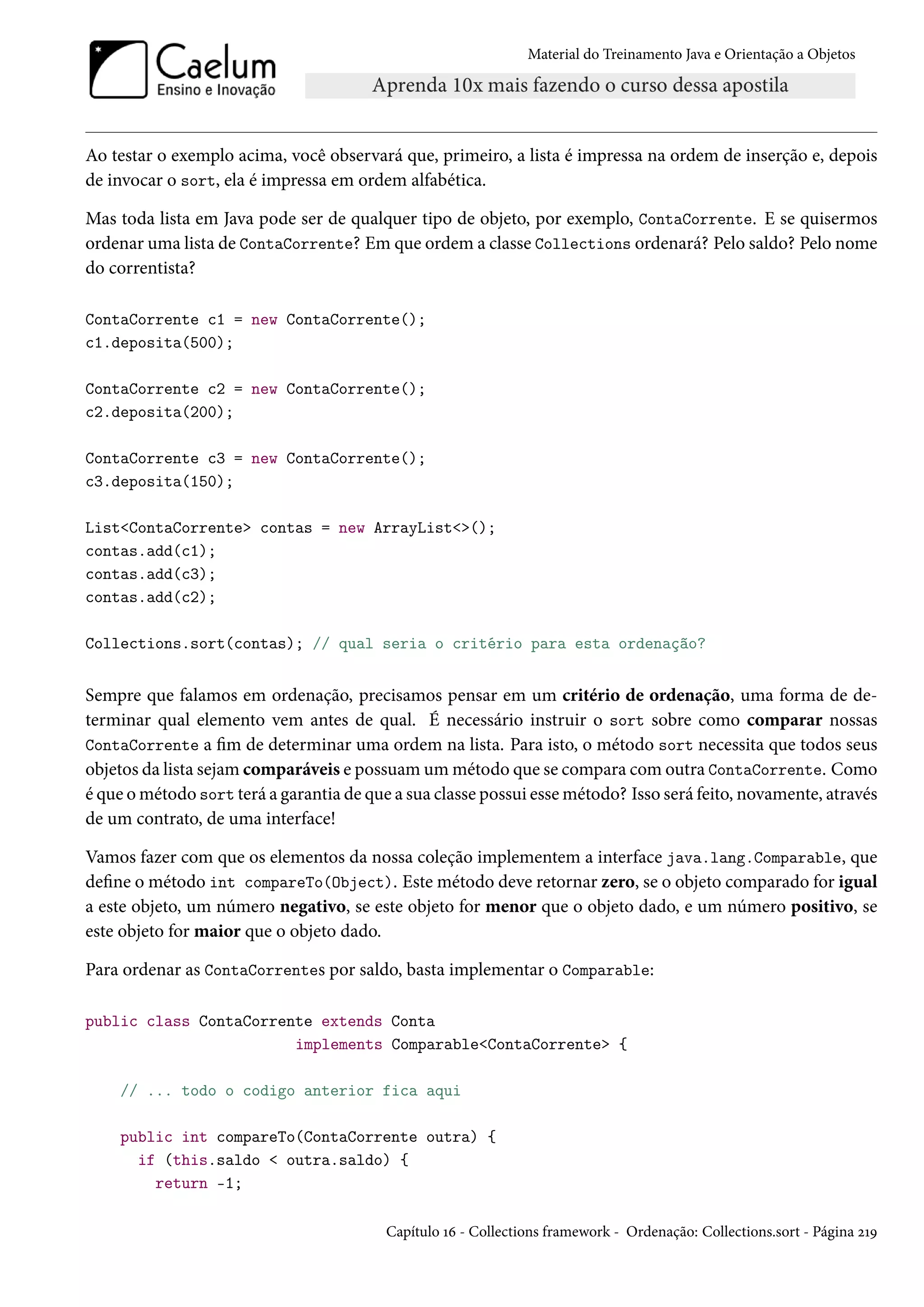 Material do Treinamento Java e Orientação a Objetos




Ao testar o exemplo acima, você observará que, primeiro, a lista é impressa na ordem de inserção e, depois
de invocar o sort, ela é impressa em ordem alfabética.

Mas toda lista em Java pode ser de qualquer tipo de objeto, por exemplo, ContaCorrente. E se quisermos
ordenar uma lista de ContaCorrente? Em que ordem a classe Collections ordenará? Pelo saldo? Pelo nome
do correntista?

ContaCorrente c1 = new ContaCorrente();
c1.deposita(500);

ContaCorrente c2 = new ContaCorrente();
c2.deposita(200);

ContaCorrente c3 = new ContaCorrente();
c3.deposita(150);

List<ContaCorrente> contas = new ArrayList<>();
contas.add(c1);
contas.add(c3);
contas.add(c2);

Collections.sort(contas); // qual seria o critério para esta ordenação?


Sempre que falamos em ordenação, precisamos pensar em um critério de ordenação, uma forma de de-
terminar qual elemento vem antes de qual. É necessário instruir o sort sobre como comparar nossas
ContaCorrente a fim de determinar uma ordem na lista. Para isto, o método sort necessita que todos seus
objetos da lista sejam comparáveis e possuam um método que se compara com outra ContaCorrente. Como
é que o método sort terá a garantia de que a sua classe possui esse método? Isso será feito, novamente, através
de um contrato, de uma interface!

Vamos fazer com que os elementos da nossa coleção implementem a interface java.lang.Comparable, que
define o método int compareTo(Object). Este método deve retornar zero, se o objeto comparado for igual
a este objeto, um número negativo, se este objeto for menor que o objeto dado, e um número positivo, se
este objeto for maior que o objeto dado.

Para ordenar as ContaCorrentes por saldo, basta implementar o Comparable:

public class ContaCorrente extends Conta
                        implements Comparable<ContaCorrente> {

    // ... todo o codigo anterior fica aqui

    public int compareTo(ContaCorrente outra) {
      if (this.saldo < outra.saldo) {
        return -1;

                                          Capítulo 16 - Collections framework - Ordenação: Collections.sort - Página 219
 