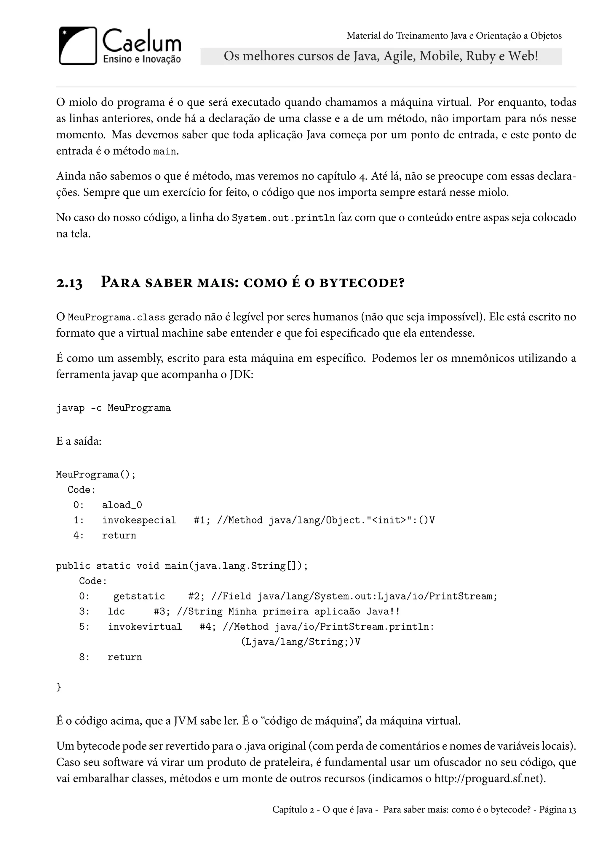 Material do Treinamento Java e Orientação a Objetos




O miolo do programa é o que será executado quando chamamos a máquina virtual. Por enquanto, todas
as linhas anteriores, onde há a declaração de uma classe e a de um método, não importam para nós nesse
momento. Mas devemos saber que toda aplicação Java começa por um ponto de entrada, e este ponto de
entrada é o método main.

Ainda não sabemos o que é método, mas veremos no capítulo 4. Até lá, não se preocupe com essas declara-
ções. Sempre que um exercício for feito, o código que nos importa sempre estará nesse miolo.

No caso do nosso código, a linha do System.out.println faz com que o conteúdo entre aspas seja colocado
na tela.



2.13     Para saber mais: como é o bytecode?
O MeuPrograma.class gerado não é legível por seres humanos (não que seja impossível). Ele está escrito no
formato que a virtual machine sabe entender e que foi especificado que ela entendesse.

É como um assembly, escrito para esta máquina em específico. Podemos ler os mnemônicos utilizando a
ferramenta javap que acompanha o JDK:

javap -c MeuPrograma


E a saída:

MeuPrograma();
  Code:
   0:   aload_0
   1:   invokespecial       #1; //Method java/lang/Object."<init>":()V
   4:   return

public static void main(java.lang.String[]);
    Code:
    0:    getstatic    #2; //Field java/lang/System.out:Ljava/io/PrintStream;
    3:   ldc     #3; //String Minha primeira aplicaão Java!!
    5:   invokevirtual   #4; //Method java/io/PrintStream.println:
                                (Ljava/lang/String;)V
    8:   return

}


É o código acima, que a JVM sabe ler. É o “código de máquina”, da máquina virtual.

Um bytecode pode ser revertido para o .java original (com perda de comentários e nomes de variáveis locais).
Caso seu software vá virar um produto de prateleira, é fundamental usar um ofuscador no seu código, que
vai embaralhar classes, métodos e um monte de outros recursos (indicamos o http://proguard.sf.net).

                                            Capítulo 2 - O que é Java - Para saber mais: como é o bytecode? - Página 13
 