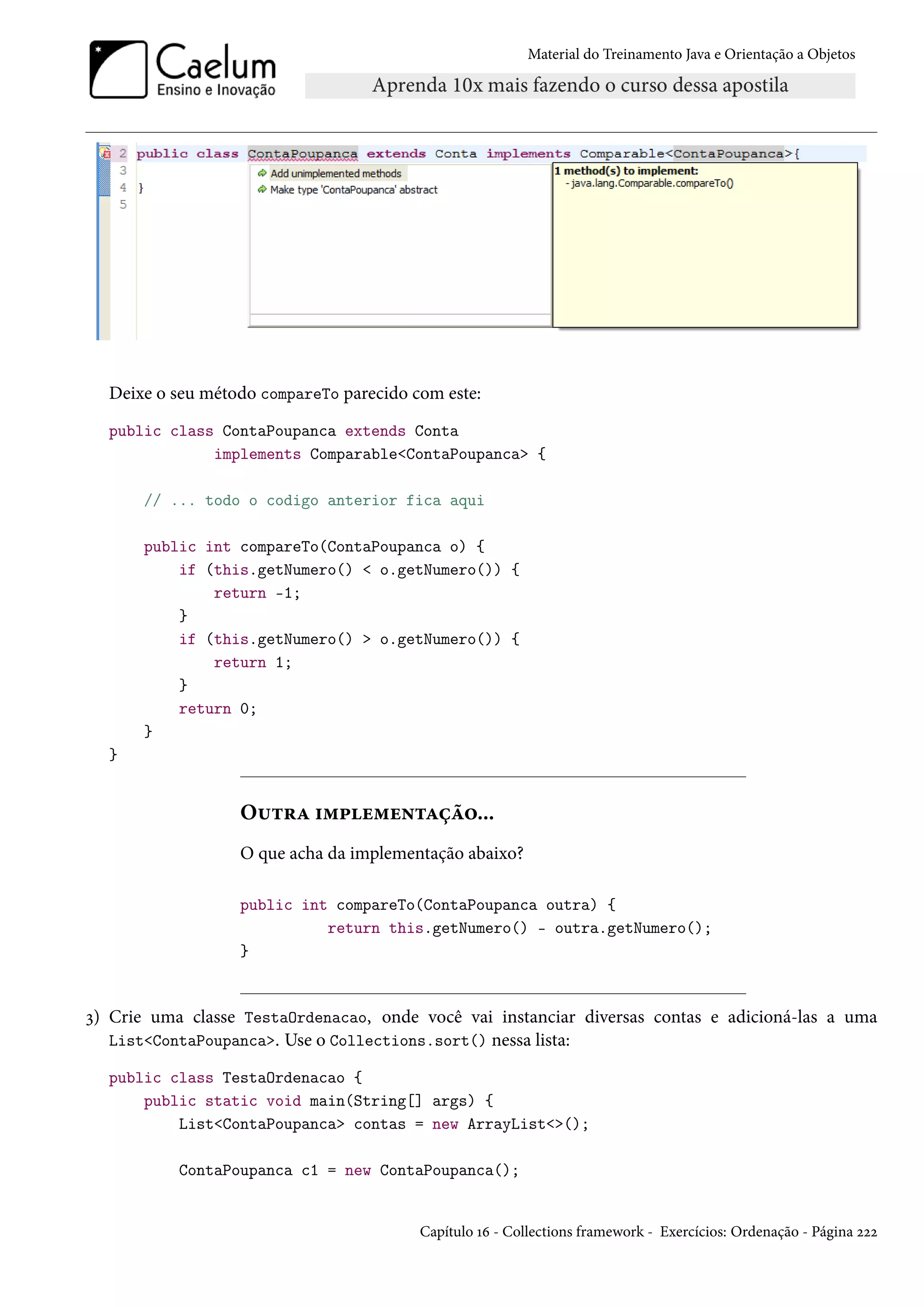 Material do Treinamento Java e Orientação a Objetos




  Deixe o seu método compareTo parecido com este:
  public class ContaPoupanca extends Conta
              implements Comparable<ContaPoupanca> {

       // ... todo o codigo anterior fica aqui

       public int compareTo(ContaPoupanca o) {
           if (this.getNumero() < o.getNumero()) {
               return -1;
           }
           if (this.getNumero() > o.getNumero()) {
               return 1;
           }
           return 0;
       }
  }


                  Outra implementação...
                  O que acha da implementação abaixo?

                  public int compareTo(ContaPoupanca outra) {
                            return this.getNumero() - outra.getNumero();
                  }


3) Crie uma classe TestaOrdenacao, onde você vai instanciar diversas contas e adicioná-las a uma
   List<ContaPoupanca>. Use o Collections.sort() nessa lista:

  public class TestaOrdenacao {
      public static void main(String[] args) {
          List<ContaPoupanca> contas = new ArrayList<>();

           ContaPoupanca c1 = new ContaPoupanca();


                                         Capítulo 16 - Collections framework - Exercícios: Ordenação - Página 222
 