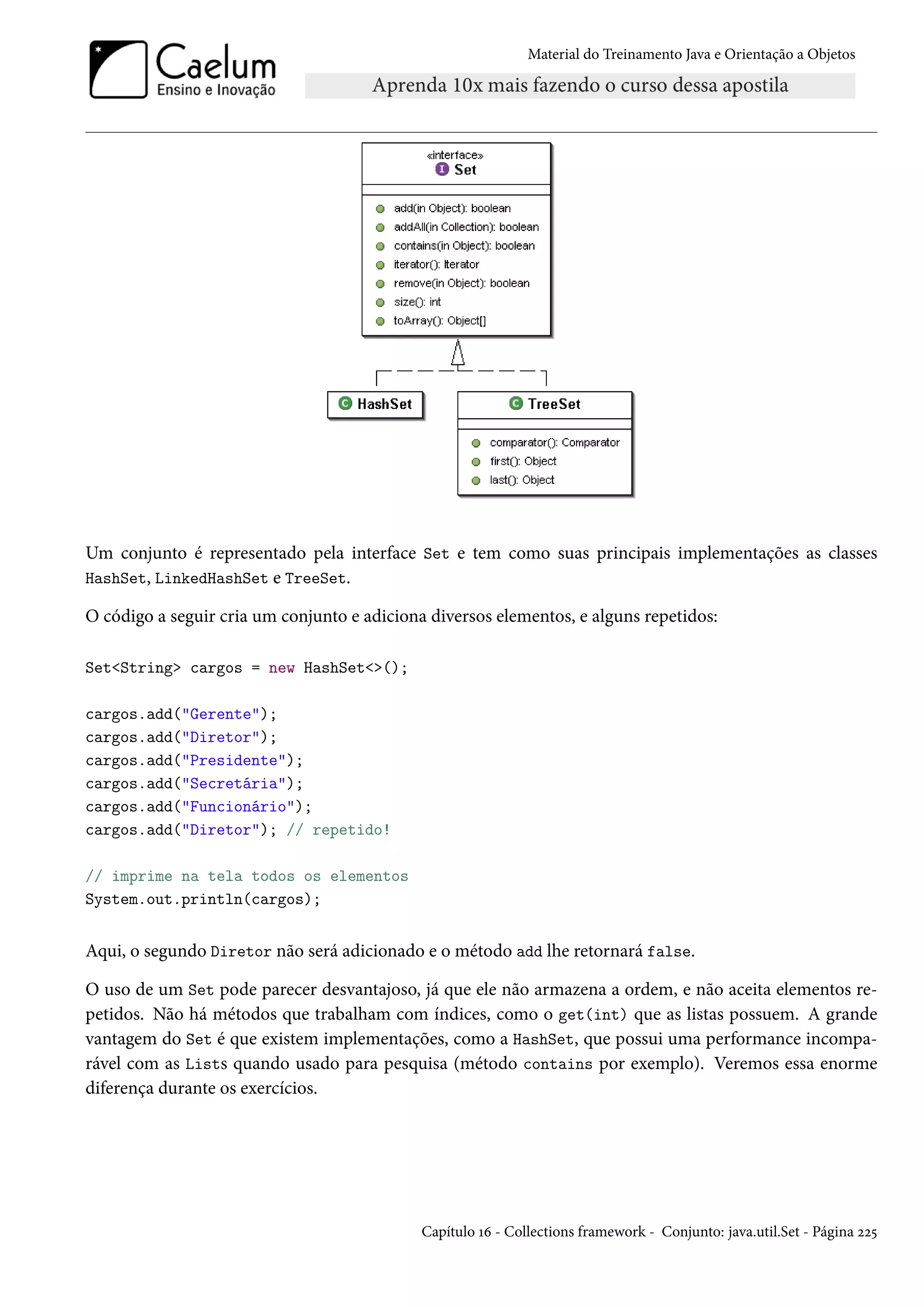 Material do Treinamento Java e Orientação a Objetos




Um conjunto é representado pela interface Set e tem como suas principais implementações as classes
HashSet, LinkedHashSet e TreeSet.

O código a seguir cria um conjunto e adiciona diversos elementos, e alguns repetidos:

Set<String> cargos = new HashSet<>();

cargos.add("Gerente");
cargos.add("Diretor");
cargos.add("Presidente");
cargos.add("Secretária");
cargos.add("Funcionário");
cargos.add("Diretor"); // repetido!

// imprime na tela todos os elementos
System.out.println(cargos);


Aqui, o segundo Diretor não será adicionado e o método add lhe retornará false.

O uso de um Set pode parecer desvantajoso, já que ele não armazena a ordem, e não aceita elementos re-
petidos. Não há métodos que trabalham com índices, como o get(int) que as listas possuem. A grande
vantagem do Set é que existem implementações, como a HashSet, que possui uma performance incompa-
rável com as Lists quando usado para pesquisa (método contains por exemplo). Veremos essa enorme
diferença durante os exercícios.




                                             Capítulo 16 - Collections framework - Conjunto: java.util.Set - Página 225
 