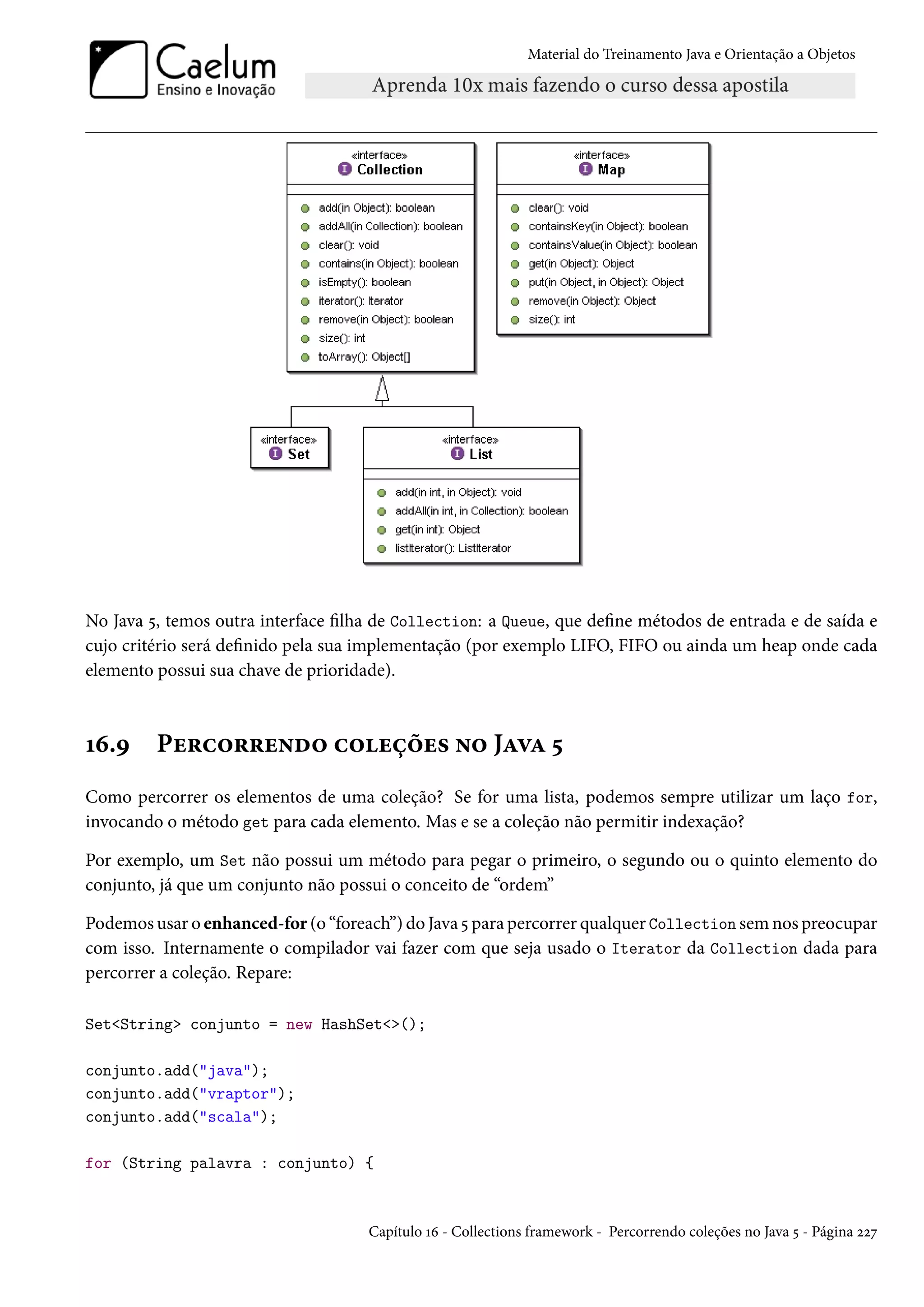 Material do Treinamento Java e Orientação a Objetos




No Java 5, temos outra interface filha de Collection: a Queue, que define métodos de entrada e de saída e
cujo critério será definido pela sua implementação (por exemplo LIFO, FIFO ou ainda um heap onde cada
elemento possui sua chave de prioridade).



16.9     Percorrendo coleções no Java 5
Como percorrer os elementos de uma coleção? Se for uma lista, podemos sempre utilizar um laço for,
invocando o método get para cada elemento. Mas e se a coleção não permitir indexação?

Por exemplo, um Set não possui um método para pegar o primeiro, o segundo ou o quinto elemento do
conjunto, já que um conjunto não possui o conceito de “ordem”

Podemos usar o enhanced-for (o “foreach”) do Java 5 para percorrer qualquer Collection sem nos preocupar
com isso. Internamente o compilador vai fazer com que seja usado o Iterator da Collection dada para
percorrer a coleção. Repare:

Set<String> conjunto = new HashSet<>();

conjunto.add("java");
conjunto.add("vraptor");
conjunto.add("scala");

for (String palavra : conjunto) {



                                     Capítulo 16 - Collections framework - Percorrendo coleções no Java 5 - Página 227
 