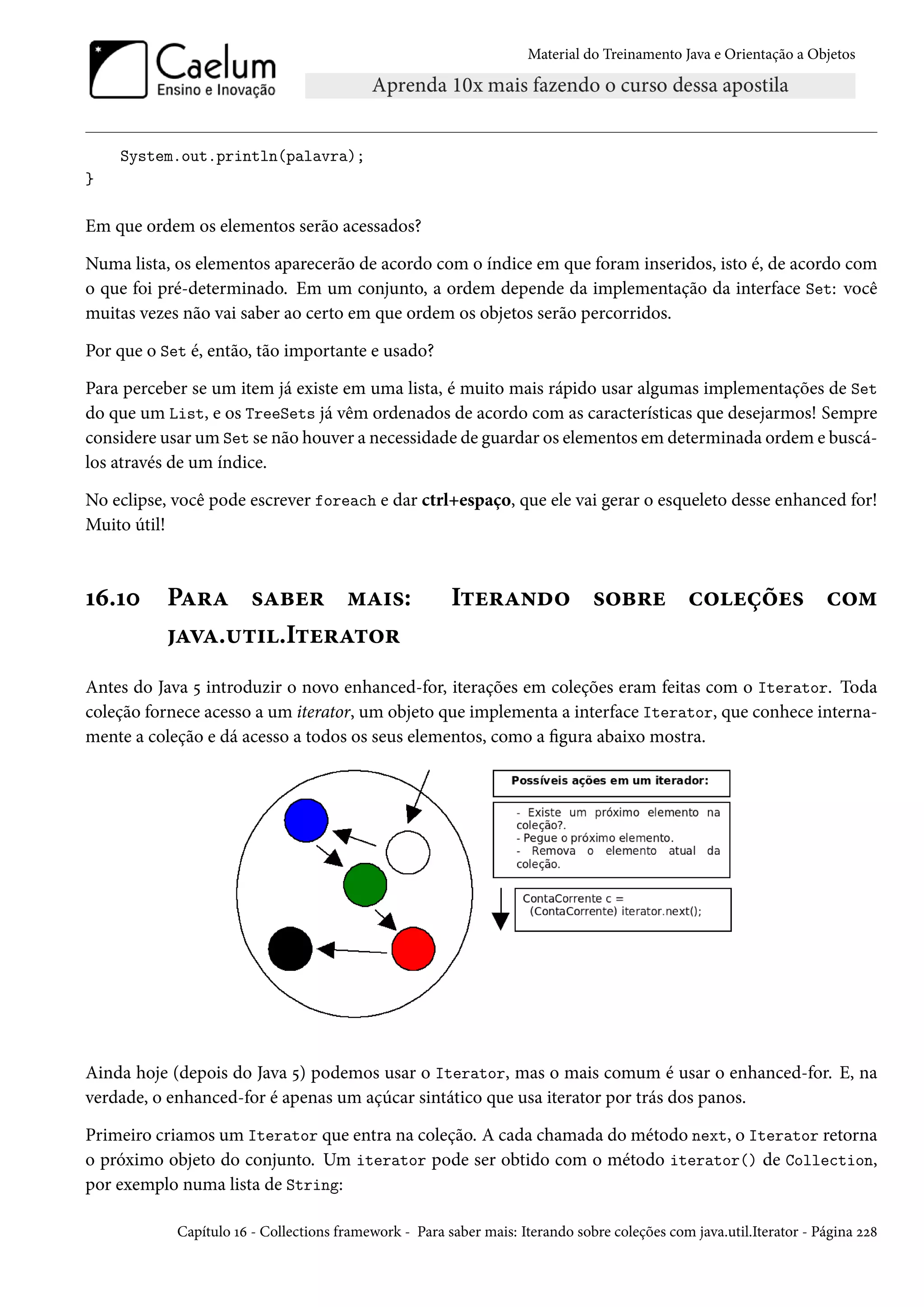 Material do Treinamento Java e Orientação a Objetos




    System.out.println(palavra);
}

Em que ordem os elementos serão acessados?

Numa lista, os elementos aparecerão de acordo com o índice em que foram inseridos, isto é, de acordo com
o que foi pré-determinado. Em um conjunto, a ordem depende da implementação da interface Set: você
muitas vezes não vai saber ao certo em que ordem os objetos serão percorridos.

Por que o Set é, então, tão importante e usado?

Para perceber se um item já existe em uma lista, é muito mais rápido usar algumas implementações de Set
do que um List, e os TreeSets já vêm ordenados de acordo com as características que desejarmos! Sempre
considere usar um Set se não houver a necessidade de guardar os elementos em determinada ordem e buscá-
los através de um índice.

No eclipse, você pode escrever foreach e dar ctrl+espaço, que ele vai gerar o esqueleto desse enhanced for!
Muito útil!



16.10      Para saber mais:                             Iterando sobre coleções com
           java.util.Iterator
Antes do Java 5 introduzir o novo enhanced-for, iterações em coleções eram feitas com o Iterator. Toda
coleção fornece acesso a um iterator, um objeto que implementa a interface Iterator, que conhece interna-
mente a coleção e dá acesso a todos os seus elementos, como a figura abaixo mostra.




Ainda hoje (depois do Java 5) podemos usar o Iterator, mas o mais comum é usar o enhanced-for. E, na
verdade, o enhanced-for é apenas um açúcar sintático que usa iterator por trás dos panos.

Primeiro criamos um Iterator que entra na coleção. A cada chamada do método next, o Iterator retorna
o próximo objeto do conjunto. Um iterator pode ser obtido com o método iterator() de Collection,
por exemplo numa lista de String:

            Capítulo 16 - Collections framework - Para saber mais: Iterando sobre coleções com java.util.Iterator - Página 228
 
