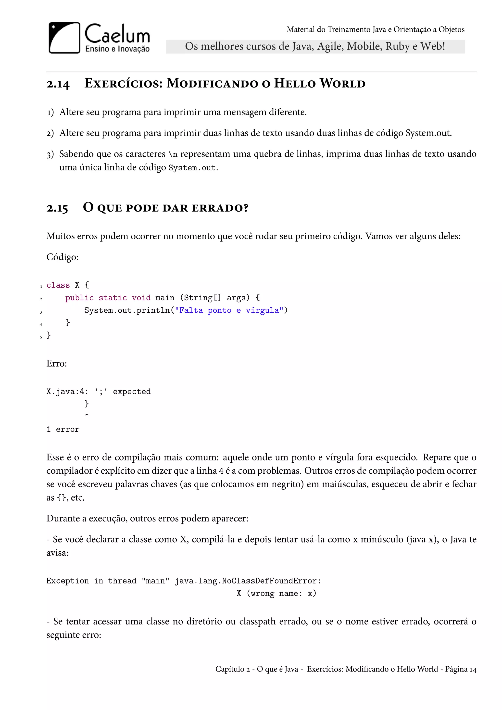 Material do Treinamento Java e Orientação a Objetos




    2.14      Exercícios: Modificando o Hello World
    1) Altere seu programa para imprimir uma mensagem diferente.

    2) Altere seu programa para imprimir duas linhas de texto usando duas linhas de código System.out.

    3) Sabendo que os caracteres n representam uma quebra de linhas, imprima duas linhas de texto usando
       uma única linha de código System.out.



    2.15      O que pode dar errado?
    Muitos erros podem ocorrer no momento que você rodar seu primeiro código. Vamos ver alguns deles:

    Código:

1   class X {
2       public static void main (String[] args) {
3           System.out.println("Falta ponto e vírgula")
4       }
5   }


    Erro:

    X.java:4: ';' expected
            }
            ^
    1 error


    Esse é o erro de compilação mais comum: aquele onde um ponto e vírgula fora esquecido. Repare que o
    compilador é explícito em dizer que a linha 4 é a com problemas. Outros erros de compilação podem ocorrer
    se você escreveu palavras chaves (as que colocamos em negrito) em maiúsculas, esqueceu de abrir e fechar
    as {}, etc.

    Durante a execução, outros erros podem aparecer:

    - Se você declarar a classe como X, compilá-la e depois tentar usá-la como x minúsculo (java x), o Java te
    avisa:

    Exception in thread "main" java.lang.NoClassDefFoundError:
                                            X (wrong name: x)


    - Se tentar acessar uma classe no diretório ou classpath errado, ou se o nome estiver errado, ocorrerá o
    seguinte erro:


                                             Capítulo 2 - O que é Java - Exercícios: Modificando o Hello World - Página 14
 