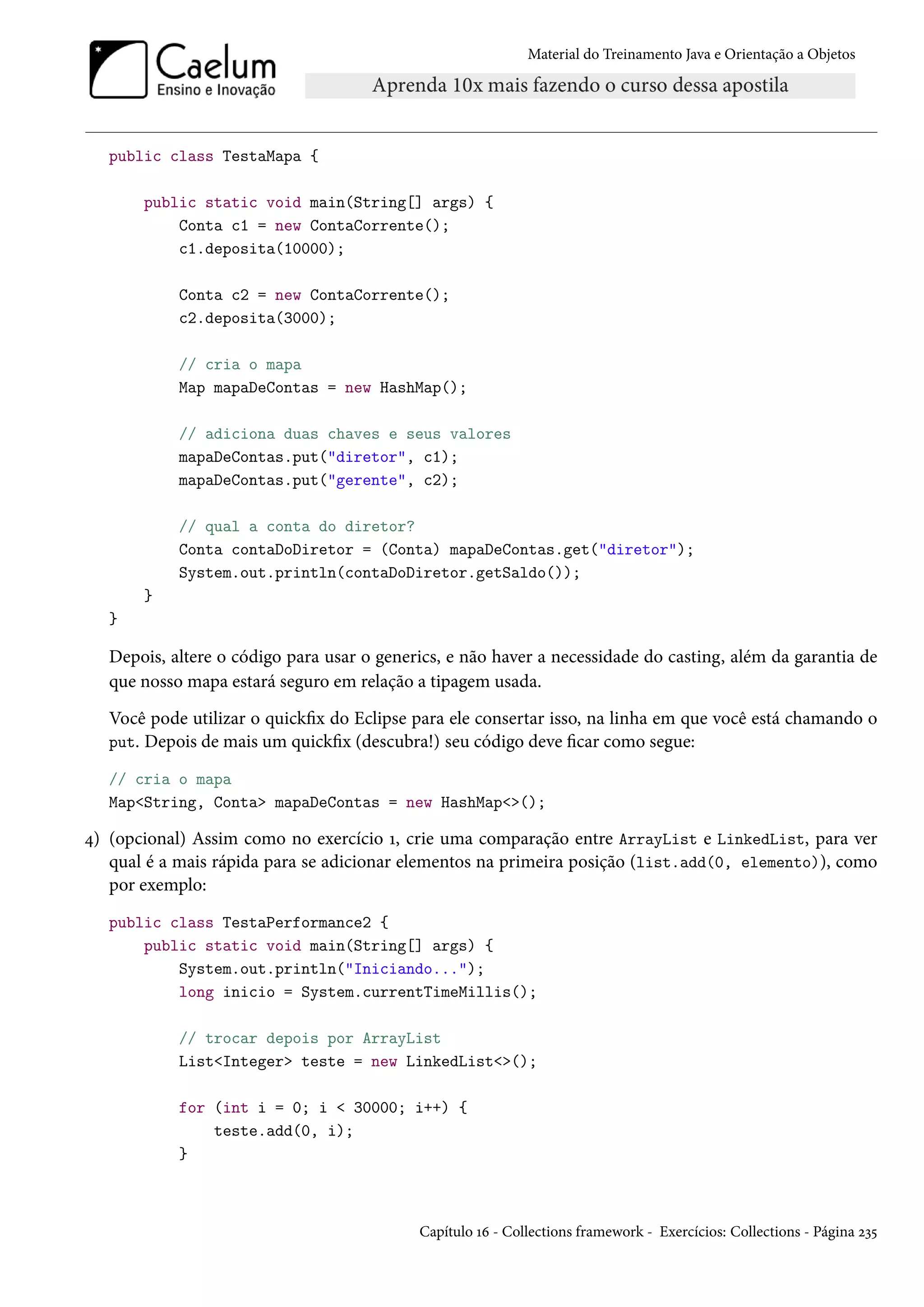 Material do Treinamento Java e Orientação a Objetos




   public class TestaMapa {

       public static void main(String[] args) {
           Conta c1 = new ContaCorrente();
           c1.deposita(10000);

            Conta c2 = new ContaCorrente();
            c2.deposita(3000);

            // cria o mapa
            Map mapaDeContas = new HashMap();

            // adiciona duas chaves e seus valores
            mapaDeContas.put("diretor", c1);
            mapaDeContas.put("gerente", c2);

            // qual a conta do diretor?
            Conta contaDoDiretor = (Conta) mapaDeContas.get("diretor");
            System.out.println(contaDoDiretor.getSaldo());
       }
   }

   Depois, altere o código para usar o generics, e não haver a necessidade do casting, além da garantia de
   que nosso mapa estará seguro em relação a tipagem usada.
   Você pode utilizar o quickfix do Eclipse para ele consertar isso, na linha em que você está chamando o
   put. Depois de mais um quickfix (descubra!) seu código deve ficar como segue:

   // cria o mapa
   Map<String, Conta> mapaDeContas = new HashMap<>();

4) (opcional) Assim como no exercício 1, crie uma comparação entre ArrayList e LinkedList, para ver
   qual é a mais rápida para se adicionar elementos na primeira posição (list.add(0, elemento)), como
   por exemplo:
   public class TestaPerformance2 {
       public static void main(String[] args) {
           System.out.println("Iniciando...");
           long inicio = System.currentTimeMillis();

            // trocar depois por ArrayList
            List<Integer> teste = new LinkedList<>();

            for (int i = 0; i < 30000; i++) {
                teste.add(0, i);
            }



                                            Capítulo 16 - Collections framework - Exercícios: Collections - Página 235
 