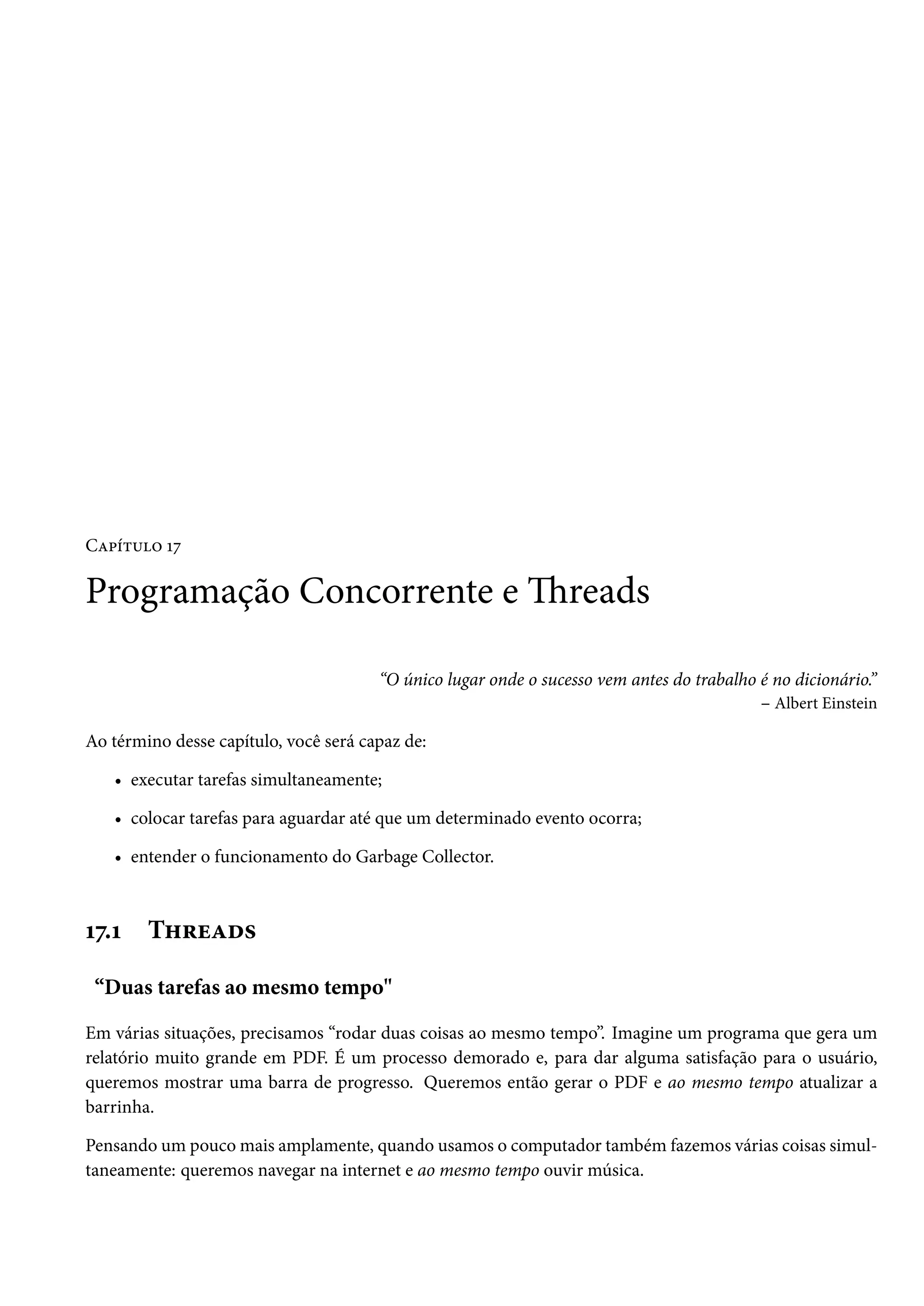 Capítulo 17

Programação Concorrente e Threads

                                       “O único lugar onde o sucesso vem antes do trabalho é no dicionário.”
                                                                                           – Albert Einstein

Ao término desse capítulo, você será capaz de:

   • executar tarefas simultaneamente;

   • colocar tarefas para aguardar até que um determinado evento ocorra;

   • entender o funcionamento do Garbage Collector.



17.1    Threads

 “Duas tarefas ao mesmo tempo"

Em várias situações, precisamos “rodar duas coisas ao mesmo tempo”. Imagine um programa que gera um
relatório muito grande em PDF. É um processo demorado e, para dar alguma satisfação para o usuário,
queremos mostrar uma barra de progresso. Queremos então gerar o PDF e ao mesmo tempo atualizar a
barrinha.

Pensando um pouco mais amplamente, quando usamos o computador também fazemos várias coisas simul-
taneamente: queremos navegar na internet e ao mesmo tempo ouvir música.
 
