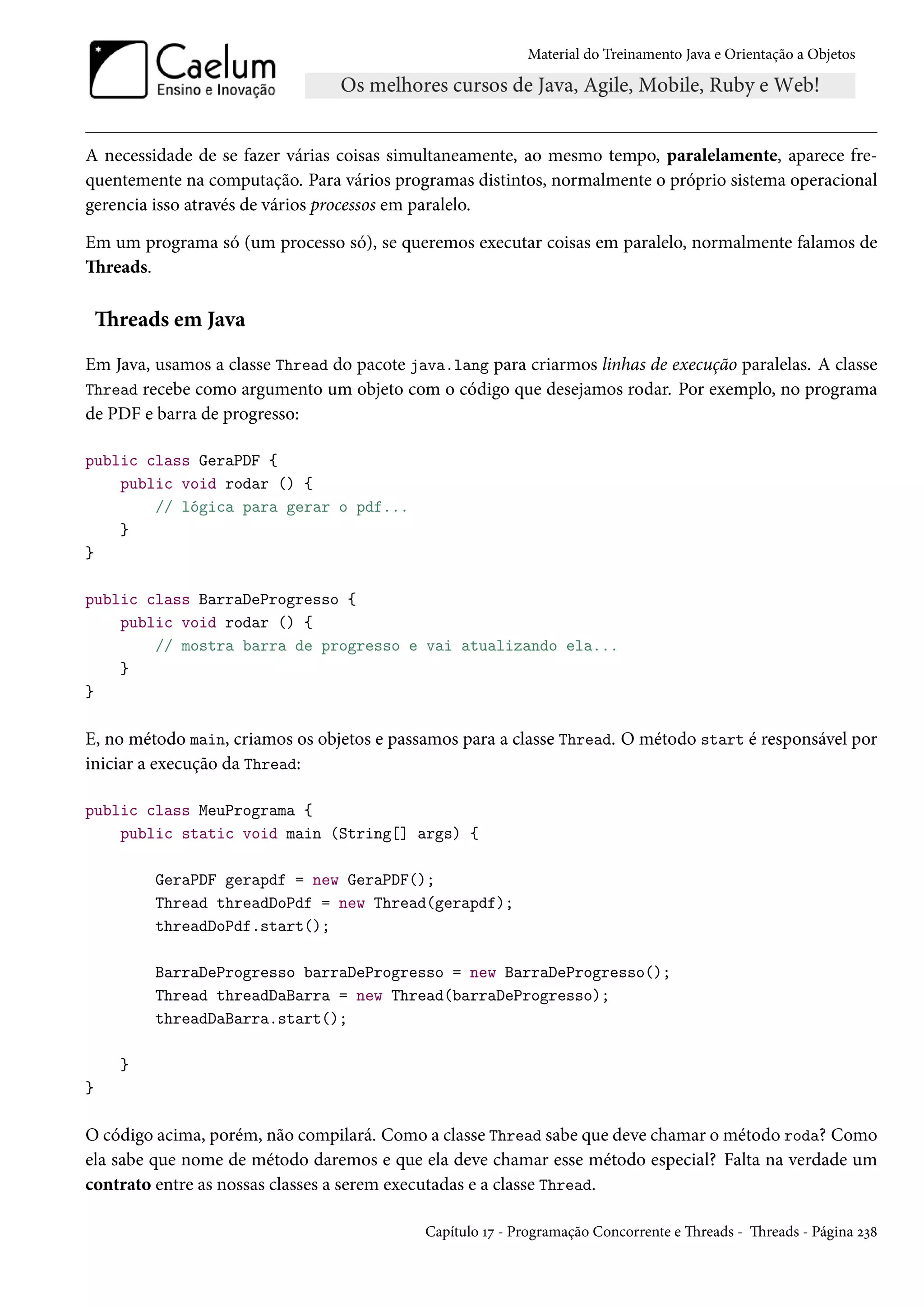 Material do Treinamento Java e Orientação a Objetos




A necessidade de se fazer várias coisas simultaneamente, ao mesmo tempo, paralelamente, aparece fre-
quentemente na computação. Para vários programas distintos, normalmente o próprio sistema operacional
gerencia isso através de vários processos em paralelo.

Em um programa só (um processo só), se queremos executar coisas em paralelo, normalmente falamos de
Threads.

    Threads em Java
Em Java, usamos a classe Thread do pacote java.lang para criarmos linhas de execução paralelas. A classe
Thread recebe como argumento um objeto com o código que desejamos rodar. Por exemplo, no programa
de PDF e barra de progresso:

public class GeraPDF {
    public void rodar () {
        // lógica para gerar o pdf...
    }
}

public class BarraDeProgresso {
    public void rodar () {
        // mostra barra de progresso e vai atualizando ela...
    }
}

E, no método main, criamos os objetos e passamos para a classe Thread. O método start é responsável por
iniciar a execução da Thread:

public class MeuPrograma {
    public static void main (String[] args) {

          GeraPDF gerapdf = new GeraPDF();
          Thread threadDoPdf = new Thread(gerapdf);
          threadDoPdf.start();

          BarraDeProgresso barraDeProgresso = new BarraDeProgresso();
          Thread threadDaBarra = new Thread(barraDeProgresso);
          threadDaBarra.start();

      }
}

O código acima, porém, não compilará. Como a classe Thread sabe que deve chamar o método roda? Como
ela sabe que nome de método daremos e que ela deve chamar esse método especial? Falta na verdade um
contrato entre as nossas classes a serem executadas e a classe Thread.

                                            Capítulo 17 - Programação Concorrente e Threads - Threads - Página 238
 