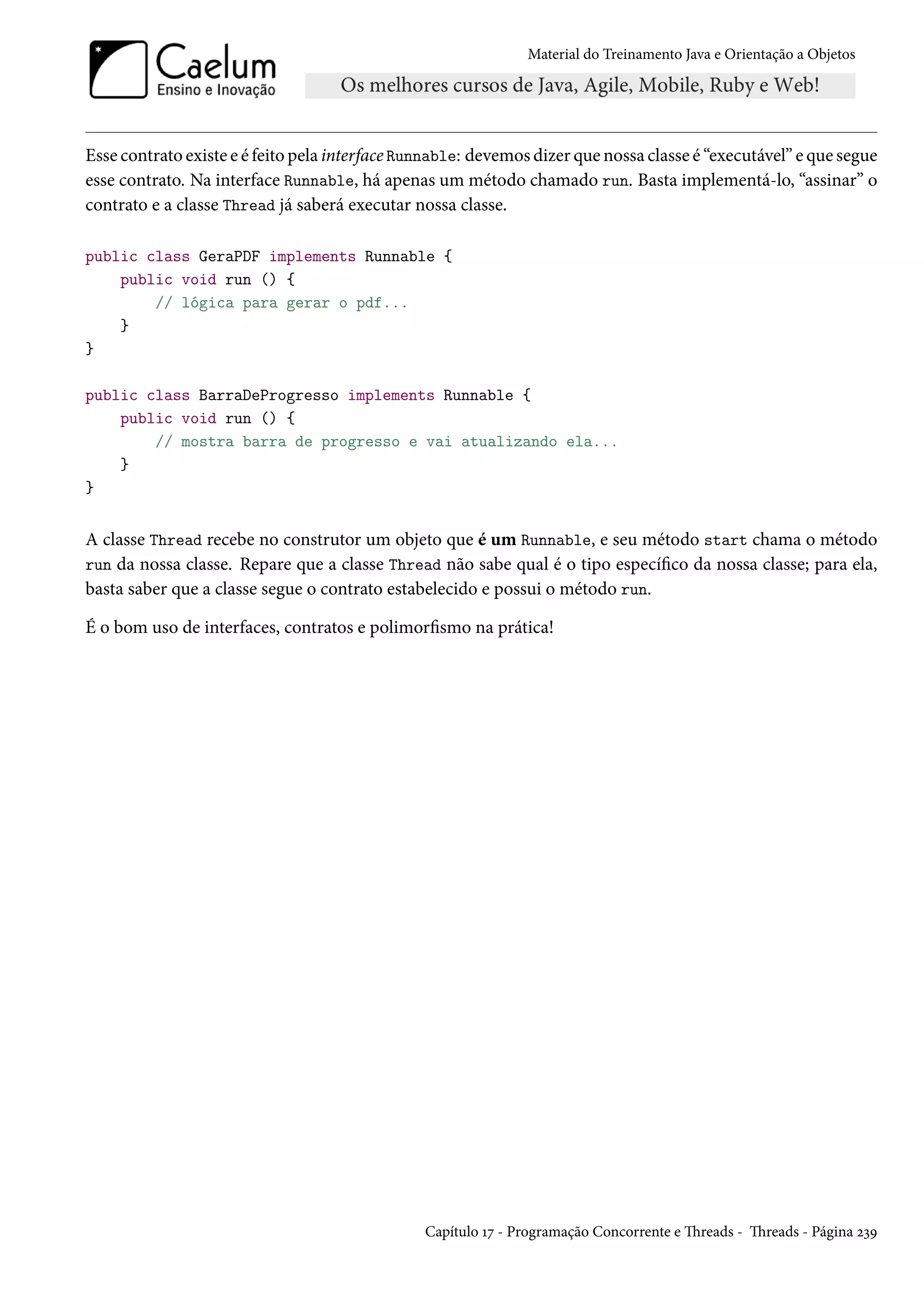 Material do Treinamento Java e Orientação a Objetos




Esse contrato existe e é feito pela interface Runnable: devemos dizer que nossa classe é “executável” e que segue
esse contrato. Na interface Runnable, há apenas um método chamado run. Basta implementá-lo, “assinar” o
contrato e a classe Thread já saberá executar nossa classe.

public class GeraPDF implements Runnable {
    public void run () {
        // lógica para gerar o pdf...
    }
}

public class BarraDeProgresso implements Runnable {
    public void run () {
        // mostra barra de progresso e vai atualizando ela...
    }
}


A classe Thread recebe no construtor um objeto que é um Runnable, e seu método start chama o método
run da nossa classe. Repare que a classe Thread não sabe qual é o tipo específico da nossa classe; para ela,
basta saber que a classe segue o contrato estabelecido e possui o método run.

É o bom uso de interfaces, contratos e polimorfismo na prática!




                                                Capítulo 17 - Programação Concorrente e Threads - Threads - Página 239
 