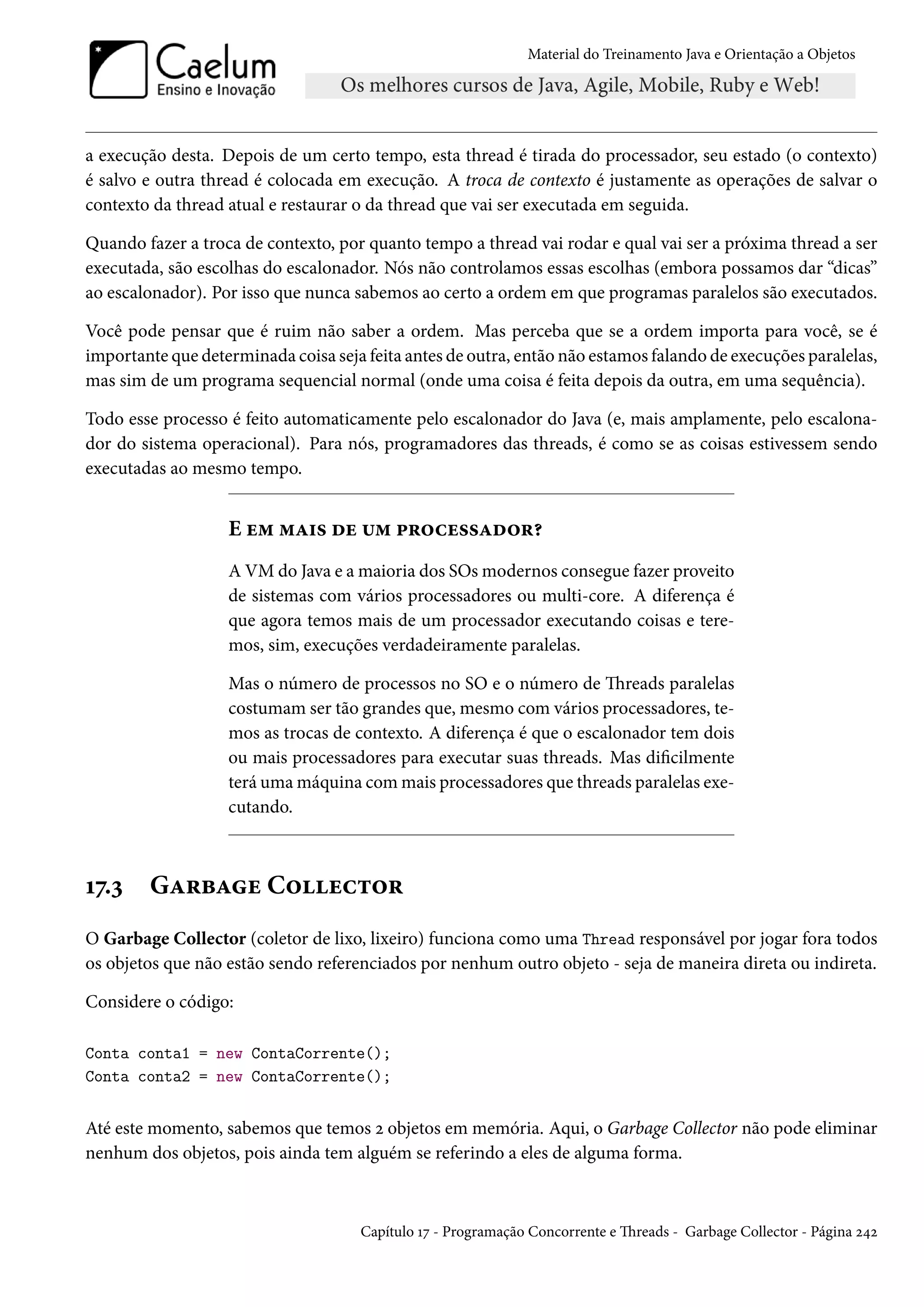 Material do Treinamento Java e Orientação a Objetos




a execução desta. Depois de um certo tempo, esta thread é tirada do processador, seu estado (o contexto)
é salvo e outra thread é colocada em execução. A troca de contexto é justamente as operações de salvar o
contexto da thread atual e restaurar o da thread que vai ser executada em seguida.

Quando fazer a troca de contexto, por quanto tempo a thread vai rodar e qual vai ser a próxima thread a ser
executada, são escolhas do escalonador. Nós não controlamos essas escolhas (embora possamos dar “dicas”
ao escalonador). Por isso que nunca sabemos ao certo a ordem em que programas paralelos são executados.

Você pode pensar que é ruim não saber a ordem. Mas perceba que se a ordem importa para você, se é
importante que determinada coisa seja feita antes de outra, então não estamos falando de execuções paralelas,
mas sim de um programa sequencial normal (onde uma coisa é feita depois da outra, em uma sequência).

Todo esse processo é feito automaticamente pelo escalonador do Java (e, mais amplamente, pelo escalona-
dor do sistema operacional). Para nós, programadores das threads, é como se as coisas estivessem sendo
executadas ao mesmo tempo.


                   E em mais de um processador?
                   A VM do Java e a maioria dos SOs modernos consegue fazer proveito
                   de sistemas com vários processadores ou multi-core. A diferença é
                   que agora temos mais de um processador executando coisas e tere-
                   mos, sim, execuções verdadeiramente paralelas.

                   Mas o número de processos no SO e o número de Threads paralelas
                   costumam ser tão grandes que, mesmo com vários processadores, te-
                   mos as trocas de contexto. A diferença é que o escalonador tem dois
                   ou mais processadores para executar suas threads. Mas dificilmente
                   terá uma máquina com mais processadores que threads paralelas exe-
                   cutando.



17.3    Garbage Collector
O Garbage Collector (coletor de lixo, lixeiro) funciona como uma Thread responsável por jogar fora todos
os objetos que não estão sendo referenciados por nenhum outro objeto - seja de maneira direta ou indireta.

Considere o código:

Conta conta1 = new ContaCorrente();
Conta conta2 = new ContaCorrente();


Até este momento, sabemos que temos 2 objetos em memória. Aqui, o Garbage Collector não pode eliminar
nenhum dos objetos, pois ainda tem alguém se referindo a eles de alguma forma.



                                     Capítulo 17 - Programação Concorrente e Threads - Garbage Collector - Página 242
 