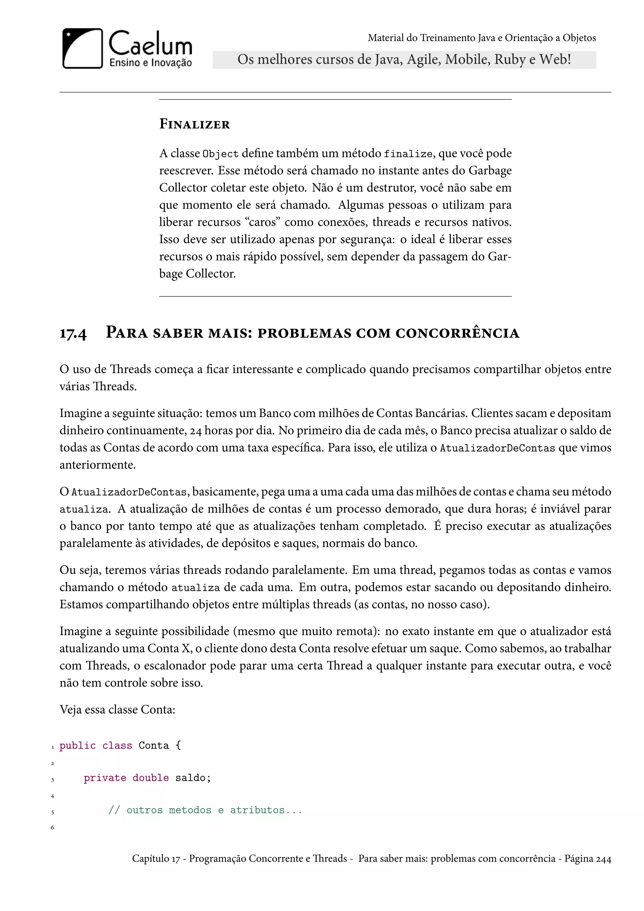 Material do Treinamento Java e Orientação a Objetos




                       Finalizer
                       A classe Object define também um método finalize, que você pode
                       reescrever. Esse método será chamado no instante antes do Garbage
                       Collector coletar este objeto. Não é um destrutor, você não sabe em
                       que momento ele será chamado. Algumas pessoas o utilizam para
                       liberar recursos “caros” como conexões, threads e recursos nativos.
                       Isso deve ser utilizado apenas por segurança: o ideal é liberar esses
                       recursos o mais rápido possível, sem depender da passagem do Gar-
                       bage Collector.



    17.4     Para saber mais: problemas com concorrência
    O uso de Threads começa a ficar interessante e complicado quando precisamos compartilhar objetos entre
    várias Threads.

    Imagine a seguinte situação: temos um Banco com milhões de Contas Bancárias. Clientes sacam e depositam
    dinheiro continuamente, 24 horas por dia. No primeiro dia de cada mês, o Banco precisa atualizar o saldo de
    todas as Contas de acordo com uma taxa específica. Para isso, ele utiliza o AtualizadorDeContas que vimos
    anteriormente.

    O AtualizadorDeContas, basicamente, pega uma a uma cada uma das milhões de contas e chama seu método
    atualiza. A atualização de milhões de contas é um processo demorado, que dura horas; é inviável parar
    o banco por tanto tempo até que as atualizações tenham completado. É preciso executar as atualizações
    paralelamente às atividades, de depósitos e saques, normais do banco.

    Ou seja, teremos várias threads rodando paralelamente. Em uma thread, pegamos todas as contas e vamos
    chamando o método atualiza de cada uma. Em outra, podemos estar sacando ou depositando dinheiro.
    Estamos compartilhando objetos entre múltiplas threads (as contas, no nosso caso).

    Imagine a seguinte possibilidade (mesmo que muito remota): no exato instante em que o atualizador está
    atualizando uma Conta X, o cliente dono desta Conta resolve efetuar um saque. Como sabemos, ao trabalhar
    com Threads, o escalonador pode parar uma certa Thread a qualquer instante para executar outra, e você
    não tem controle sobre isso.

    Veja essa classe Conta:

1   public class Conta {
2

3       private double saldo;
4

5            // outros metodos e atributos...
6




                  Capítulo 17 - Programação Concorrente e Threads - Para saber mais: problemas com concorrência - Página 244
 