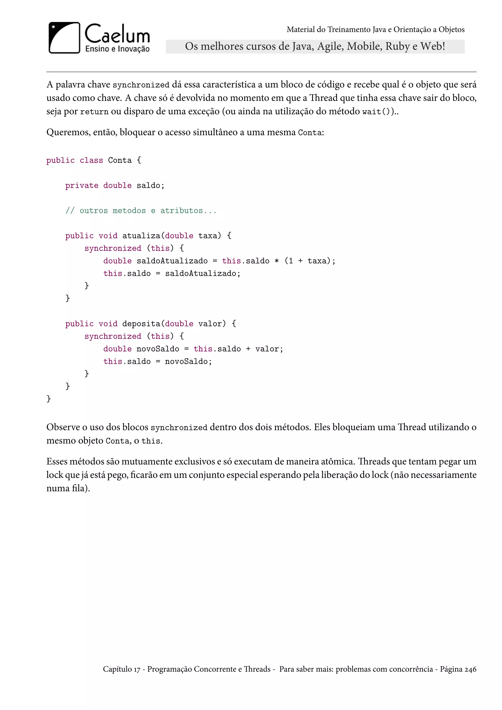 Material do Treinamento Java e Orientação a Objetos




A palavra chave synchronized dá essa característica a um bloco de código e recebe qual é o objeto que será
usado como chave. A chave só é devolvida no momento em que a Thread que tinha essa chave sair do bloco,
seja por return ou disparo de uma exceção (ou ainda na utilização do método wait())..

Queremos, então, bloquear o acesso simultâneo a uma mesma Conta:

public class Conta {

    private double saldo;

    // outros metodos e atributos...

    public void atualiza(double taxa) {
        synchronized (this) {
            double saldoAtualizado = this.saldo * (1 + taxa);
            this.saldo = saldoAtualizado;
        }
    }

    public void deposita(double valor) {
        synchronized (this) {
            double novoSaldo = this.saldo + valor;
            this.saldo = novoSaldo;
        }
    }
}


Observe o uso dos blocos synchronized dentro dos dois métodos. Eles bloqueiam uma Thread utilizando o
mesmo objeto Conta, o this.

Esses métodos são mutuamente exclusivos e só executam de maneira atômica. Threads que tentam pegar um
lock que já está pego, ficarão em um conjunto especial esperando pela liberação do lock (não necessariamente
numa fila).




              Capítulo 17 - Programação Concorrente e Threads - Para saber mais: problemas com concorrência - Página 246
 