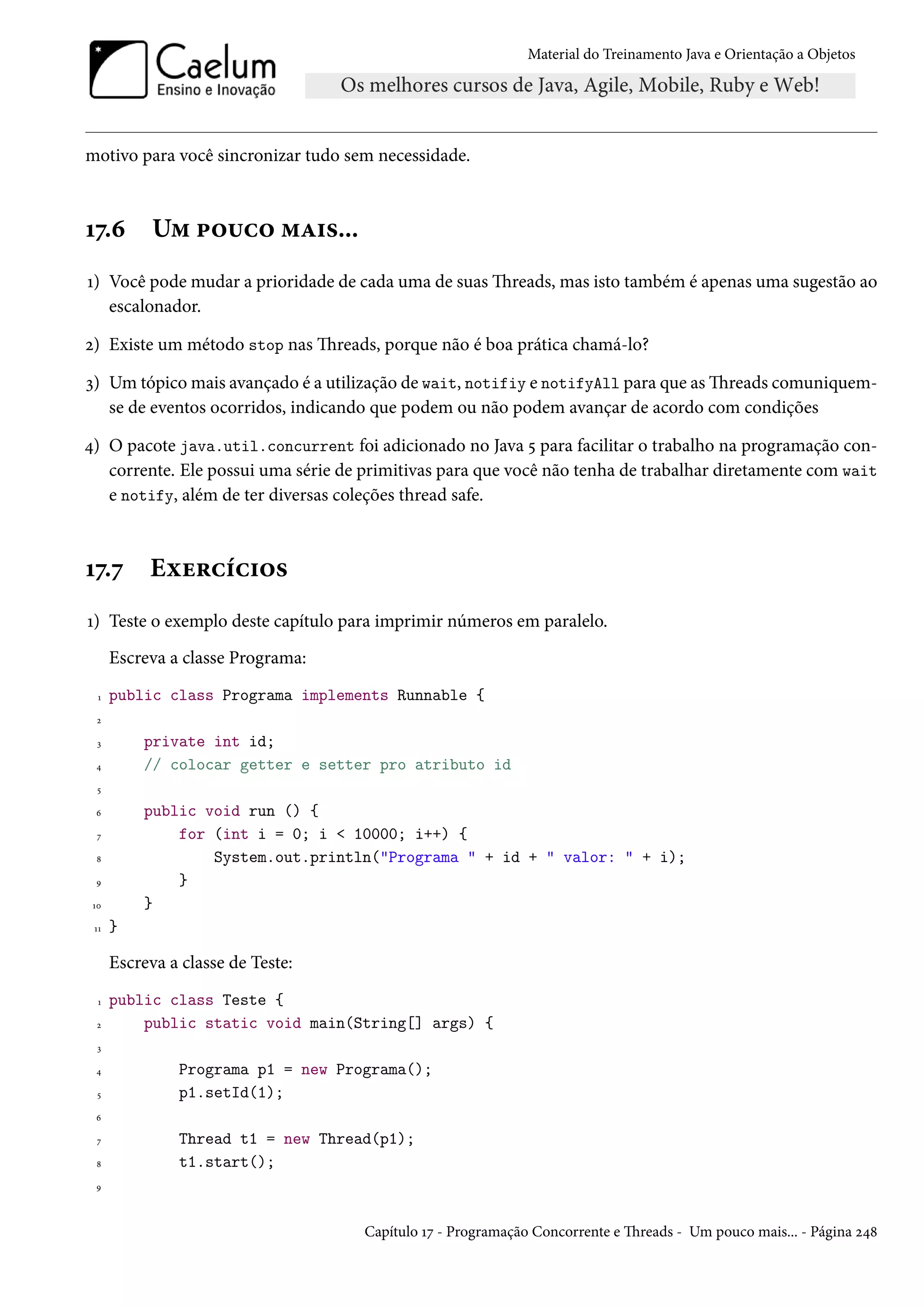 Material do Treinamento Java e Orientação a Objetos




motivo para você sincronizar tudo sem necessidade.



17.6        Um pouco mais...
1) Você pode mudar a prioridade de cada uma de suas Threads, mas isto também é apenas uma sugestão ao
   escalonador.

2) Existe um método stop nas Threads, porque não é boa prática chamá-lo?

3) Um tópico mais avançado é a utilização de wait, notifiy e notifyAll para que as Threads comuniquem-
   se de eventos ocorridos, indicando que podem ou não podem avançar de acordo com condições

4) O pacote java.util.concurrent foi adicionado no Java 5 para facilitar o trabalho na programação con-
   corrente. Ele possui uma série de primitivas para que você não tenha de trabalhar diretamente com wait
   e notify, além de ter diversas coleções thread safe.



17.7       Exercícios
1) Teste o exemplo deste capítulo para imprimir números em paralelo.
      Escreva a classe Programa:
  1   public class Programa implements Runnable {
  2

  3       private int id;
 4        // colocar getter e setter pro atributo id
  5

 6        public void run () {
  7           for (int i = 0; i < 10000; i++) {
 8                System.out.println("Programa " + id + " valor: " + i);
 9            }
 10       }
 11   }

      Escreva a classe de Teste:
  1   public class Teste {
  2       public static void main(String[] args) {
  3

 4             Programa p1 = new Programa();
  5            p1.setId(1);
 6

  7            Thread t1 = new Thread(p1);
 8             t1.start();
 9




                                     Capítulo 17 - Programação Concorrente e Threads - Um pouco mais... - Página 248
 