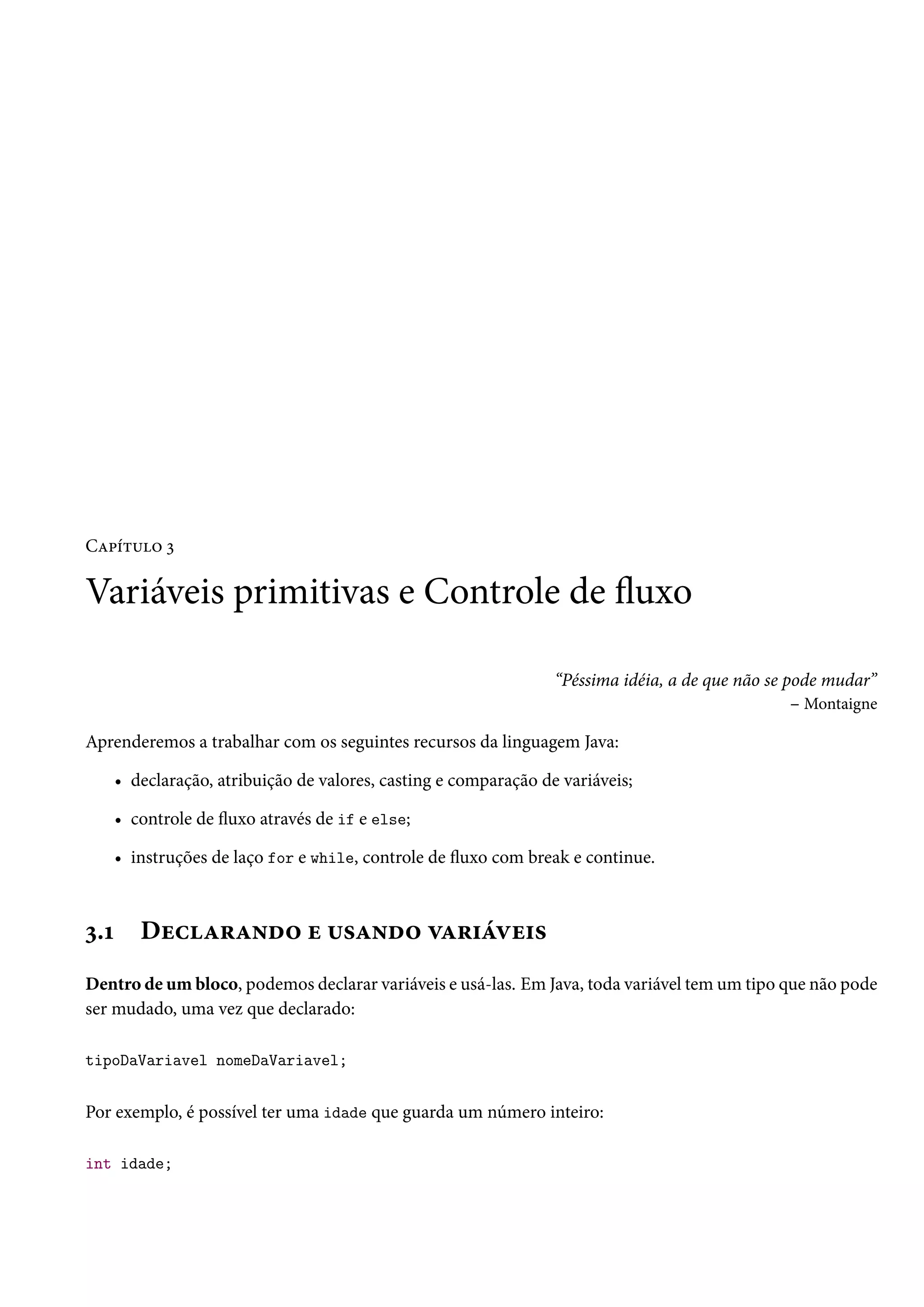 Capítulo 3

Variáveis primitivas e Controle de fluxo

                                                                  “Péssima idéia, a de que não se pode mudar”
                                                                                                   – Montaigne

Aprenderemos a trabalhar com os seguintes recursos da linguagem Java:

      • declaração, atribuição de valores, casting e comparação de variáveis;

      • controle de fluxo através de if e else;

      • instruções de laço for e while, controle de fluxo com break e continue.



3.1      Declarando e usando variáveis
Dentro de um bloco, podemos declarar variáveis e usá-las. Em Java, toda variável tem um tipo que não pode
ser mudado, uma vez que declarado:

tipoDaVariavel nomeDaVariavel;


Por exemplo, é possível ter uma idade que guarda um número inteiro:

int idade;
 