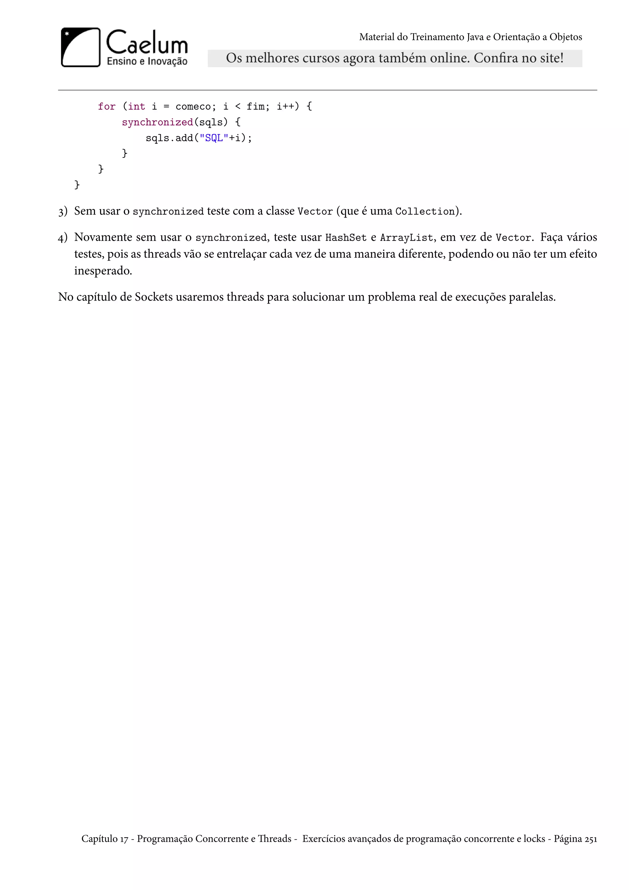 Material do Treinamento Java e Orientação a Objetos




          for (int i = comeco; i < fim; i++) {
              synchronized(sqls) {
                  sqls.add("SQL"+i);
              }
          }
   }

3) Sem usar o synchronized teste com a classe Vector (que é uma Collection).

4) Novamente sem usar o synchronized, teste usar HashSet e ArrayList, em vez de Vector. Faça vários
   testes, pois as threads vão se entrelaçar cada vez de uma maneira diferente, podendo ou não ter um efeito
   inesperado.

No capítulo de Sockets usaremos threads para solucionar um problema real de execuções paralelas.




       Capítulo 17 - Programação Concorrente e Threads - Exercícios avançados de programação concorrente e locks - Página 251
 