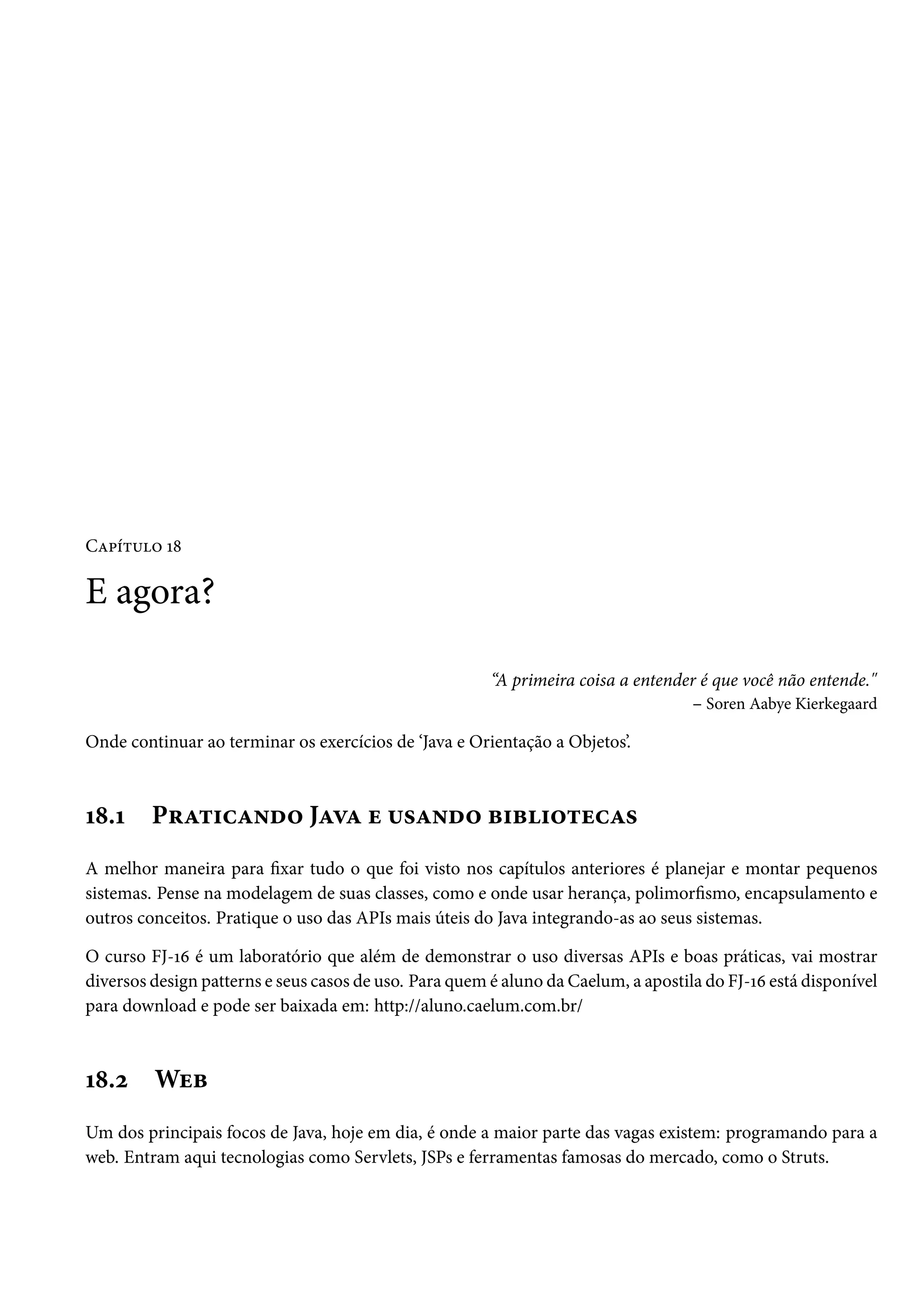 Capítulo 18

E agora?

                                                        “A primeira coisa a entender é que você não entende."
                                                                                   – Soren Aabye Kierkegaard

Onde continuar ao terminar os exercícios de ‘Java e Orientação a Objetos’.



18.1     Praticando Java e usando bibliotecas
A melhor maneira para fixar tudo o que foi visto nos capítulos anteriores é planejar e montar pequenos
sistemas. Pense na modelagem de suas classes, como e onde usar herança, polimorfismo, encapsulamento e
outros conceitos. Pratique o uso das APIs mais úteis do Java integrando-as ao seus sistemas.

O curso FJ-16 é um laboratório que além de demonstrar o uso diversas APIs e boas práticas, vai mostrar
diversos design patterns e seus casos de uso. Para quem é aluno da Caelum, a apostila do FJ-16 está disponível
para download e pode ser baixada em: http://aluno.caelum.com.br/



18.2     Web
Um dos principais focos de Java, hoje em dia, é onde a maior parte das vagas existem: programando para a
web. Entram aqui tecnologias como Servlets, JSPs e ferramentas famosas do mercado, como o Struts.
 