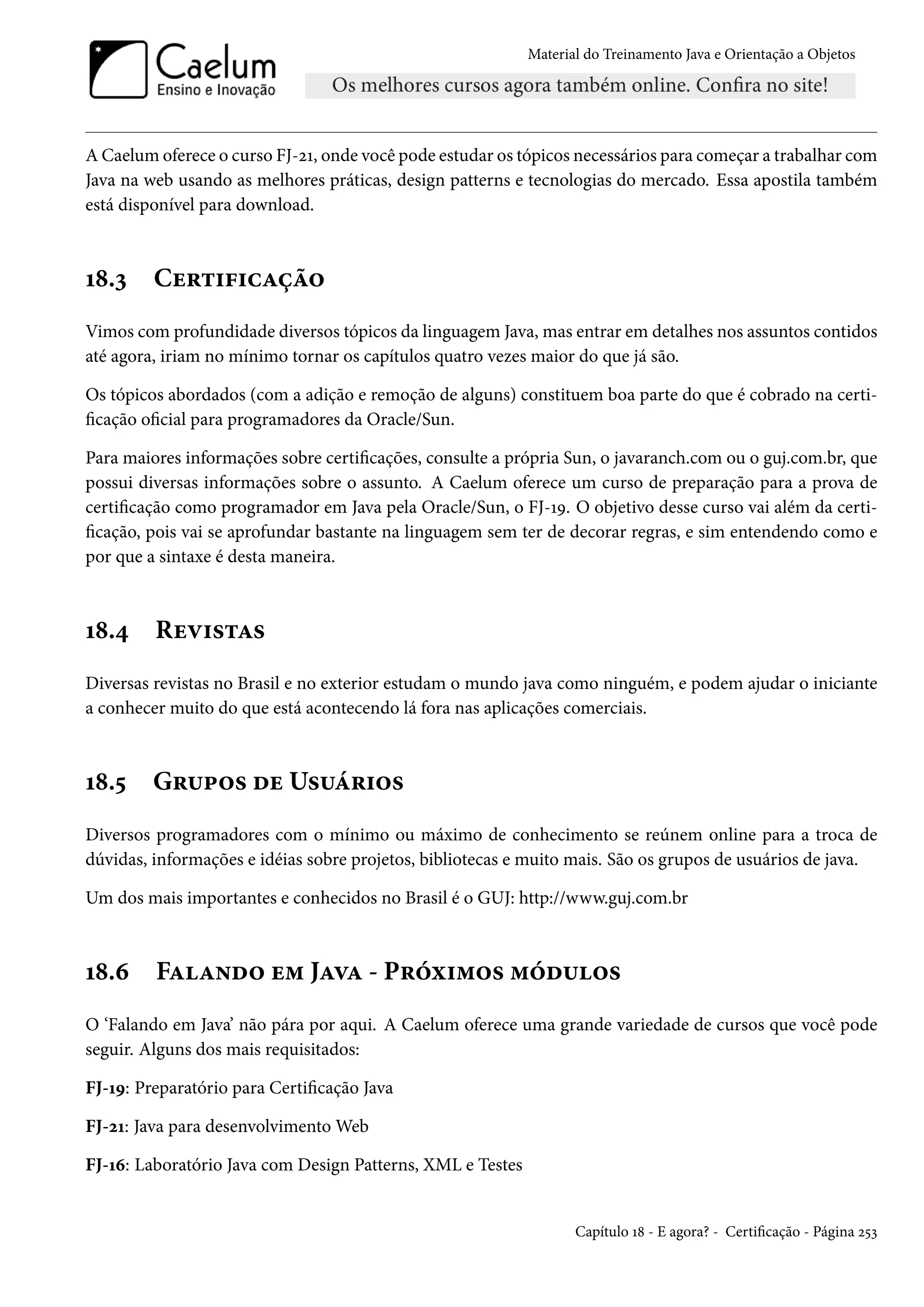 Material do Treinamento Java e Orientação a Objetos




A Caelum oferece o curso FJ-21, onde você pode estudar os tópicos necessários para começar a trabalhar com
Java na web usando as melhores práticas, design patterns e tecnologias do mercado. Essa apostila também
está disponível para download.



18.3     Certificação
Vimos com profundidade diversos tópicos da linguagem Java, mas entrar em detalhes nos assuntos contidos
até agora, iriam no mínimo tornar os capítulos quatro vezes maior do que já são.

Os tópicos abordados (com a adição e remoção de alguns) constituem boa parte do que é cobrado na certi-
ficação oficial para programadores da Oracle/Sun.

Para maiores informações sobre certificações, consulte a própria Sun, o javaranch.com ou o guj.com.br, que
possui diversas informações sobre o assunto. A Caelum oferece um curso de preparação para a prova de
certificação como programador em Java pela Oracle/Sun, o FJ-19. O objetivo desse curso vai além da certi-
ficação, pois vai se aprofundar bastante na linguagem sem ter de decorar regras, e sim entendendo como e
por que a sintaxe é desta maneira.



18.4     Revistas
Diversas revistas no Brasil e no exterior estudam o mundo java como ninguém, e podem ajudar o iniciante
a conhecer muito do que está acontecendo lá fora nas aplicações comerciais.



18.5     Grupos de Usuários
Diversos programadores com o mínimo ou máximo de conhecimento se reúnem online para a troca de
dúvidas, informações e idéias sobre projetos, bibliotecas e muito mais. São os grupos de usuários de java.

Um dos mais importantes e conhecidos no Brasil é o GUJ: http://www.guj.com.br



18.6     Falando em Java - Próximos módulos
O ‘Falando em Java’ não pára por aqui. A Caelum oferece uma grande variedade de cursos que você pode
seguir. Alguns dos mais requisitados:

FJ-19: Preparatório para Certificação Java

FJ-21: Java para desenvolvimento Web

FJ-16: Laboratório Java com Design Patterns, XML e Testes


                                                                   Capítulo 18 - E agora? - Certificação - Página 253
 
