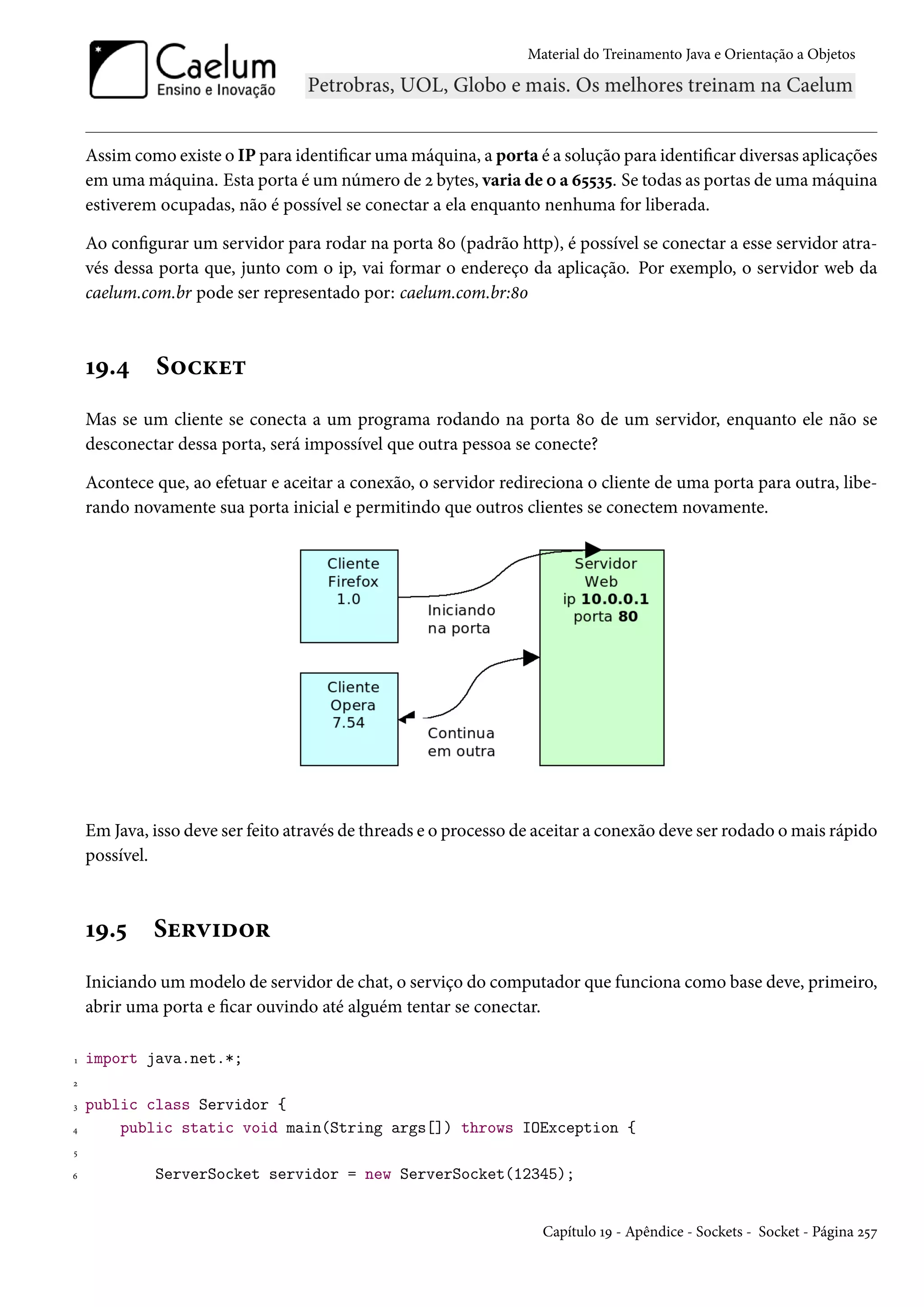 Material do Treinamento Java e Orientação a Objetos




    Assim como existe o IP para identificar uma máquina, a porta é a solução para identificar diversas aplicações
    em uma máquina. Esta porta é um número de 2 bytes, varia de 0 a 65535. Se todas as portas de uma máquina
    estiverem ocupadas, não é possível se conectar a ela enquanto nenhuma for liberada.

    Ao configurar um servidor para rodar na porta 80 (padrão http), é possível se conectar a esse servidor atra-
    vés dessa porta que, junto com o ip, vai formar o endereço da aplicação. Por exemplo, o servidor web da
    caelum.com.br pode ser representado por: caelum.com.br:80



    19.4     Socket
    Mas se um cliente se conecta a um programa rodando na porta 80 de um servidor, enquanto ele não se
    desconectar dessa porta, será impossível que outra pessoa se conecte?

    Acontece que, ao efetuar e aceitar a conexão, o servidor redireciona o cliente de uma porta para outra, libe-
    rando novamente sua porta inicial e permitindo que outros clientes se conectem novamente.




    Em Java, isso deve ser feito através de threads e o processo de aceitar a conexão deve ser rodado o mais rápido
    possível.



    19.5     Servidor
    Iniciando um modelo de servidor de chat, o serviço do computador que funciona como base deve, primeiro,
    abrir uma porta e ficar ouvindo até alguém tentar se conectar.

1   import java.net.*;
2

3   public class Servidor {
4       public static void main(String args[]) throws IOException {
5

6            ServerSocket servidor = new ServerSocket(12345);


                                                                    Capítulo 19 - Apêndice - Sockets - Socket - Página 257
 