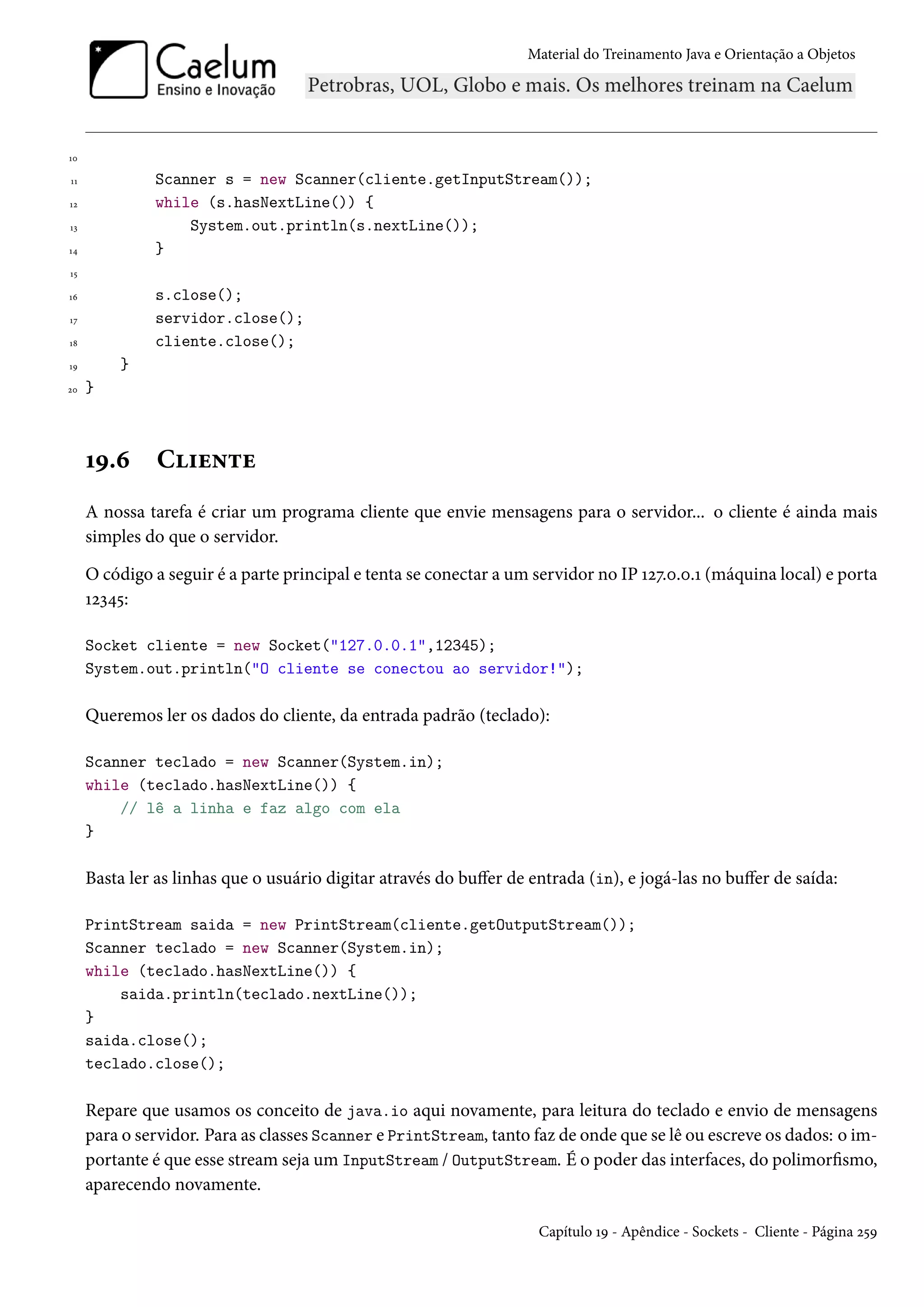 Material do Treinamento Java e Orientação a Objetos




10

11            Scanner s = new Scanner(cliente.getInputStream());
12            while (s.hasNextLine()) {
13                System.out.println(s.nextLine());
14            }
15

16            s.close();
17            servidor.close();
18            cliente.close();
19       }
20   }



     19.6      Cliente
     A nossa tarefa é criar um programa cliente que envie mensagens para o servidor... o cliente é ainda mais
     simples do que o servidor.

     O código a seguir é a parte principal e tenta se conectar a um servidor no IP 127.0.0.1 (máquina local) e porta
     12345:

     Socket cliente = new Socket("127.0.0.1",12345);
     System.out.println("O cliente se conectou ao servidor!");

     Queremos ler os dados do cliente, da entrada padrão (teclado):

     Scanner teclado = new Scanner(System.in);
     while (teclado.hasNextLine()) {
         // lê a linha e faz algo com ela
     }

     Basta ler as linhas que o usuário digitar através do buffer de entrada (in), e jogá-las no buffer de saída:

     PrintStream saida = new PrintStream(cliente.getOutputStream());
     Scanner teclado = new Scanner(System.in);
     while (teclado.hasNextLine()) {
         saida.println(teclado.nextLine());
     }
     saida.close();
     teclado.close();

     Repare que usamos os conceito de java.io aqui novamente, para leitura do teclado e envio de mensagens
     para o servidor. Para as classes Scanner e PrintStream, tanto faz de onde que se lê ou escreve os dados: o im-
     portante é que esse stream seja um InputStream / OutputStream. É o poder das interfaces, do polimorfismo,
     aparecendo novamente.

                                                                     Capítulo 19 - Apêndice - Sockets - Cliente - Página 259
 