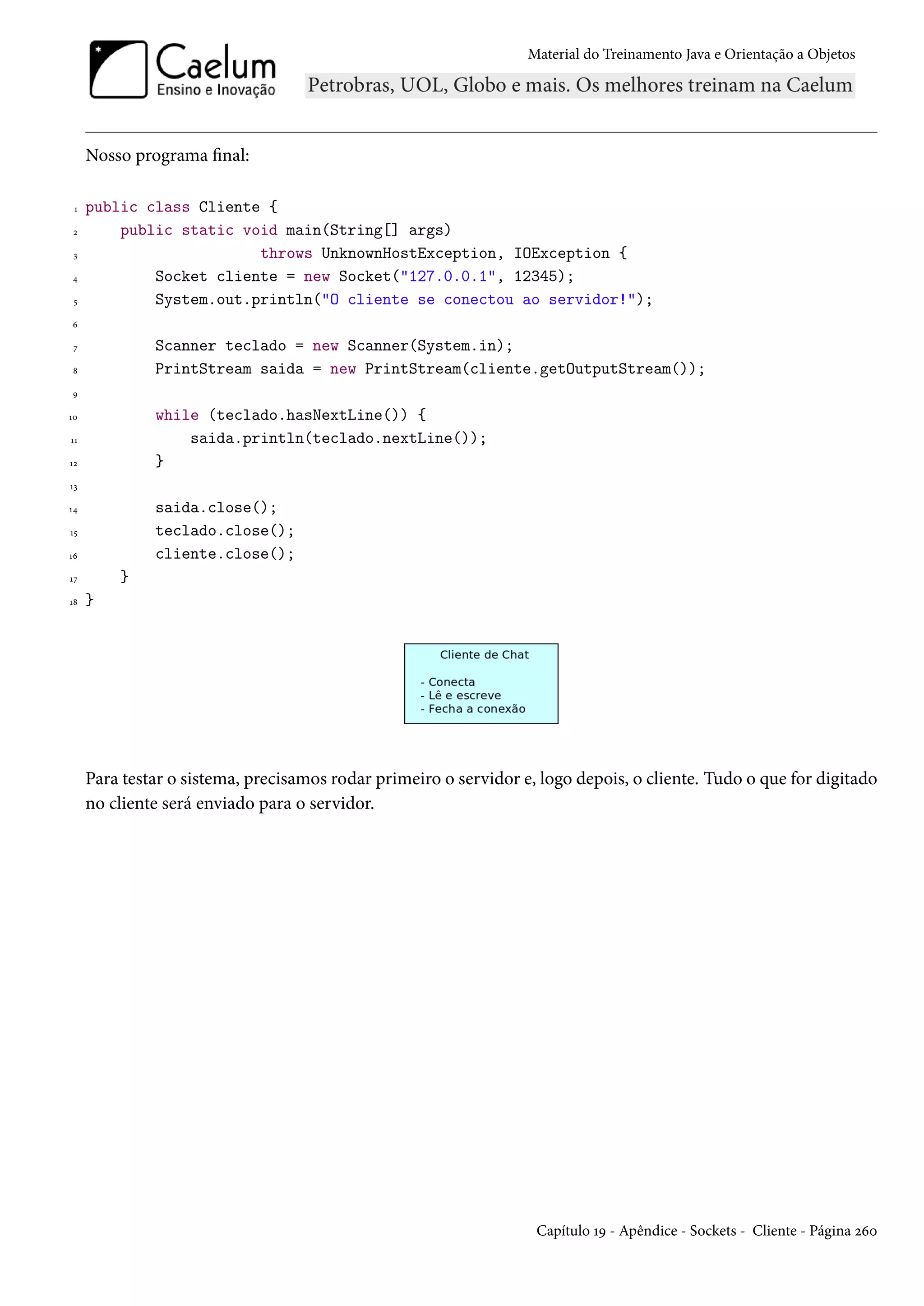 Material do Treinamento Java e Orientação a Objetos




     Nosso programa final:

 1   public class Cliente {
 2       public static void main(String[] args)
 3                       throws UnknownHostException, IOException {
4            Socket cliente = new Socket("127.0.0.1", 12345);
 5           System.out.println("O cliente se conectou ao servidor!");
6

 7            Scanner teclado = new Scanner(System.in);
8             PrintStream saida = new PrintStream(cliente.getOutputStream());
9

10            while (teclado.hasNextLine()) {
11                saida.println(teclado.nextLine());
12            }
13

14            saida.close();
15            teclado.close();
16            cliente.close();
17       }
18   }




     Para testar o sistema, precisamos rodar primeiro o servidor e, logo depois, o cliente. Tudo o que for digitado
     no cliente será enviado para o servidor.




                                                                   Capítulo 19 - Apêndice - Sockets - Cliente - Página 260
 