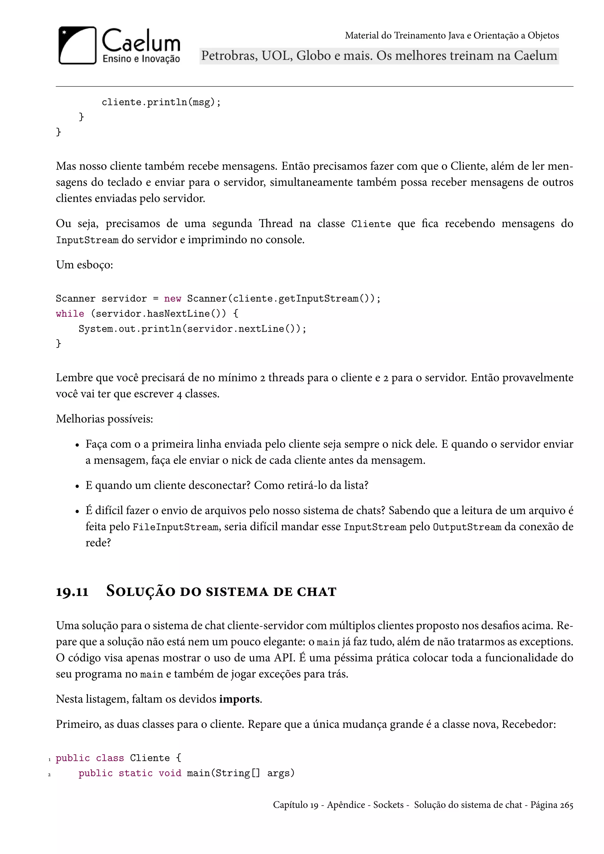 Material do Treinamento Java e Orientação a Objetos




             cliente.println(msg);
        }
    }


    Mas nosso cliente também recebe mensagens. Então precisamos fazer com que o Cliente, além de ler men-
    sagens do teclado e enviar para o servidor, simultaneamente também possa receber mensagens de outros
    clientes enviadas pelo servidor.

    Ou seja, precisamos de uma segunda Thread na classe Cliente que fica recebendo mensagens do
    InputStream do servidor e imprimindo no console.

    Um esboço:

    Scanner servidor = new Scanner(cliente.getInputStream());
    while (servidor.hasNextLine()) {
        System.out.println(servidor.nextLine());
    }


    Lembre que você precisará de no mínimo 2 threads para o cliente e 2 para o servidor. Então provavelmente
    você vai ter que escrever 4 classes.

    Melhorias possíveis:

        • Faça com o a primeira linha enviada pelo cliente seja sempre o nick dele. E quando o servidor enviar
          a mensagem, faça ele enviar o nick de cada cliente antes da mensagem.

        • E quando um cliente desconectar? Como retirá-lo da lista?

        • É difícil fazer o envio de arquivos pelo nosso sistema de chats? Sabendo que a leitura de um arquivo é
          feita pelo FileInputStream, seria difícil mandar esse InputStream pelo OutputStream da conexão de
          rede?



    19.11     Solução do sistema de chat
    Uma solução para o sistema de chat cliente-servidor com múltiplos clientes proposto nos desafios acima. Re-
    pare que a solução não está nem um pouco elegante: o main já faz tudo, além de não tratarmos as exceptions.
    O código visa apenas mostrar o uso de uma API. É uma péssima prática colocar toda a funcionalidade do
    seu programa no main e também de jogar exceções para trás.

    Nesta listagem, faltam os devidos imports.

    Primeiro, as duas classes para o cliente. Repare que a única mudança grande é a classe nova, Recebedor:

1   public class Cliente {
2       public static void main(String[] args)

                                                 Capítulo 19 - Apêndice - Sockets - Solução do sistema de chat - Página 265
 