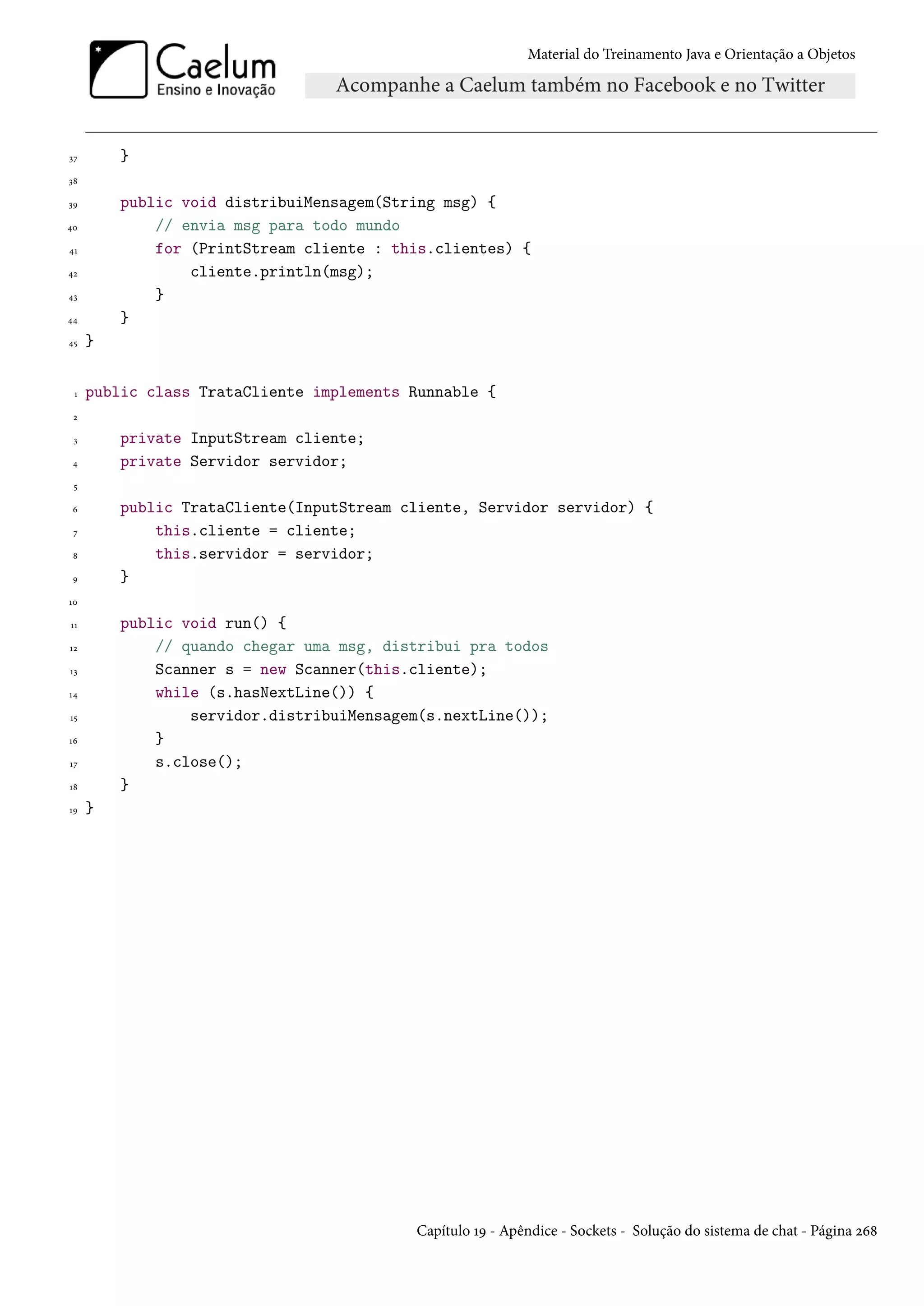 Material do Treinamento Java e Orientação a Objetos




37       }
38

39       public void distribuiMensagem(String msg) {
40           // envia msg para todo mundo
41           for (PrintStream cliente : this.clientes) {
42               cliente.println(msg);
43           }
44       }
45   }


 1   public class TrataCliente implements Runnable {
 2

 3       private InputStream cliente;
 4       private Servidor servidor;
 5

 6       public TrataCliente(InputStream cliente, Servidor servidor) {
 7           this.cliente = cliente;
 8           this.servidor = servidor;
 9       }
10

11       public void run() {
12           // quando chegar uma msg, distribui pra todos
13           Scanner s = new Scanner(this.cliente);
14           while (s.hasNextLine()) {
15               servidor.distribuiMensagem(s.nextLine());
16           }
17           s.close();
18       }
19   }




                                          Capítulo 19 - Apêndice - Sockets - Solução do sistema de chat - Página 268
 