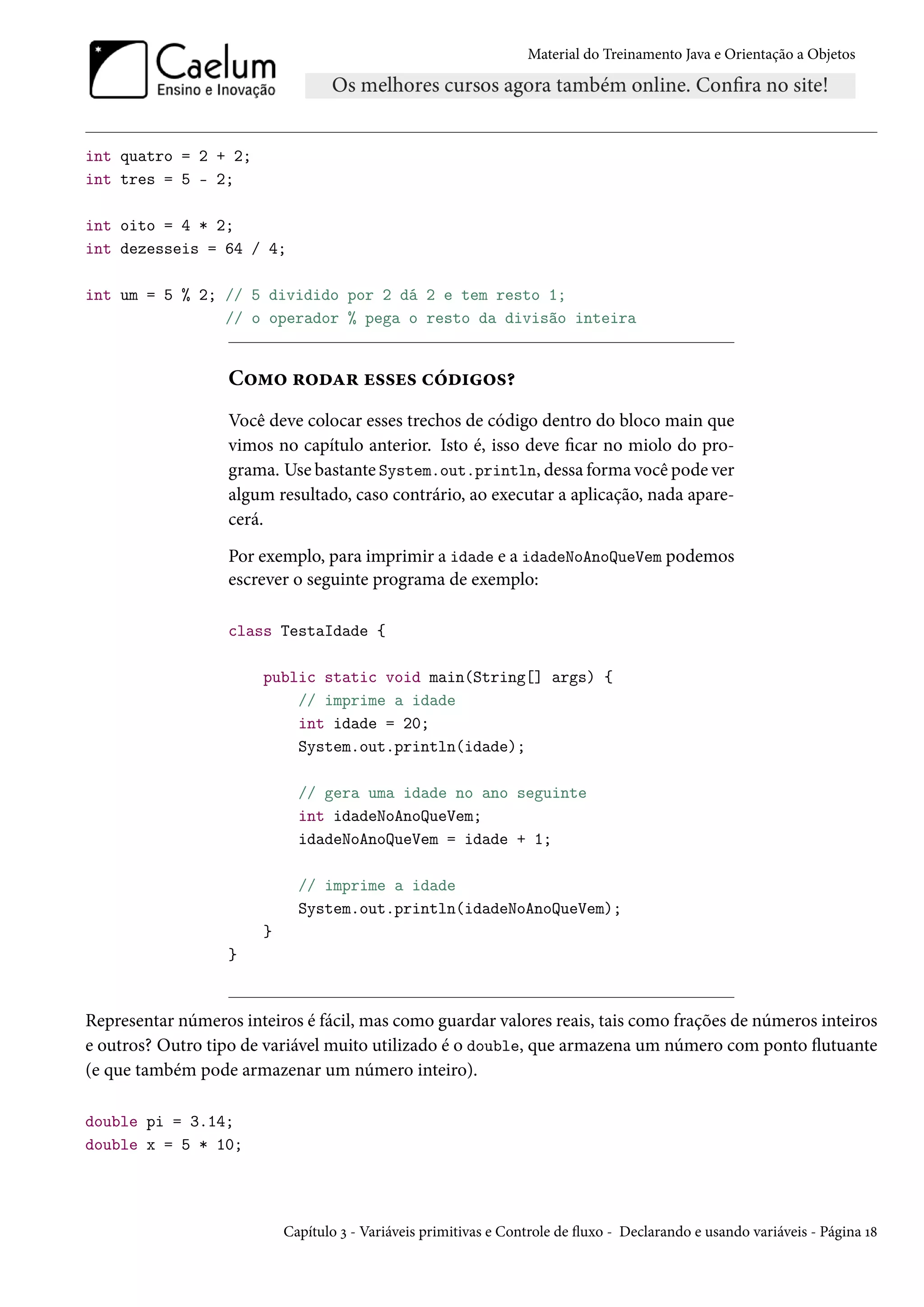 Material do Treinamento Java e Orientação a Objetos




int quatro = 2 + 2;
int tres = 5 - 2;

int oito = 4 * 2;
int dezesseis = 64 / 4;

int um = 5 % 2; // 5 dividido por 2 dá 2 e tem resto 1;
                // o operador % pega o resto da divisão inteira


                   Como rodar esses códigos?
                   Você deve colocar esses trechos de código dentro do bloco main que
                   vimos no capítulo anterior. Isto é, isso deve ficar no miolo do pro-
                   grama. Use bastante System.out.println, dessa forma você pode ver
                   algum resultado, caso contrário, ao executar a aplicação, nada apare-
                   cerá.
                   Por exemplo, para imprimir a idade e a idadeNoAnoQueVem podemos
                   escrever o seguinte programa de exemplo:

                   class TestaIdade {

                        public static void main(String[] args) {
                            // imprime a idade
                            int idade = 20;
                            System.out.println(idade);

                              // gera uma idade no ano seguinte
                              int idadeNoAnoQueVem;
                              idadeNoAnoQueVem = idade + 1;

                              // imprime a idade
                              System.out.println(idadeNoAnoQueVem);
                        }
                   }


Representar números inteiros é fácil, mas como guardar valores reais, tais como frações de números inteiros
e outros? Outro tipo de variável muito utilizado é o double, que armazena um número com ponto flutuante
(e que também pode armazenar um número inteiro).

double pi = 3.14;
double x = 5 * 10;




                            Capítulo 3 - Variáveis primitivas e Controle de fluxo - Declarando e usando variáveis - Página 18
 