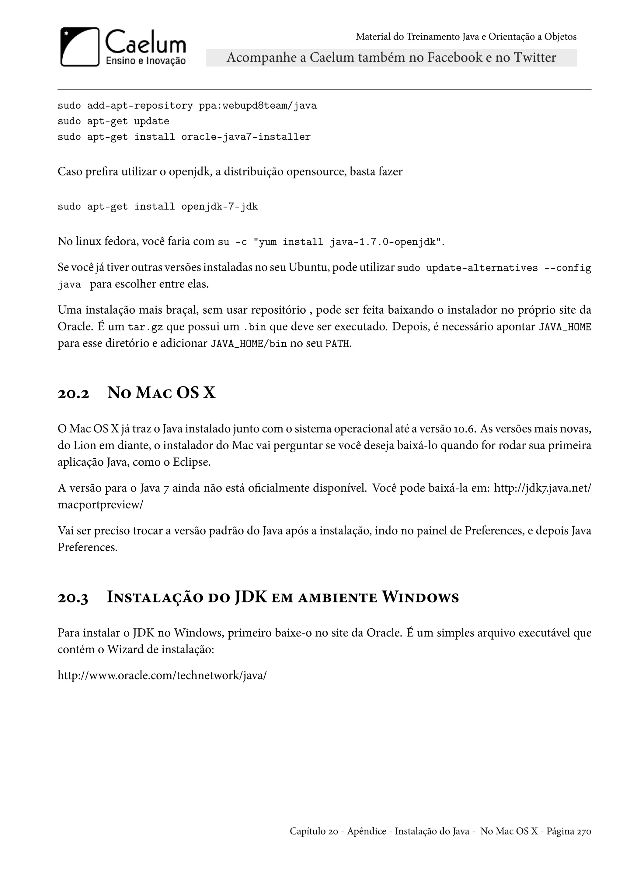 Material do Treinamento Java e Orientação a Objetos




sudo add-apt-repository ppa:webupd8team/java
sudo apt-get update
sudo apt-get install oracle-java7-installer


Caso prefira utilizar o openjdk, a distribuição opensource, basta fazer

sudo apt-get install openjdk-7-jdk


No linux fedora, você faria com su -c "yum install java-1.7.0-openjdk".

Se você já tiver outras versões instaladas no seu Ubuntu, pode utilizar sudo update-alternatives --config
java para escolher entre elas.

Uma instalação mais braçal, sem usar repositório , pode ser feita baixando o instalador no próprio site da
Oracle. É um tar.gz que possui um .bin que deve ser executado. Depois, é necessário apontar JAVA_HOME
para esse diretório e adicionar JAVA_HOME/bin no seu PATH.



20.2      No Mac OS X
O Mac OS X já traz o Java instalado junto com o sistema operacional até a versão 10.6. As versões mais novas,
do Lion em diante, o instalador do Mac vai perguntar se você deseja baixá-lo quando for rodar sua primeira
aplicação Java, como o Eclipse.

A versão para o Java 7 ainda não está oficialmente disponível. Você pode baixá-la em: http://jdk7.java.net/
macportpreview/

Vai ser preciso trocar a versão padrão do Java após a instalação, indo no painel de Preferences, e depois Java
Preferences.



20.3      Instalação do JDK em ambiente Windows
Para instalar o JDK no Windows, primeiro baixe-o no site da Oracle. É um simples arquivo executável que
contém o Wizard de instalação:

http://www.oracle.com/technetwork/java/




                                               Capítulo 20 - Apêndice - Instalação do Java - No Mac OS X - Página 270
 