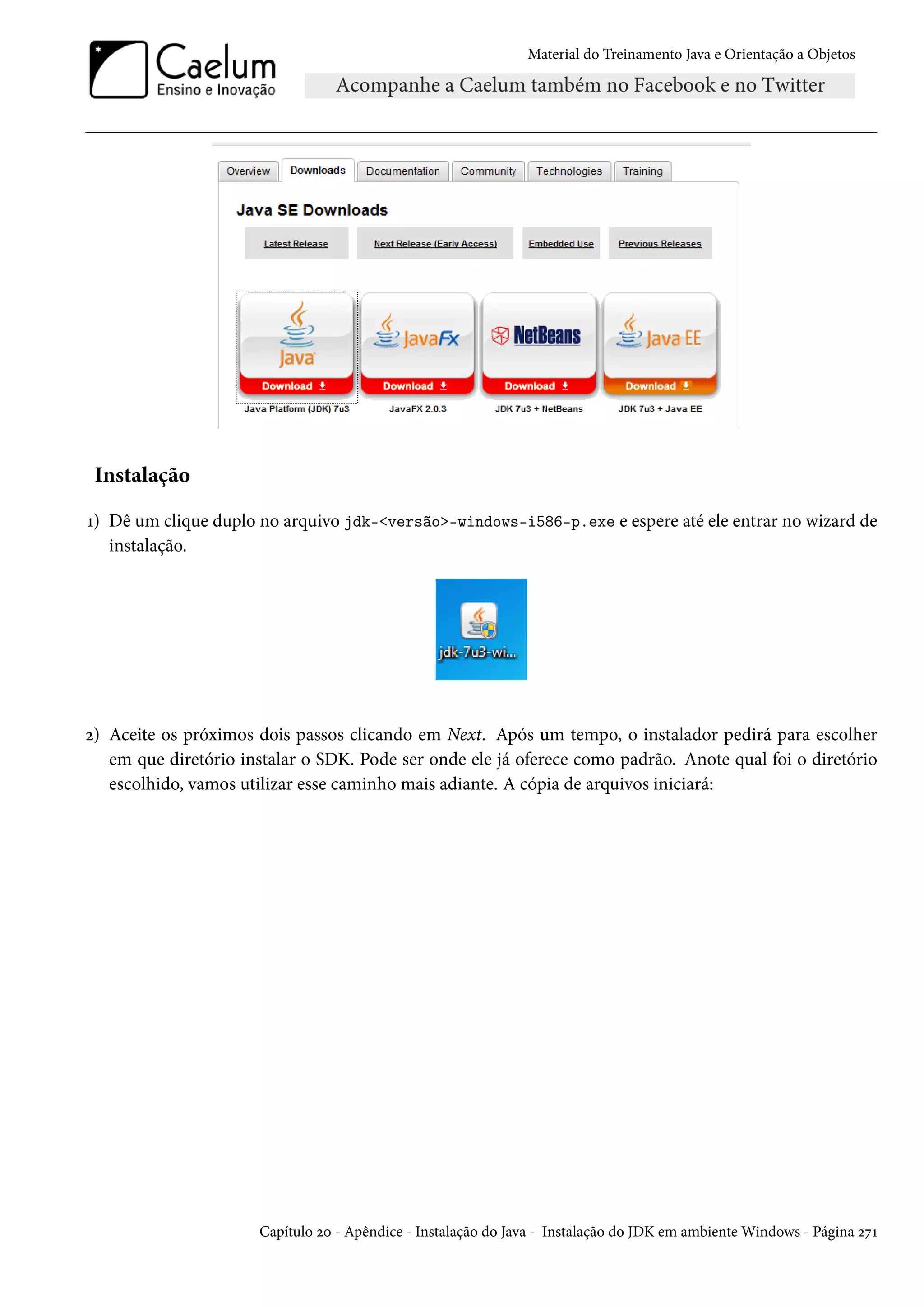 Material do Treinamento Java e Orientação a Objetos




 Instalação

1) Dê um clique duplo no arquivo jdk-<versão>-windows-i586-p.exe e espere até ele entrar no wizard de
   instalação.




2) Aceite os próximos dois passos clicando em Next. Após um tempo, o instalador pedirá para escolher
   em que diretório instalar o SDK. Pode ser onde ele já oferece como padrão. Anote qual foi o diretório
   escolhido, vamos utilizar esse caminho mais adiante. A cópia de arquivos iniciará:




                      Capítulo 20 - Apêndice - Instalação do Java - Instalação do JDK em ambiente Windows - Página 271
 