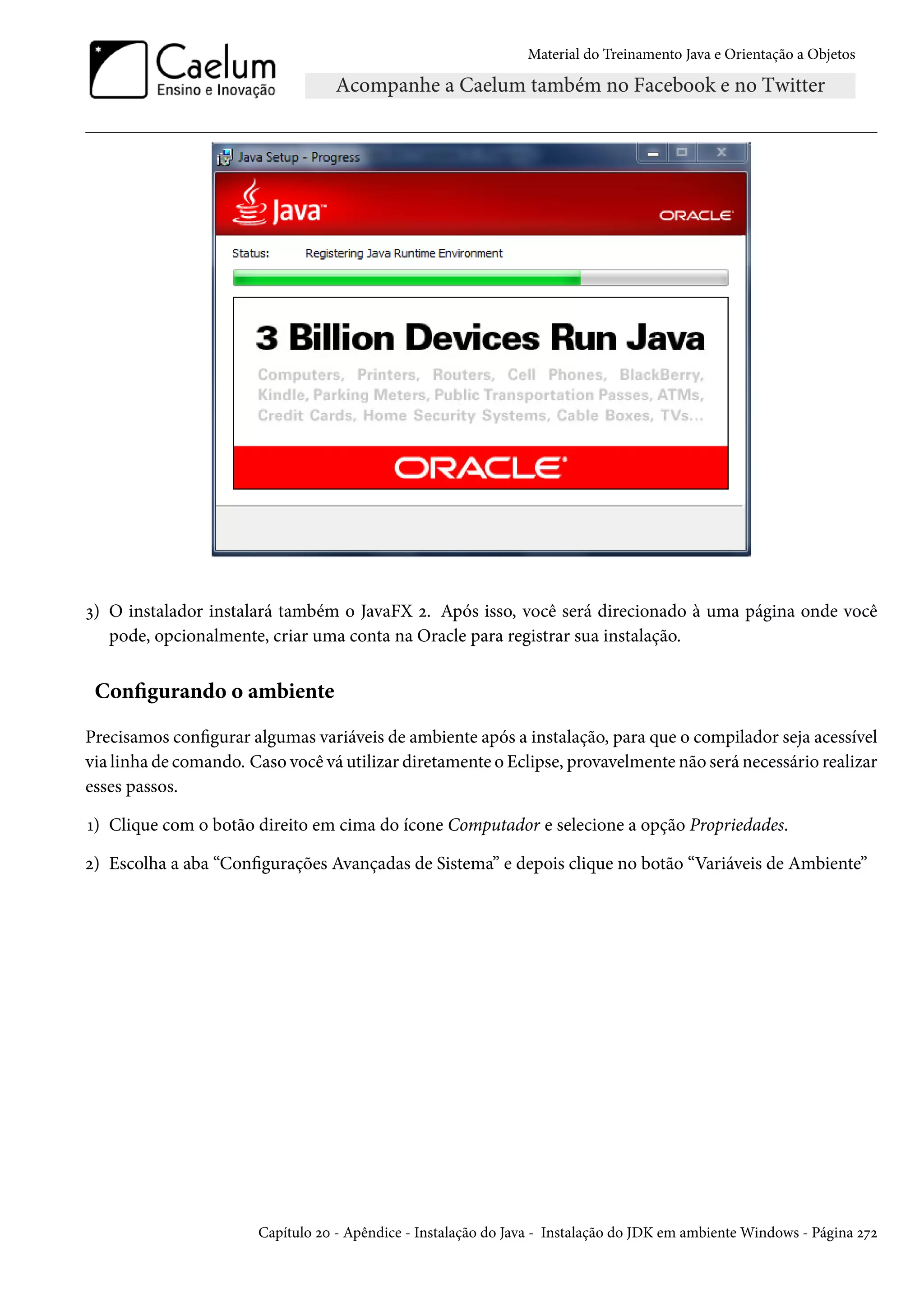Material do Treinamento Java e Orientação a Objetos




3) O instalador instalará também o JavaFX 2. Após isso, você será direcionado à uma página onde você
   pode, opcionalmente, criar uma conta na Oracle para registrar sua instalação.


 Configurando o ambiente

Precisamos configurar algumas variáveis de ambiente após a instalação, para que o compilador seja acessível
via linha de comando. Caso você vá utilizar diretamente o Eclipse, provavelmente não será necessário realizar
esses passos.

1) Clique com o botão direito em cima do ícone Computador e selecione a opção Propriedades.

2) Escolha a aba “Configurações Avançadas de Sistema” e depois clique no botão “Variáveis de Ambiente”




                       Capítulo 20 - Apêndice - Instalação do Java - Instalação do JDK em ambiente Windows - Página 272
 