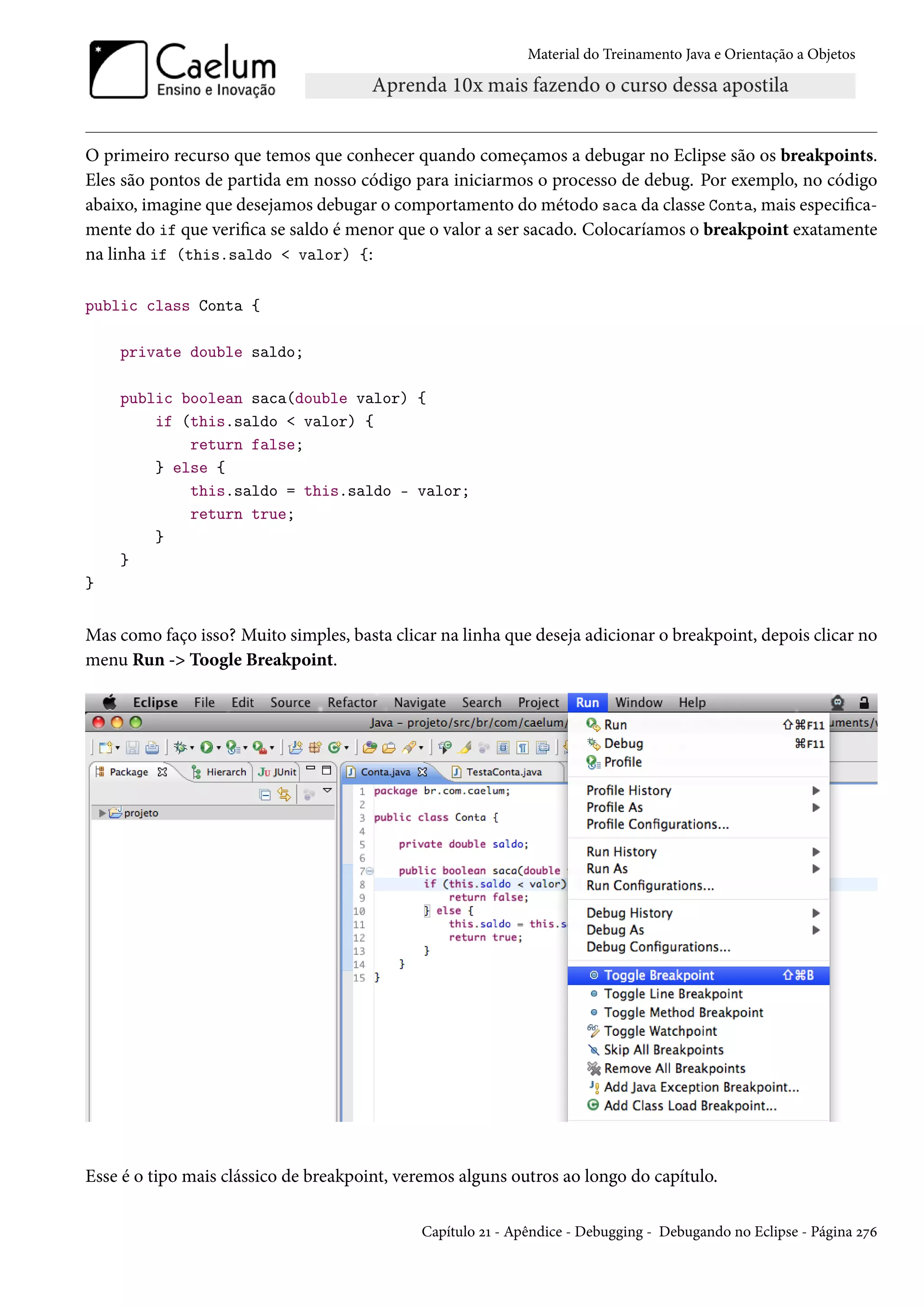 Material do Treinamento Java e Orientação a Objetos




O primeiro recurso que temos que conhecer quando começamos a debugar no Eclipse são os breakpoints.
Eles são pontos de partida em nosso código para iniciarmos o processo de debug. Por exemplo, no código
abaixo, imagine que desejamos debugar o comportamento do método saca da classe Conta, mais especifica-
mente do if que verifica se saldo é menor que o valor a ser sacado. Colocaríamos o breakpoint exatamente
na linha if (this.saldo < valor) {:

public class Conta {

    private double saldo;

    public boolean saca(double valor) {
        if (this.saldo < valor) {
            return false;
        } else {
            this.saldo = this.saldo - valor;
            return true;
        }
    }
}


Mas como faço isso? Muito simples, basta clicar na linha que deseja adicionar o breakpoint, depois clicar no
menu Run -> Toogle Breakpoint.




Esse é o tipo mais clássico de breakpoint, veremos alguns outros ao longo do capítulo.

                                             Capítulo 21 - Apêndice - Debugging - Debugando no Eclipse - Página 276
 