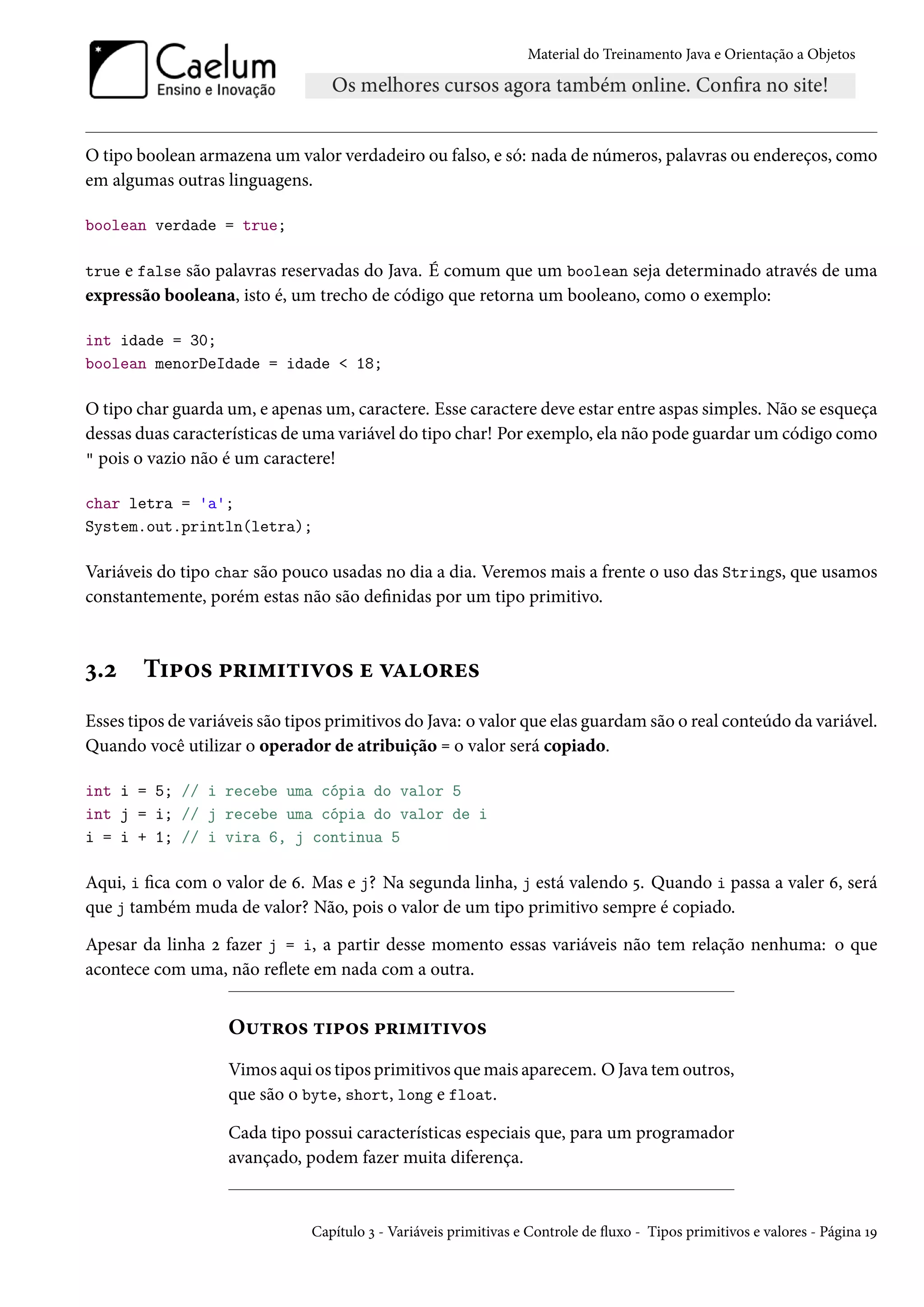Material do Treinamento Java e Orientação a Objetos




O tipo boolean armazena um valor verdadeiro ou falso, e só: nada de números, palavras ou endereços, como
em algumas outras linguagens.

boolean verdade = true;

true e false são palavras reservadas do Java. É comum que um boolean seja determinado através de uma
expressão booleana, isto é, um trecho de código que retorna um booleano, como o exemplo:

int idade = 30;
boolean menorDeIdade = idade < 18;

O tipo char guarda um, e apenas um, caractere. Esse caractere deve estar entre aspas simples. Não se esqueça
dessas duas características de uma variável do tipo char! Por exemplo, ela não pode guardar um código como
" pois o vazio não é um caractere!

char letra = 'a';
System.out.println(letra);

Variáveis do tipo char são pouco usadas no dia a dia. Veremos mais a frente o uso das Strings, que usamos
constantemente, porém estas não são definidas por um tipo primitivo.



3.2     Tipos primitivos e valores
Esses tipos de variáveis são tipos primitivos do Java: o valor que elas guardam são o real conteúdo da variável.
Quando você utilizar o operador de atribuição = o valor será copiado.

int i = 5; // i recebe uma cópia do valor 5
int j = i; // j recebe uma cópia do valor de i
i = i + 1; // i vira 6, j continua 5

Aqui, i fica com o valor de 6. Mas e j? Na segunda linha, j está valendo 5. Quando i passa a valer 6, será
que j também muda de valor? Não, pois o valor de um tipo primitivo sempre é copiado.

Apesar da linha 2 fazer j = i, a partir desse momento essas variáveis não tem relação nenhuma: o que
acontece com uma, não reflete em nada com a outra.


                    Outros tipos primitivos
                    Vimos aqui os tipos primitivos que mais aparecem. O Java tem outros,
                    que são o byte, short, long e float.

                    Cada tipo possui características especiais que, para um programador
                    avançado, podem fazer muita diferença.


                               Capítulo 3 - Variáveis primitivas e Controle de fluxo - Tipos primitivos e valores - Página 19
 
