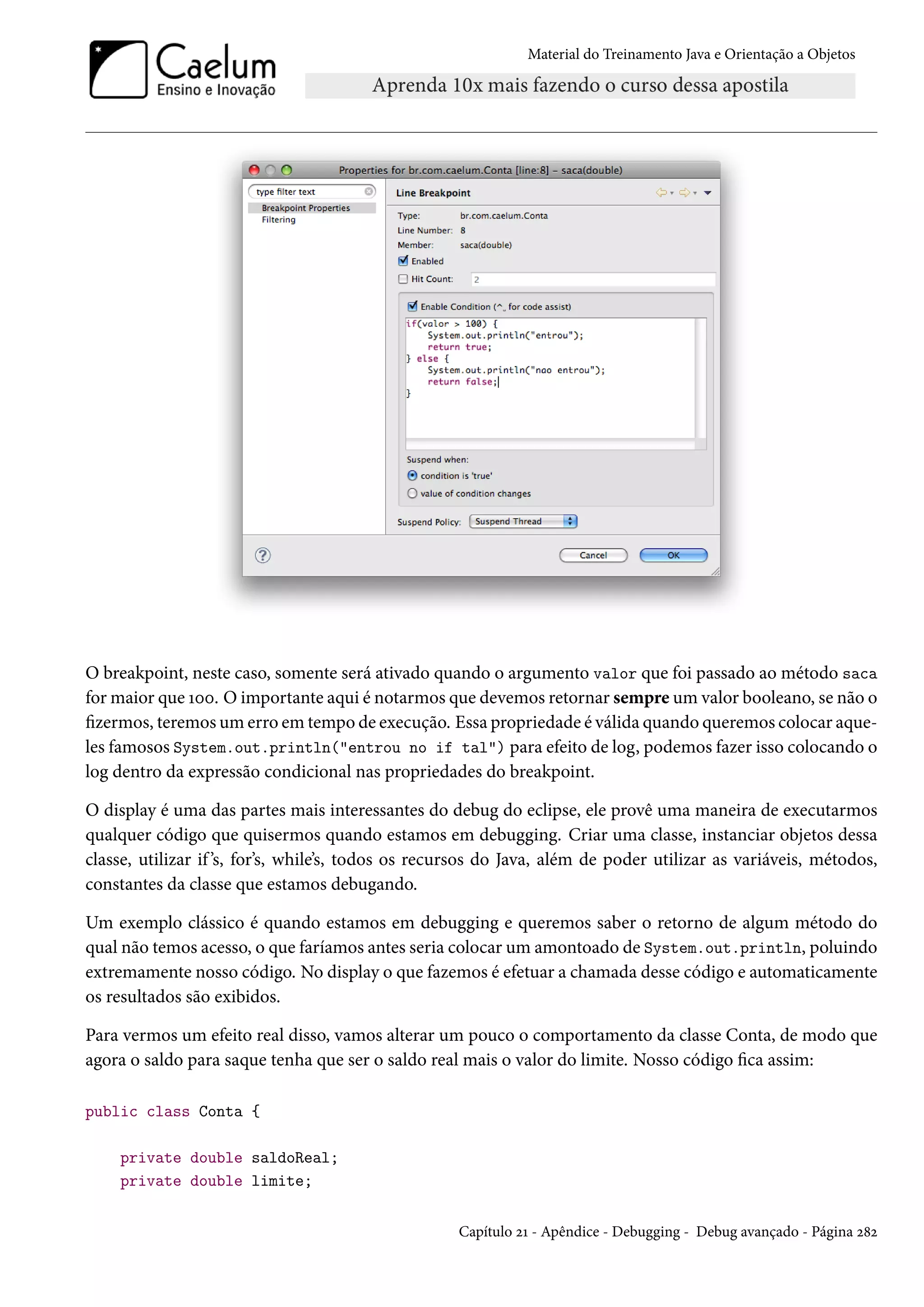 Material do Treinamento Java e Orientação a Objetos




O breakpoint, neste caso, somente será ativado quando o argumento valor que foi passado ao método saca
for maior que 100. O importante aqui é notarmos que devemos retornar sempre um valor booleano, se não o
fizermos, teremos um erro em tempo de execução. Essa propriedade é válida quando queremos colocar aque-
les famosos System.out.println("entrou no if tal") para efeito de log, podemos fazer isso colocando o
log dentro da expressão condicional nas propriedades do breakpoint.

O display é uma das partes mais interessantes do debug do eclipse, ele provê uma maneira de executarmos
qualquer código que quisermos quando estamos em debugging. Criar uma classe, instanciar objetos dessa
classe, utilizar if ’s, for’s, while’s, todos os recursos do Java, além de poder utilizar as variáveis, métodos,
constantes da classe que estamos debugando.

Um exemplo clássico é quando estamos em debugging e queremos saber o retorno de algum método do
qual não temos acesso, o que faríamos antes seria colocar um amontoado de System.out.println, poluindo
extremamente nosso código. No display o que fazemos é efetuar a chamada desse código e automaticamente
os resultados são exibidos.

Para vermos um efeito real disso, vamos alterar um pouco o comportamento da classe Conta, de modo que
agora o saldo para saque tenha que ser o saldo real mais o valor do limite. Nosso código fica assim:

public class Conta {

    private double saldoReal;
    private double limite;

                                                    Capítulo 21 - Apêndice - Debugging - Debug avançado - Página 282
 