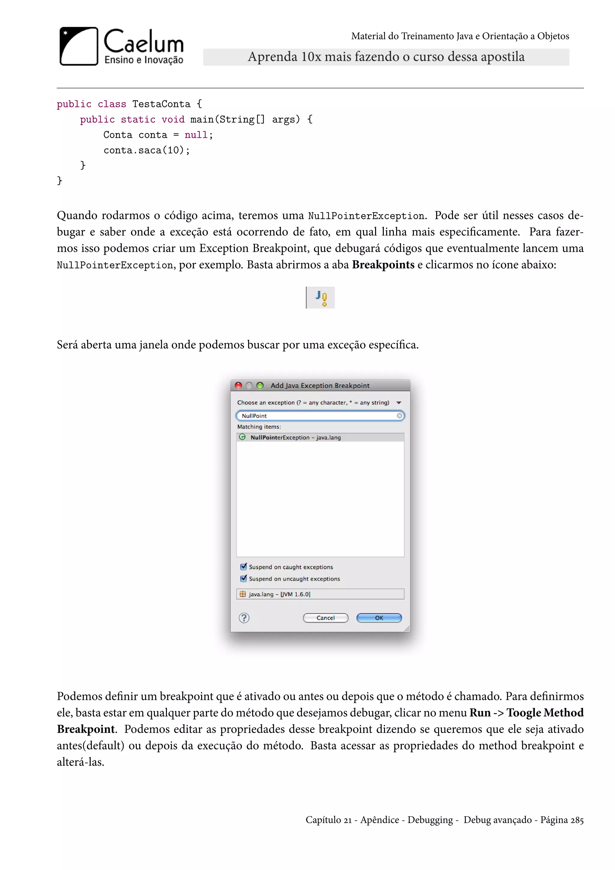 Material do Treinamento Java e Orientação a Objetos




public class TestaConta {
    public static void main(String[] args) {
        Conta conta = null;
        conta.saca(10);
    }
}


Quando rodarmos o código acima, teremos uma NullPointerException. Pode ser útil nesses casos de-
bugar e saber onde a exceção está ocorrendo de fato, em qual linha mais especificamente. Para fazer-
mos isso podemos criar um Exception Breakpoint, que debugará códigos que eventualmente lancem uma
NullPointerException, por exemplo. Basta abrirmos a aba Breakpoints e clicarmos no ícone abaixo:




Será aberta uma janela onde podemos buscar por uma exceção específica.




Podemos definir um breakpoint que é ativado ou antes ou depois que o método é chamado. Para definirmos
ele, basta estar em qualquer parte do método que desejamos debugar, clicar no menu Run -> Toogle Method
Breakpoint. Podemos editar as propriedades desse breakpoint dizendo se queremos que ele seja ativado
antes(default) ou depois da execução do método. Basta acessar as propriedades do method breakpoint e
alterá-las.



                                                Capítulo 21 - Apêndice - Debugging - Debug avançado - Página 285
 