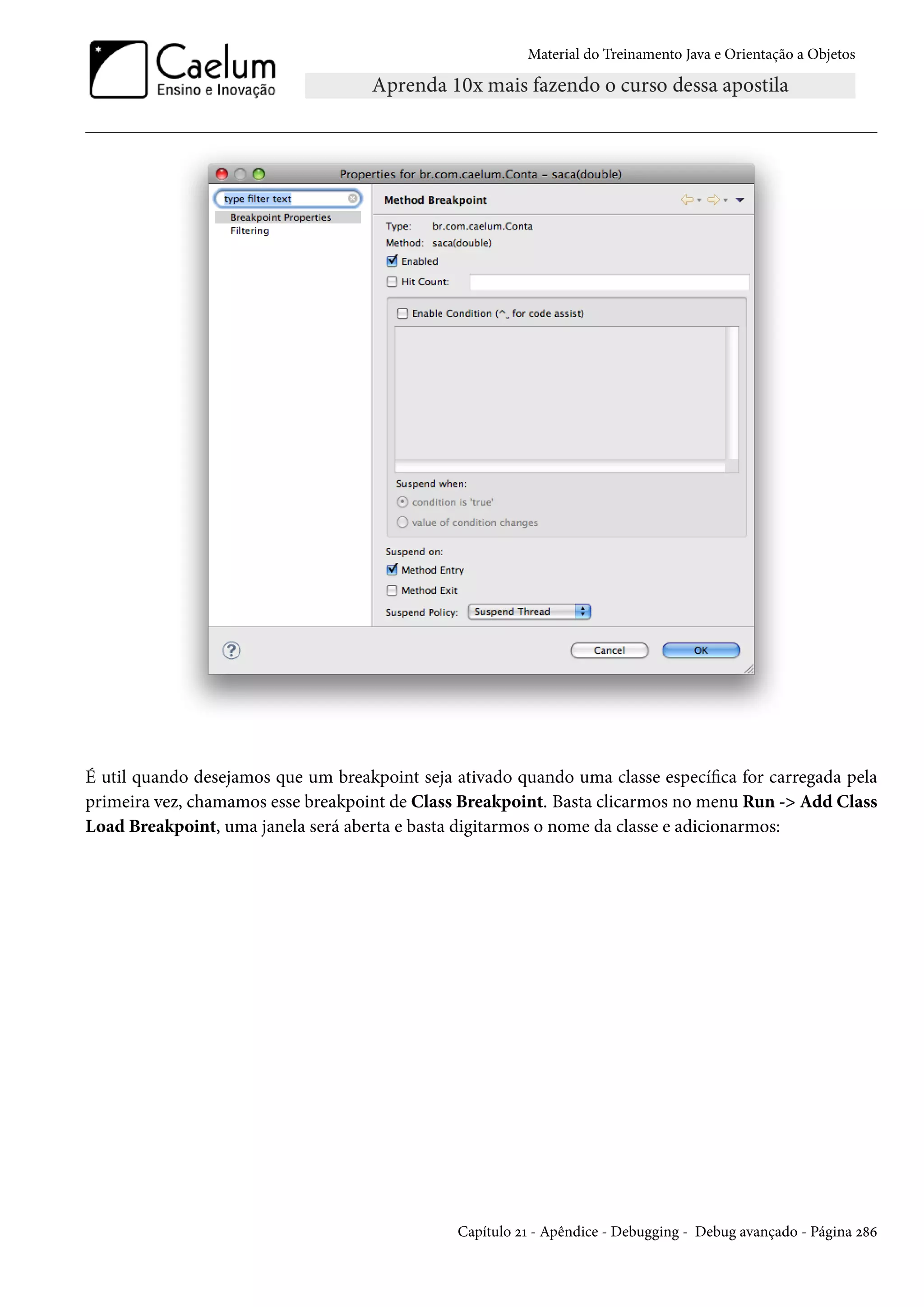 Material do Treinamento Java e Orientação a Objetos




É util quando desejamos que um breakpoint seja ativado quando uma classe específica for carregada pela
primeira vez, chamamos esse breakpoint de Class Breakpoint. Basta clicarmos no menu Run -> Add Class
Load Breakpoint, uma janela será aberta e basta digitarmos o nome da classe e adicionarmos:




                                               Capítulo 21 - Apêndice - Debugging - Debug avançado - Página 286
 