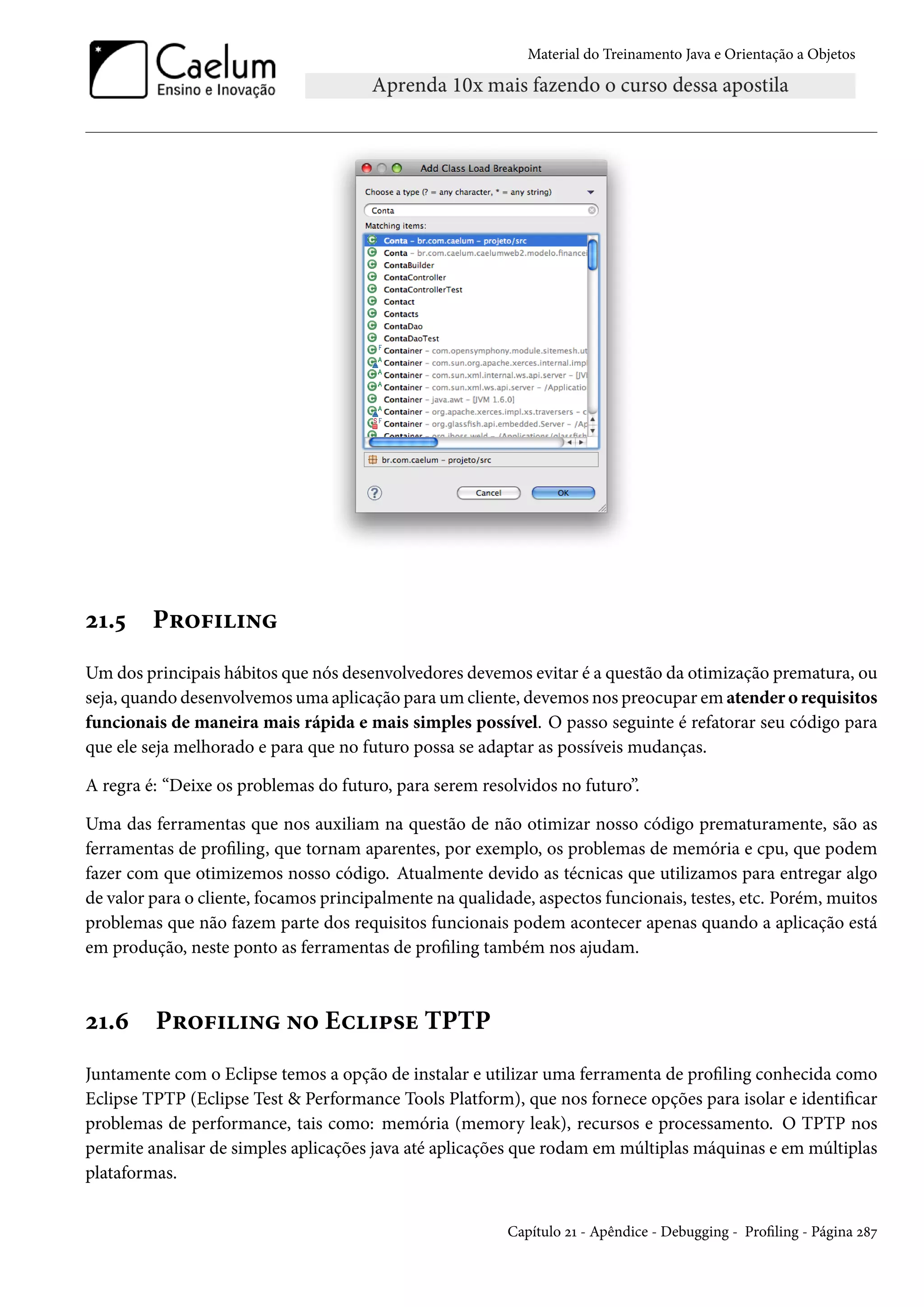 Material do Treinamento Java e Orientação a Objetos




21.5     Profiling
Um dos principais hábitos que nós desenvolvedores devemos evitar é a questão da otimização prematura, ou
seja, quando desenvolvemos uma aplicação para um cliente, devemos nos preocupar em atender o requisitos
funcionais de maneira mais rápida e mais simples possível. O passo seguinte é refatorar seu código para
que ele seja melhorado e para que no futuro possa se adaptar as possíveis mudanças.

A regra é: “Deixe os problemas do futuro, para serem resolvidos no futuro”.

Uma das ferramentas que nos auxiliam na questão de não otimizar nosso código prematuramente, são as
ferramentas de profiling, que tornam aparentes, por exemplo, os problemas de memória e cpu, que podem
fazer com que otimizemos nosso código. Atualmente devido as técnicas que utilizamos para entregar algo
de valor para o cliente, focamos principalmente na qualidade, aspectos funcionais, testes, etc. Porém, muitos
problemas que não fazem parte dos requisitos funcionais podem acontecer apenas quando a aplicação está
em produção, neste ponto as ferramentas de profiling também nos ajudam.



21.6     Profiling no Eclipse TPTP
Juntamente com o Eclipse temos a opção de instalar e utilizar uma ferramenta de profiling conhecida como
Eclipse TPTP (Eclipse Test & Performance Tools Platform), que nos fornece opções para isolar e identificar
problemas de performance, tais como: memória (memory leak), recursos e processamento. O TPTP nos
permite analisar de simples aplicações java até aplicações que rodam em múltiplas máquinas e em múltiplas
plataformas.


                                                          Capítulo 21 - Apêndice - Debugging - Profiling - Página 287
 