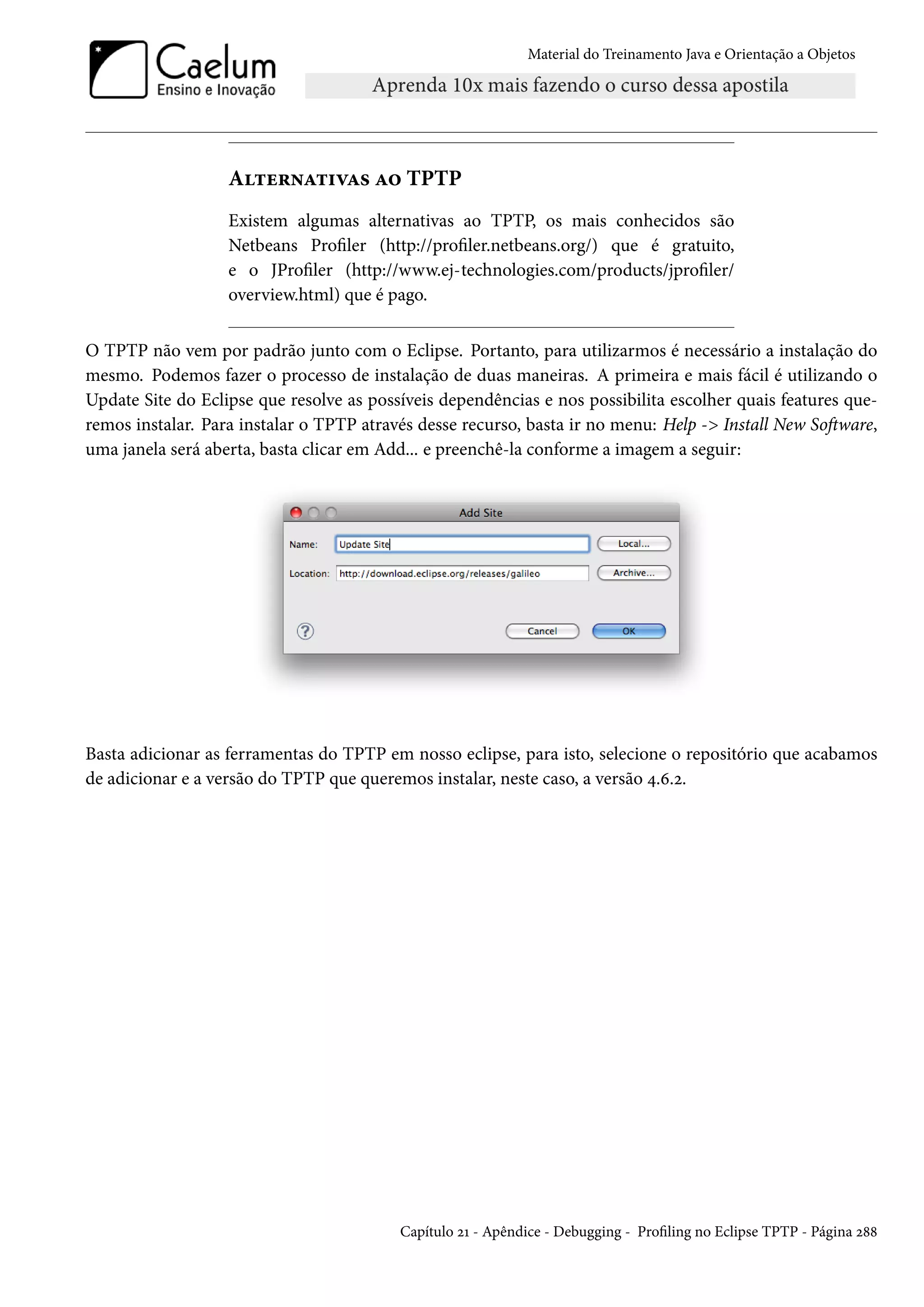 Material do Treinamento Java e Orientação a Objetos




                   Alternativas ao TPTP
                   Existem algumas alternativas ao TPTP, os mais conhecidos são
                   Netbeans Profiler (http://profiler.netbeans.org/) que é gratuito,
                   e o JProfiler (http://www.ej-technologies.com/products/jprofiler/
                   overview.html) que é pago.


O TPTP não vem por padrão junto com o Eclipse. Portanto, para utilizarmos é necessário a instalação do
mesmo. Podemos fazer o processo de instalação de duas maneiras. A primeira e mais fácil é utilizando o
Update Site do Eclipse que resolve as possíveis dependências e nos possibilita escolher quais features que-
remos instalar. Para instalar o TPTP através desse recurso, basta ir no menu: Help -> Install New Software,
uma janela será aberta, basta clicar em Add... e preenchê-la conforme a imagem a seguir:




Basta adicionar as ferramentas do TPTP em nosso eclipse, para isto, selecione o repositório que acabamos
de adicionar e a versão do TPTP que queremos instalar, neste caso, a versão 4.6.2.




                                          Capítulo 21 - Apêndice - Debugging - Profiling no Eclipse TPTP - Página 288
 