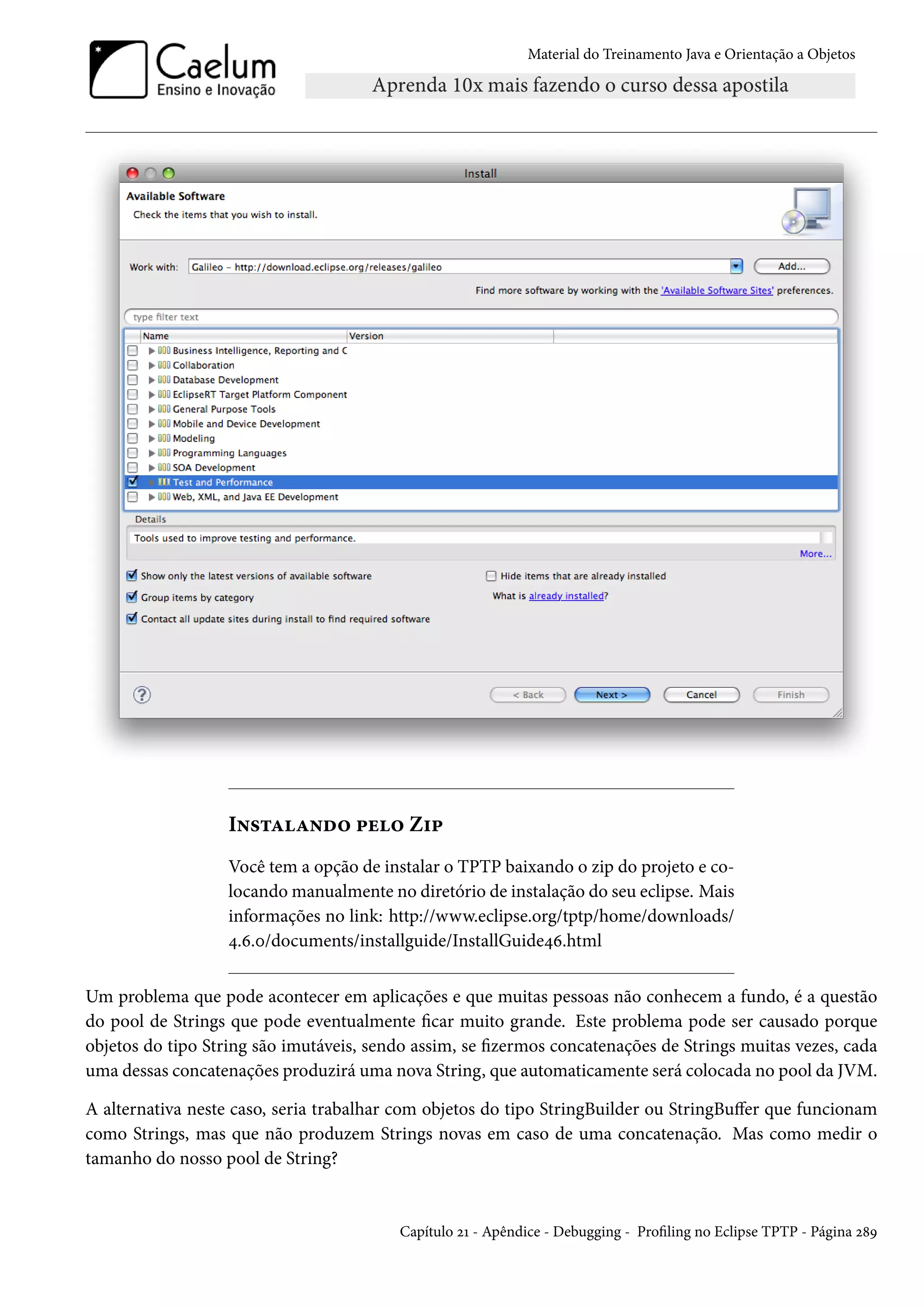 Material do Treinamento Java e Orientação a Objetos




                   Instalando pelo Zip
                   Você tem a opção de instalar o TPTP baixando o zip do projeto e co-
                   locando manualmente no diretório de instalação do seu eclipse. Mais
                   informações no link: http://www.eclipse.org/tptp/home/downloads/
                   4.6.0/documents/installguide/InstallGuide46.html


Um problema que pode acontecer em aplicações e que muitas pessoas não conhecem a fundo, é a questão
do pool de Strings que pode eventualmente ficar muito grande. Este problema pode ser causado porque
objetos do tipo String são imutáveis, sendo assim, se fizermos concatenações de Strings muitas vezes, cada
uma dessas concatenações produzirá uma nova String, que automaticamente será colocada no pool da JVM.

A alternativa neste caso, seria trabalhar com objetos do tipo StringBuilder ou StringBuffer que funcionam
como Strings, mas que não produzem Strings novas em caso de uma concatenação. Mas como medir o
tamanho do nosso pool de String?


                                          Capítulo 21 - Apêndice - Debugging - Profiling no Eclipse TPTP - Página 289
 