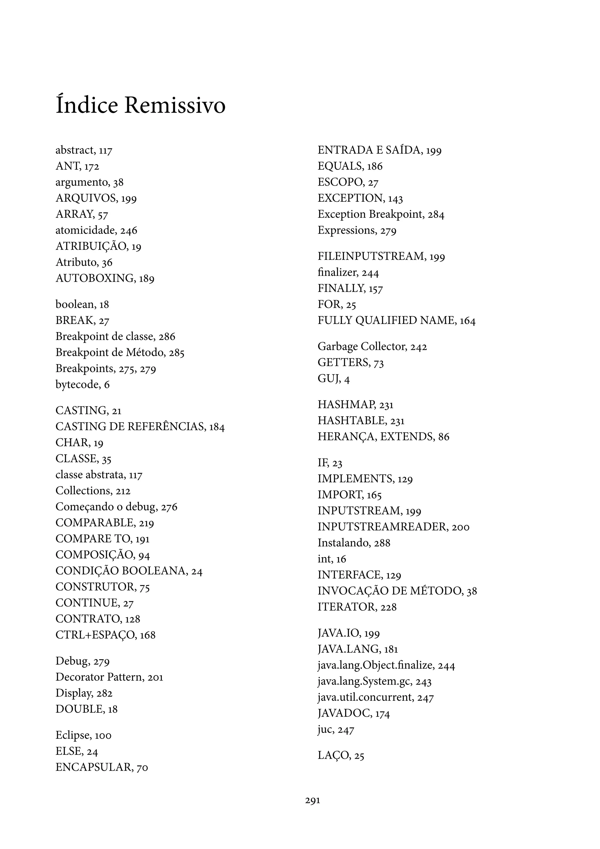Índice Remissivo
abstract, 117                   ENTRADA E SAÍDA, 199
ANT, 172                        EQUALS, 186
argumento, 38                   ESCOPO, 27
ARQUIVOS, 199                   EXCEPTION, 143
ARRAY, 57                       Exception Breakpoint, 284
atomicidade, 246                Expressions, 279
ATRIBUIÇÃO, 19
Atributo, 36                    FILEINPUTSTREAM, 199
AUTOBOXING, 189                 finalizer, 244
                                FINALLY, 157
boolean, 18                     FOR, 25
BREAK, 27                       FULLY QUALIFIED NAME, 164
Breakpoint de classe, 286
Breakpoint de Método, 285       Garbage Collector, 242
Breakpoints, 275, 279           GETTERS, 73
bytecode, 6                     GUJ, 4

CASTING, 21                     HASHMAP, 231
CASTING DE REFERÊNCIAS, 184     HASHTABLE, 231
CHAR, 19                        HERANÇA, EXTENDS, 86
CLASSE, 35                      IF, 23
classe abstrata, 117            IMPLEMENTS, 129
Collections, 212                IMPORT, 165
Começando o debug, 276          INPUTSTREAM, 199
COMPARABLE, 219                 INPUTSTREAMREADER, 200
COMPARE TO, 191                 Instalando, 288
COMPOSIÇÃO, 94                  int, 16
CONDIÇÃO BOOLEANA, 24           INTERFACE, 129
CONSTRUTOR, 75                  INVOCAÇÃO DE MÉTODO, 38
CONTINUE, 27                    ITERATOR, 228
CONTRATO, 128
CTRL+ESPAÇO, 168                JAVA.IO, 199
                                JAVA.LANG, 181
Debug, 279                      java.lang.Object.finalize, 244
Decorator Pattern, 201          java.lang.System.gc, 243
Display, 282                    java.util.concurrent, 247
DOUBLE, 18                      JAVADOC, 174
Eclipse, 100                    juc, 247
ELSE, 24                        LAÇO, 25
ENCAPSULAR, 70

                              291
 