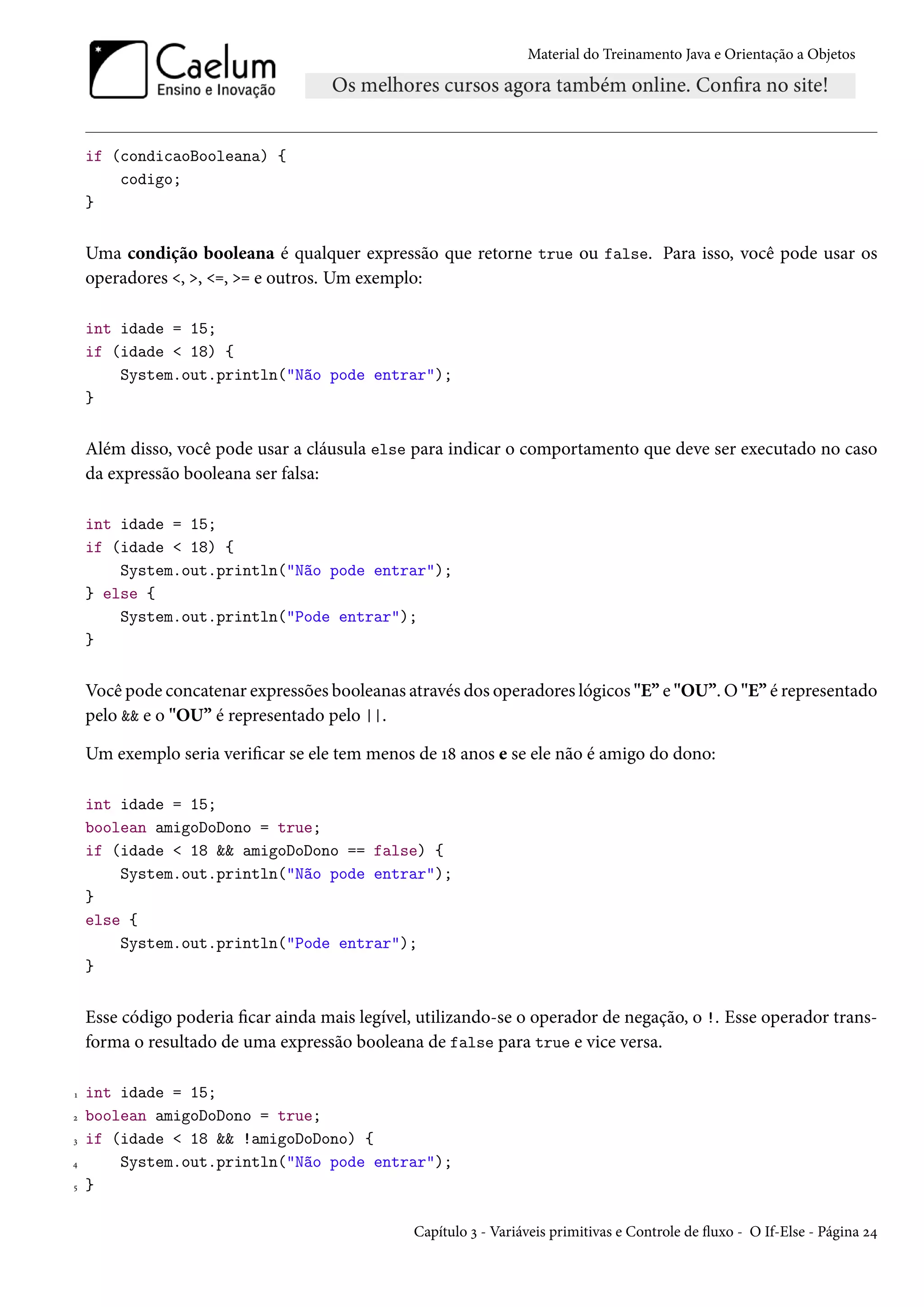 Material do Treinamento Java e Orientação a Objetos




    if (condicaoBooleana) {
        codigo;
    }


    Uma condição booleana é qualquer expressão que retorne true ou false. Para isso, você pode usar os
    operadores <, >, <=, >= e outros. Um exemplo:

    int idade = 15;
    if (idade < 18) {
        System.out.println("Não pode entrar");
    }


    Além disso, você pode usar a cláusula else para indicar o comportamento que deve ser executado no caso
    da expressão booleana ser falsa:

    int idade = 15;
    if (idade < 18) {
        System.out.println("Não pode entrar");
    } else {
        System.out.println("Pode entrar");
    }


    Você pode concatenar expressões booleanas através dos operadores lógicos "E” e "OU”. O "E” é representado
    pelo && e o "OU” é representado pelo ||.

    Um exemplo seria verificar se ele tem menos de 18 anos e se ele não é amigo do dono:

    int idade = 15;
    boolean amigoDoDono = true;
    if (idade < 18 && amigoDoDono == false) {
        System.out.println("Não pode entrar");
    }
    else {
        System.out.println("Pode entrar");
    }


    Esse código poderia ficar ainda mais legível, utilizando-se o operador de negação, o !. Esse operador trans-
    forma o resultado de uma expressão booleana de false para true e vice versa.

1   int idade = 15;
2   boolean amigoDoDono = true;
3   if (idade < 18 && !amigoDoDono) {
4       System.out.println("Não pode entrar");
5   }

                                                Capítulo 3 - Variáveis primitivas e Controle de fluxo - O If-Else - Página 24
 