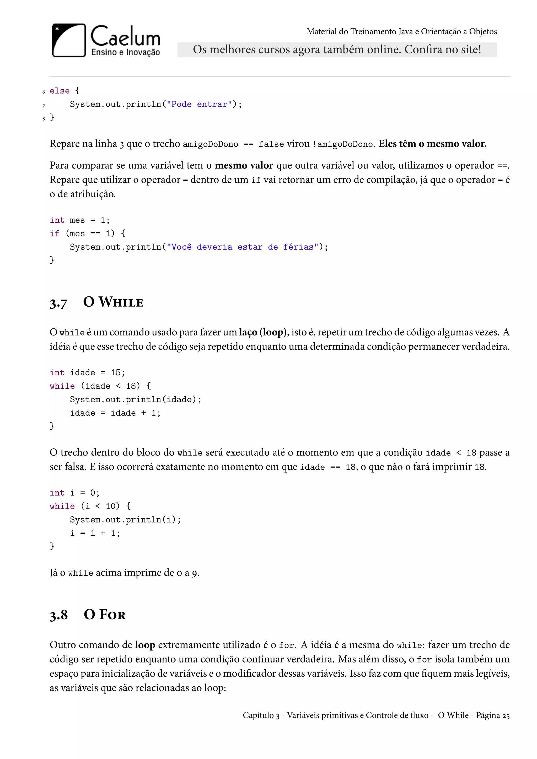 Material do Treinamento Java e Orientação a Objetos




6   else {
7       System.out.println("Pode entrar");
8   }

    Repare na linha 3 que o trecho amigoDoDono == false virou !amigoDoDono. Eles têm o mesmo valor.

    Para comparar se uma variável tem o mesmo valor que outra variável ou valor, utilizamos o operador ==.
    Repare que utilizar o operador = dentro de um if vai retornar um erro de compilação, já que o operador = é
    o de atribuição.

    int mes = 1;
    if (mes == 1) {
        System.out.println("Você deveria estar de férias");
    }



    3.7     O While
    O while é um comando usado para fazer um laço (loop), isto é, repetir um trecho de código algumas vezes. A
    idéia é que esse trecho de código seja repetido enquanto uma determinada condição permanecer verdadeira.

    int idade = 15;
    while (idade < 18) {
        System.out.println(idade);
        idade = idade + 1;
    }

    O trecho dentro do bloco do while será executado até o momento em que a condição idade < 18 passe a
    ser falsa. E isso ocorrerá exatamente no momento em que idade == 18, o que não o fará imprimir 18.

    int i = 0;
    while (i < 10) {
        System.out.println(i);
        i = i + 1;
    }

    Já o while acima imprime de 0 a 9.



    3.8     O For
    Outro comando de loop extremamente utilizado é o for. A idéia é a mesma do while: fazer um trecho de
    código ser repetido enquanto uma condição continuar verdadeira. Mas além disso, o for isola também um
    espaço para inicialização de variáveis e o modificador dessas variáveis. Isso faz com que fiquem mais legíveis,
    as variáveis que são relacionadas ao loop:

                                                  Capítulo 3 - Variáveis primitivas e Controle de fluxo - O While - Página 25
 