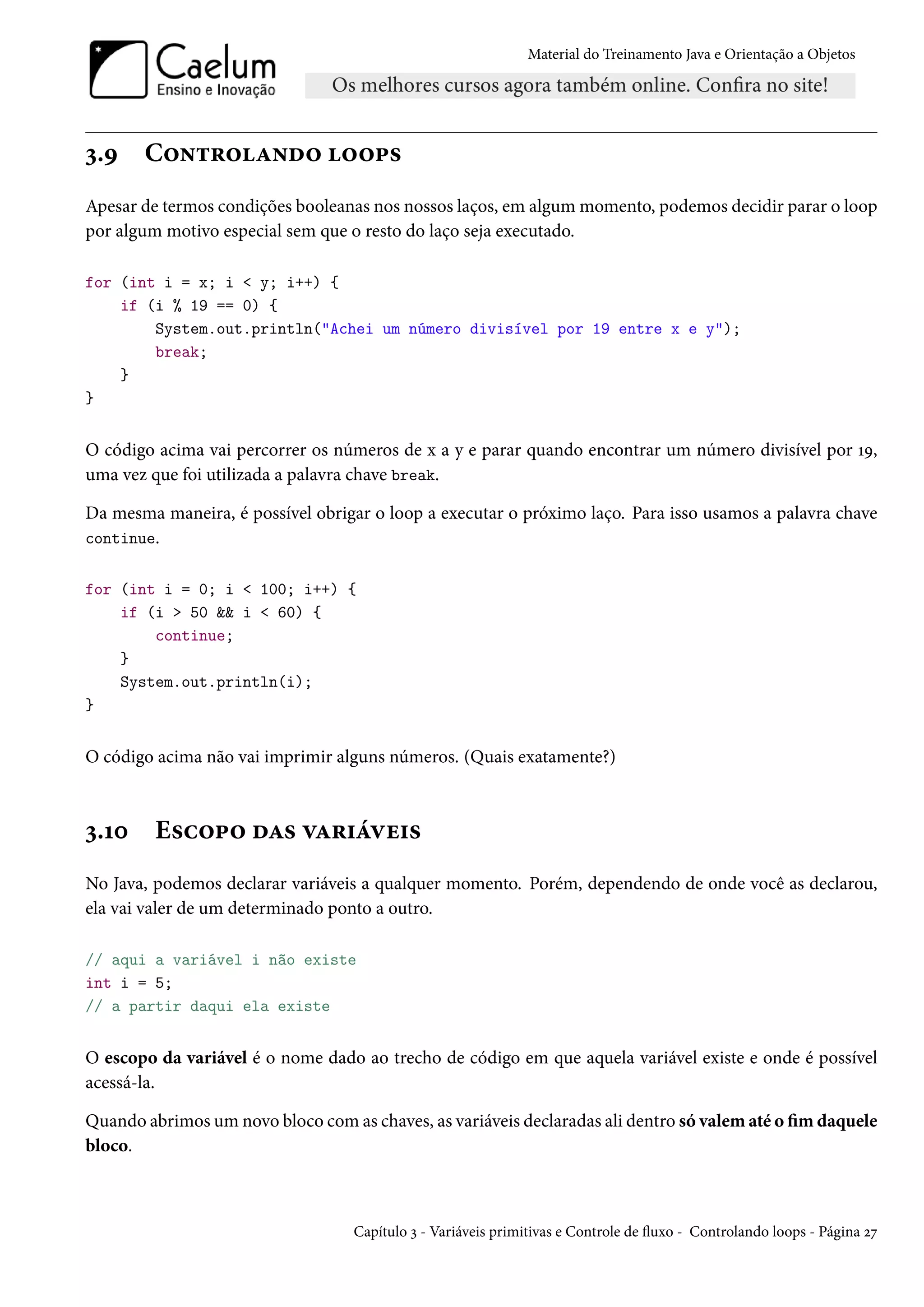 Material do Treinamento Java e Orientação a Objetos




3.9    Controlando loops
Apesar de termos condições booleanas nos nossos laços, em algum momento, podemos decidir parar o loop
por algum motivo especial sem que o resto do laço seja executado.

for (int i = x; i < y; i++) {
    if (i % 19 == 0) {
        System.out.println("Achei um número divisível por 19 entre x e y");
        break;
    }
}


O código acima vai percorrer os números de x a y e parar quando encontrar um número divisível por 19,
uma vez que foi utilizada a palavra chave break.

Da mesma maneira, é possível obrigar o loop a executar o próximo laço. Para isso usamos a palavra chave
continue.


for (int i = 0; i < 100; i++) {
    if (i > 50 && i < 60) {
        continue;
    }
    System.out.println(i);
}


O código acima não vai imprimir alguns números. (Quais exatamente?)



3.10     Escopo das variáveis
No Java, podemos declarar variáveis a qualquer momento. Porém, dependendo de onde você as declarou,
ela vai valer de um determinado ponto a outro.

// aqui a variável i não existe
int i = 5;
// a partir daqui ela existe


O escopo da variável é o nome dado ao trecho de código em que aquela variável existe e onde é possível
acessá-la.

Quando abrimos um novo bloco com as chaves, as variáveis declaradas ali dentro só valem até o fim daquele
bloco.



                                   Capítulo 3 - Variáveis primitivas e Controle de fluxo - Controlando loops - Página 27
 