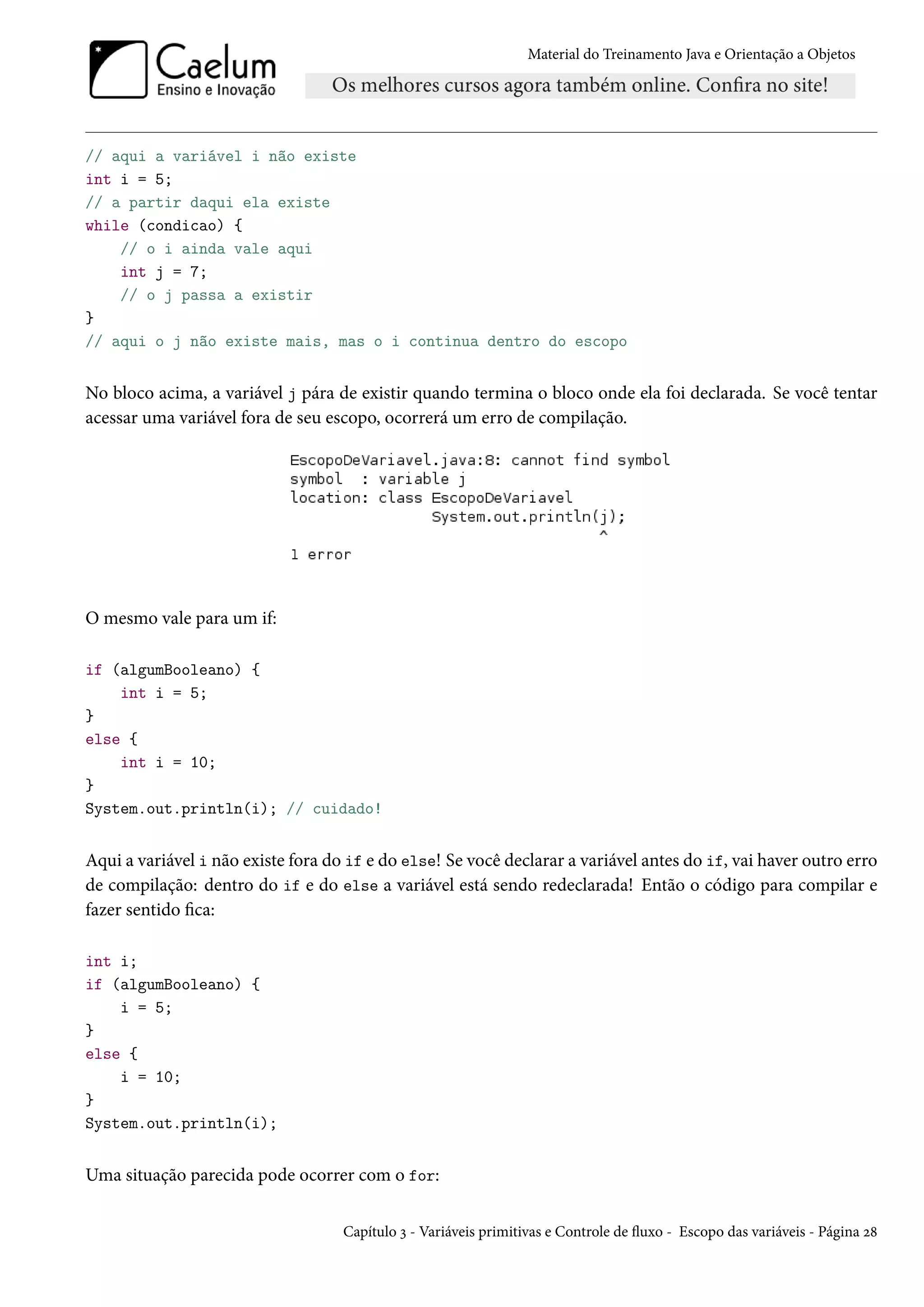 Material do Treinamento Java e Orientação a Objetos




// aqui a variável i não existe
int i = 5;
// a partir daqui ela existe
while (condicao) {
    // o i ainda vale aqui
    int j = 7;
    // o j passa a existir
}
// aqui o j não existe mais, mas o i continua dentro do escopo


No bloco acima, a variável j pára de existir quando termina o bloco onde ela foi declarada. Se você tentar
acessar uma variável fora de seu escopo, ocorrerá um erro de compilação.




O mesmo vale para um if:

if (algumBooleano) {
    int i = 5;
}
else {
    int i = 10;
}
System.out.println(i); // cuidado!


Aqui a variável i não existe fora do if e do else! Se você declarar a variável antes do if, vai haver outro erro
de compilação: dentro do if e do else a variável está sendo redeclarada! Então o código para compilar e
fazer sentido fica:

int i;
if (algumBooleano) {
    i = 5;
}
else {
    i = 10;
}
System.out.println(i);


Uma situação parecida pode ocorrer com o for:


                                    Capítulo 3 - Variáveis primitivas e Controle de fluxo - Escopo das variáveis - Página 28
 